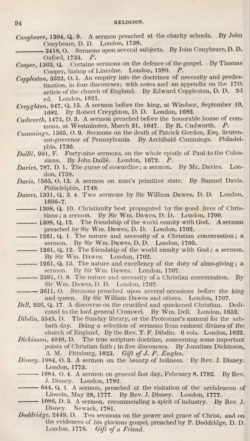 Conybeare, 1304, Q. 9. A sermon preached at the charity schools. By John Conybeare, D. D. London, 1738. __3418, O. Sermons upon several subjects. By John Conybeare, D. D. Oxford, 1733. P. Cooper, 1363, a. Certaine sermons on the defence of the gospel. By Thomas Cooper, bishop of Lincolne. London, 1580. P. Coppleston, 5522, 0.1. An enquiry into the doctrines of necessity and predes¬ tination, in four discourses; with notes and an appendix on the 17th article of the church of England. By Edward Coppleston, D. D. 2d ed. London, 1821. Creyghton, 947, Q. 15. A sermon before the king, at Windsor, September 10, 1682. By Robert Creyghton, D. D. London, 1682. Cudworth, 1472, D. 3. A sermon preached before the honorable house of com¬ mons, at Westminster, March 31, 1647. By R. Cudworth. P. Cummings, 1565, O. 9. Sermons on the death of Patrick Gordon, Esq. lieuten¬ ant-governor of Pennsylvania. By Archibald Cummings. Philadel¬ phia, 1736. Daille, 901, F. Forty-nine sermons, on the whole epistle of Paul to the Colos- sians. By John Daille. London, 1672. P. Davies, 787, D. 1. The curse of cowardice; a sermon. By Mr. Davies. Lon¬ don, 1758. Davis, 1565, O. 13. A sermon on man’s primitive state. By Samuel Davis. Philadelphia, 1748. Dawes, 1331, (4. 3. 4. Two sermons by Sir William Dawes, D. D. London, 1696-7. - - 1308, Q,. 10. Christianity best propagated by the good lives of Chris¬ tians ; a sermon. By Sir Wm. Dawes, D. D. London, 1700. -- 1308, (4. 12. The friendship of the world enmity with God. A sermon preached by Sir Wm. Dawes, D. D. London, 1702. -1261, (4. 1. The nature and necessity of a Christian conversation; a sermon. By Sir Wm. Dawes, D. D. London, 1705. - 1261, (4. 12. The friendship of the world enmity with God; a sermon. By Sir Wm. Dawes. London, 1702. -1261, (4. 13. The nature and excellency of the duty of alms-giving; a sermon. By Sir Wm. Dawes. London, 1707. -—— 3391, O. 8. The nature and necessity of a Christian conversation. By Sir Wm. Dawes, D. D. London, 1707. — -3611,0. Sermons preached upon several occasions before the king and queen. By Sir William Dawes and others. London, 1707. jDell, 926, (4- 17. A discovrse on the crucified and quickened Christian. Dedi¬ cated to the lord general Cromwel. By Wm. Dell. London, 1652. Dibdin, 5545, D. The Sunday library, or the Protestant’s manual for the sab¬ bath day. Being a selection of sermons from eminent divines of the church of England. By the Rev. T. F. Dibdin. 6 vols. London, 1832. Dickinson, 4048, D. The true scripture doctrine, concerning some important points of Christian faith ; in five discourses. By Jonathan Dickinson, A. M. Pittsburg, 1823. Gift of J. P. Engles. Disney, 1984, O. 3. A sermon on the beauty of holiness. By Rev. J. Disney. London, 1773. *—-- 1984, O. 4. A sermon on general fast day, February 8, 1782. By Rev. J. Disney. London, 1782. -- 644, <4. 1. A sermon, preached at the visitation of the archdeacon of Lincoln, May 28, 1777. By Rev. J. Disney. London, 1777. --- 1086, D. 3. A sermon, recommending a spirit of industry. By Rev. J. Disney. Newark, 1781. Doddridge, 2449, D. Ten sermons on the power and grace of Christ, and on the evidences of his glorious gospel, preached by P. Doddridge, D. D. London, 1776. Gift of a Friend.