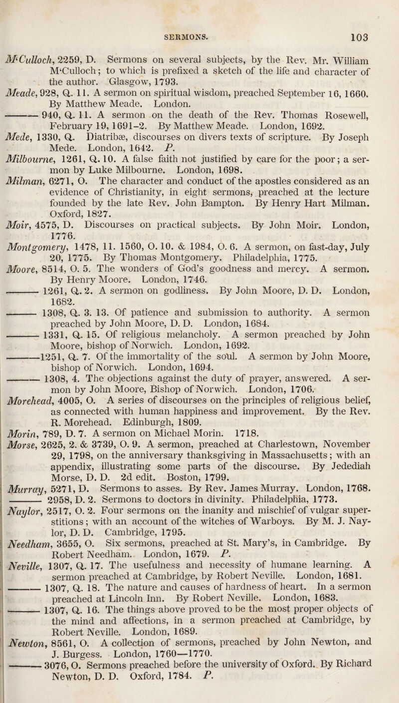 M'Culloch, 2259, D. Sermons on several subjects, by the Rev. Mr. William M‘Culloch; to which is prefixed a sketch of the life and character of the author. Glasgow, 1793. Mtade, 928, Q. 11. A sermon on spiritual wisdom, preached September 16, 1660. By Matthew Meade. London. --— 940, Q,. 11. A sermon on the death of the Rev. Thomas Rosewell, February 19, 1691-2. By Matthew Meade. London, 1692. Mede, 1330, Q,. Diatribae, discourses on divers texts of scripture. By Joseph Mede. London, 1642. P. Milbourne, 1261, Q,. 10. A false faith not justified by care for the poor; a ser¬ mon by Luke Milbourne. London, 1698. Milman, 6271, O. The character and conduct of the apostles considered as an evidence of Christianity, in eight sermons, preached at the lecture founded by the late Rev. John Bampton. By Henry Hart Milman. Oxford, 1827. Moir, 4575, D. Discourses on practical subjects. By John Moir. London, 1776. Montgomery, 1478, 11. 1560, 0.10. & 1984, O. 6. A sermon, on fast-day, July 20, 1775. By Thomas Montgomery. Philadelphia, 1775. Moore, 8514, O. 5. The wonders of God’s goodness and mercy. A sermon. By Henry Moore. London, 1746. —-1261, Q,. 2. A sermon on godliness. By John Moore, D. D. London, 1682. - 1308, Q,. 3. 13. Of patience and submission to authority. A sermon preached by John Moore, D. D. London, 1684. --1331, Q,. 15. Of religious melancholy. A sermon preached by John Moore, bishop of Norwich. London, 1692. --1251, Q,. 7. Of the immortality of the sold. A sermon by John Moore, bishop of Norwich. London, 1694. -, 1308, 4. The objections against the duty of prayer, answered. A ser¬ mon by John Moore, Bishop of Norwich. London, 1706. Moreliead, 4005, O. A series of discourses on the principles of religious belief, as connected with human happiness and improvement. By the Rev. R. Morehead. Edinburgh, 1809. Morin, 789, D. 7. A sermon on Michael Morin. 1718. Morse, 2625, 2. & 3739, O. 9. A sermon, preached at Charlestown, November 29, 1798, on the anniversary thanksgiving in Massachusetts; with an appendix, illustrating some parts of the discourse. By Jedediah Morse, D. D. 2d edit. Boston, 1799. Murray, 5271, D. Sermons to asses. By Rev. James Murray. London, 1768. -- 2958, D. 2. Sermons to doctors in divinity. Philadelphia, 1773. Naylor, 2517, O. 2. Four sermons on the inanity and mischief of vulgar super¬ stitions ; with an account of the witches of Warboys. By M. J. Nay¬ lor, D. D. Cambridge, 1795. Needham, 3655, O. Six sermons, preached at St. Mary’s, in Cambridge. By Robert Needham. London, 1679. P. Neville, 1307, Q. 17. The usefulness and necessity of humane learning. A sermon preached at Cambridge, by Robert Neville. London, 1681. __ 1307, Q,. 18. The nature and causes of hardness of heart. In a sermon preached at Lincoln Inn. By Robert Neville. London, 1683. _ 1307, Q,. 16. The things above proved to be the most proper objects of the mind and affections, in a sermon preached at Cambridge, by Robert Neville. London, 1689. Newton, 8561, O. A collection of sermons, preached by John Newton, and J. Burgess. London, 1760—1770. -3076,0. Sermons preached before the university of Oxford. By Richard Newton, D. D. Oxford, 1784. P.