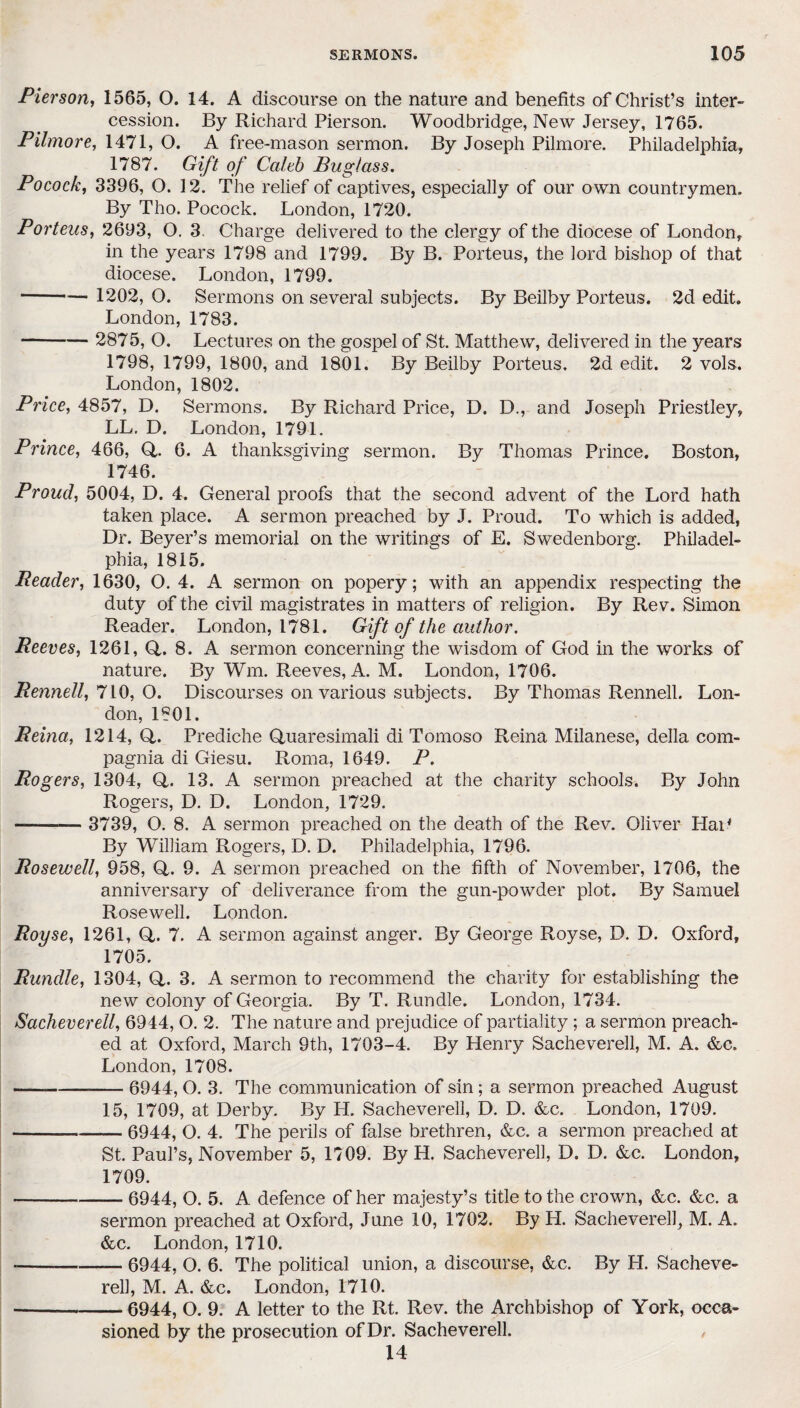 Pierson, 1565, O. 14. A discourse on the nature and benefits of Christ’s inter¬ cession. By Richard Pierson. Woodbridge, New Jersey, 1765. Pilmore, 1471, O. A free-mason sermon. By Joseph Pilmore. Philadelphia, 1787. Gift of Caleb Pug/ass. Pocock, 3396, O. 12. The relief of captives, especially of our own countrymen. By Tho. Pocock. London, 1720. Porteus, 2693, O. 3. Charge delivered to the clergy of the diocese of London, in the years 1798 and 1799. By B. Porteus, the lord bishop of that diocese. London, 1799. --— 1202, O. Sermons on several subjects. By Beilby Porteus. 2d edit. London, 1783. —- 2875, O. Lectures on the gospel of St. Matthew, delivered in the years 1798, 1799, 1800, and 1801. By Beilby Porteus. 2d edit. 2 vols. London, 1802. Price, 4857, D. Sermons. By Richard Price, D. D., and Joseph Priestley, LL. D. London, 1791. Prince, 466, G. 6. A thanksgiving sermon. By Thomas Prince. Boston, 1746. Proud, 5004, D. 4. General proofs that the second advent of the Lord hath taken place. A sermon preached by J. Proud. To which is added, Dr. Beyer’s memorial on the writings of E. Swedenborg. Philadel¬ phia, 1815. Reader, 1630, O. 4. A sermon on popery; with an appendix respecting the duty of the civil magistrates in matters of religion. By Rev. Simon Reader. London, 1781. Gift of the author. Reeves, 1261, G. 8. A sermon concerning the wisdom of God in the works of nature. By Wm. Reeves, A. M. London, 1706. Rennell, 710, O. Discourses on various subjects. By Thomas Rennell. Lon¬ don, 1801. Reina, 1214, G. Prediche Guaresimali di Tomoso Reina Milanese, della com- pagnia di Giesu. Roma, 1649. P. Rogers, 1304, G. 13. A sermon preached at the charity schools. By John Rogers, D. D. London, 1729. - 3739, O. 8. A sermon preached on the death of the Rev. Oliver HaP By William Rogers, D. D. Philadelphia, 1796. Rosewell, 958, G. 9. A sermon preached on the fifth of November, 1706, the anniversary of deliverance from the gun-powder plot. By Samuel Rosewell. London. Royse, 1261, G. 7. A sermon against anger. By George Royse, D. D. Oxford, 1705. Rundle, 1304, G. 3. A sermon to recommend the charity for establishing the new colony of Georgia. By T. Rundle. London, 1734. Sacheverell, 6944, O. 2. The nature and prejudice of partiality ; a sermon preach¬ ed at Oxford, March 9th, 1703-4. By Henry Sacheverell, M. A. &c. London, 1708. -—-6944, O. 3. The communication of sin; a sermon preached August 15, 1709, at Derby. By H. Sacheverell, D. D. &c. London, 1709. -6944, O. 4. The perils of false brethren, &c. a sermon preached at St. Paul’s, November 5, 1709. By H. Sacheverell, D. D. &c. London, 1709. --6944, O. 5. A defence of her majesty’s title to the crown, &c. &c. a sermon preached at Oxford, June 10, 1702. By H. Sacheverell, M. A. &c. London, 1710. ----— 6944, O. 6. The political union, a discourse, &c. By H. Sacheve- rell, M. A. &c. London, 1710. --6944, O. 9. A letter to the Rt. Rev. the Archbishop of York, occa¬ sioned by the prosecution of Dr. Sacheverell. 14