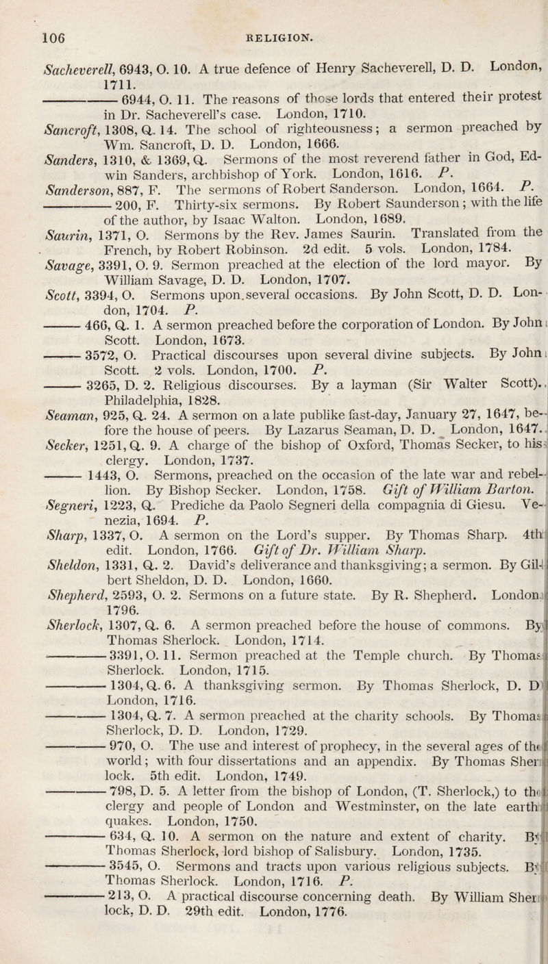 Sacheverell, 6943, 0.10. A true defence of Henry Sacheverell, D. D. London, 1711. -6944, O. 11. The reasons of thc*e lords that entered their protest in Dr. Sacheverell’s case. London, 1710. Sancroft, 1308, Q,. 14. The school of righteousness; a sermon preached by Wm. Sancroft, D. D. London, 1666. Sanders, 1310, & 1369, Q,. Sermons of the most reverend father in God, Ed¬ win Sanders, archbishop of York. London, 1616. P. Sanderson, 887, F. The sermons of Robert Sanderson. London, 1664. P. -200, F. Thirty-six sermons. By Robert Saunderson ; with the life of the author, by Isaac Walton. London, 1689. Saurin, 1371, O. Sermons by the Rev. James Saurin. Translated from the French, by Robert Robinson. 2d edit. 5 vols. London, 1784. Savage, 3391, O. 9. Sermon preached at the election of the lord mayor. By William Savage, D. D. London, 1707. Scott, 3394, O. Sermons upon, several occasions. By John Scott, D. D. Lon¬ don, 1704. P. -466, Q,. 1. A sermon preached before the corporation of London. By John t Scott. London, 1673. —-—3572,0. Practical discourses upon several divine subjects. By Johns Scott. 2 vols. London, 1700. P. —— 3265, D. 2. Religious discourses. By a layman (Sir Walter Scott).. Philadelphia, 1828. Seaman, 925, Q. 24. A sermon on a late publike fast-day, January 27, 1647, be¬ fore the house of peers. By Lazarus Seaman, D. D. London, 1647.. Seeker, 1251,0,. 9. A charge of the bishop of Oxford, Thomas Seeker, to his? clergy. London, 1737. - 1443, O. Sermons, preached on the occasion of the late war and rebel¬ lion. By Bishop Seeker. London, 1758. Gift of William Barton. Segneri, 1223, O. Prediche da Paolo Segneri della compagnia di Giesu. Ve¬ nezia, 1694. P. Sharp, 1337, O. A sermon on the Lord’s supper. By Thomas Sharp. 4th edit. London, 1766. Gift of Dr. William Sharp. Sheldon, 1331, Q,. 2. David’s deliverance and thanksgiving; a sermon. ByGilfj bert Sheldon, D. D. London, 1660. Shepherd, 2593, O. 2. Sermons on a future state. By R. Shepherd. London. 1796. Sherlock, 1307, Q,. 6. A sermon preached before the house of commons. Bj I Thomas Sherlock. London, 1714. --3391,0.11. Sermon preached at the Temple church. By Thomas i Sherlock. London, 1715. --1304,0,-6. A thanksgiving sermon. By Thomas Sherlock, D. D London, 1716. - 1304, O. 7. A sermon preached at the charity schools. By Thomas i; Sherlock, D. D. London, 1729. --—— 970, O. The use and interest of prophecy, in the several ages of th< 1 world; with four dissertations and an appendix. By Thomas Sher R lock. 5th edit. London, 1749. —-798, D. 5. A letter from the bishop of London, (T. Sherlock,) to tb [; clergy and people of London and Westminster, on the late earth quakes. London, 1750. --- 634, Q. 10. A sermon on the nature and extent of charity. Bj Thomas Sherlock, lord bishop of Salisbury. London, 1735. --- 3545, O. Sermons and tracts upon various religious subjects. Bj Thomas Sherlock. London, 1716. P. -213, O. A practical discourse concerning death. By William Sher j lock, D. D. 29th edit. London, 1776.