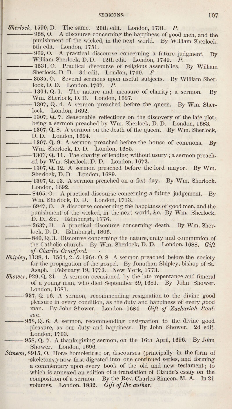 Sherlock, 1590, D. The same. 20th edit. London, 1731. P. -968, O. A discourse concerning the happiness of good men, and the punishment of the wicked, in the next world. By William Sherlock. 5th edit. London, 1751. -969, O. A practical discourse concerning a future judgment. By William Sherlock, D. D. 12th edit. London, 1749. P. -3531,0. Practical discourse of religious assemblies. By William Sherlock, D. D. 3d edit. London, 1700. P. -3535, O. Several sermons upon useful subjects. By William Sher¬ lock, D. D. London, 1707. P. --1304, <4.1. The nature and measure of charity; a sermon. By Wm. Sherlock, D. D. London, 1697. - 1307, <4. 4. A sermon preached before the queen. By Wm. Sher¬ lock. London, 1692. - 1307, (4. 7. Seasonable reflections on the discovery of the late plot; being a sermon preached by Wm. Sherlock, D. D. London, 1683. - 1307, <4. 8. A sermon on the death of the queen. By Wm. Sherlock, D. D. London, 1694. - 1307, (4. 9. A sermon preached before the house of commons. By Wm. Sherlock, D. D. London, 1685. --1307, (4. 11. The charity of lending without usury ; a sermon preach¬ ed by Wm. Sherlock, D. D. London, 1672. — - 1307, (4. 12. A sermon preached before the lord mayor. By Wm. Sherlock, D. D. London, 1689. -— 1307,0,. 13. A sermon preached on a fast day. By Wm. Sherlock. London, 1692. — -8465, O. A practical discourse concerning a future judgement. By Wm. Sherlock, D. D. London, 1713. -6947, O. A discourse concerning the happiness of good men, and the punishment of the wicked, in the next world, &c. B^ Wm. Sherlock, D. D., &c. Edinburgh, 1776. -3637, D. A practical discourse concerning death. By Wm. Sher¬ lock, D. D. Edinburgh, 1806. -840, O- 3. Discourse concerning the nature, unity and communion of the Catholic church. By Wm. Sherlock, D. D. London, 1688. Gift of Charles Crawford. Shipley, 1138, 4. 1564, 2. & 1964,0. 8. A sermon preached before the society for the propagation of the gospel. By Jonathan Shipley, bishop of St. Asaph. February 19, 1773. New York, 1773. Shower, 929, (4. 21. A sermon occasioned by the late repentance and funeral of a young man, who died September 29, 1681. By John Shower. London, 1681. --937,(4.16. A sermon, recommending resignation to the divine good pleasure in every condition, as the duty and happiness of every good man. By John Shower. London, 1684. Gift of Zachariah Pool- son. -958, <4. 6. A. sermon, recommending resignation to the divine good pleasure, as our duty and happiness. By John Shower. 2d edit. London, 1703. -—958, Q.. 7. A thanksgiving sermon, on the 16th April, 1696. By John Shower. London, 1696. Simeon, 8915, O. Horse homoleticae; or, discourses (principally in the form of skeletons,) now first digested into one continued series, and forming a commentary upon every book of the old and new testament; to which is annexed an edition of a translation of Claude’s essay on the composition of a sermon. By the Rev. Charles Simeon, M. A. In 21 volumes. London, 1832. Gift of the author.