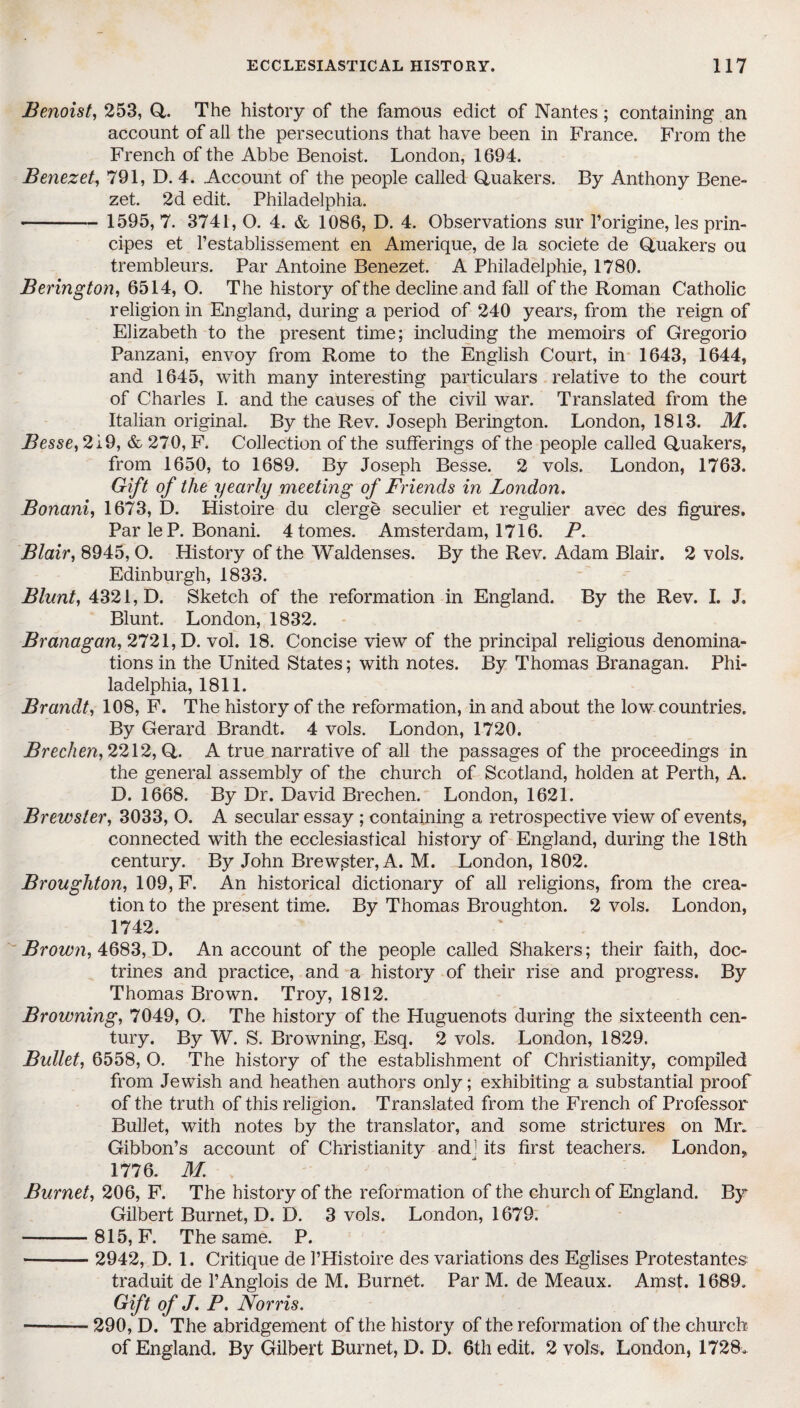 Benoist, 253, Q. The history of the famous edict of Nantes; containing an account of all the persecutions that have been in France. From the French of the Abbe Benoist. London, 1694. Benezet, 791, D. 4. Account of the people called Quakers. By Anthony Bene- zet. 2d edit. Philadelphia. - 1595, 7. 3741, O. 4. & 1086, D. 4. Observations sur l’origine, les prin- cipes et 1’establissement en Amerique, de la societe de Quakers ou trembleurs. Par Antoine Benezet. A Philadelphie, 1780. Berington, 6514, O. The history of the decline and fall of the Roman Catholic religion in England, during a period of 240 years, from the reign of Elizabeth to the present time; including the memoirs of Gregorio Panzani, envoy from Rome to the English Court, in 1643, 1644, and 1645, with many interesting particulars relative to the court of Charles I. and the causes of the civil war. Translated from the Italian original. By the Rev. Joseph Berington. London, 1813. M. Besse, 219, & 270, F. Collection of the sufferings of the people called Quakers, from 1650, to 1689. By Joseph Besse. 2 vols. London, 1763. Gift of the yearly meeting of Friends in London. Bonani, 1673, D. Histoire du clerge seculier et regulier avec des figures. Par le P. Bonani. 4 tomes. Amsterdam, 1716. P. Blair, 8945, O. History of the Waldenses. By the Rev. Adam Blair. 2 vols. Edinburgh, 1833. Blunt, 4321, D. Sketch of the reformation in England. By the Rev. I. J, Blunt. London, 1832. Branagan, 2721, D. vol. 18. Concise view of the principal religious denomina¬ tions in the United States; with notes. By Thomas Branagan. Phi¬ ladelphia, 1811. Brandt, 108, F. The history of the reformation, in and about the low countries. By Gerard Brandt. 4 vols. London, 1720. Brechen, 2212, Q. A true narrative of all the passages of the proceedings in the general assembly of the church of Scotland, holden at Perth, A. D. 1668. By Dr. David Brechen. London, 1621. Brewster, 3033, O. A secular essay ; containing a retrospective view of events, connected with the ecclesiastical history of England, during the 18th century. By John Brewster, A. M. London, 1802. Broughton, 109, F. An historical dictionary of all religions, from the crea¬ tion to the present time. By Thomas Broughton. 2 vols. London, 1742. Brown, 4683, D. An account of the people called Shakers; their faith, doc¬ trines and practice, and a history of their rise and progress. By Thomas Brown. Troy, 1812. Browning, 7049, O. The history of the Huguenots during the sixteenth cen¬ tury. By W. S. Browning, Esq. 2 vols. London, 1829. Bullet, 6558, O. The history of the establishment of Christianity, compiled from Jewish and heathen authors only; exhibiting a substantial proof of the truth of this religion. Translated from the French of Professor- Bullet, with notes by the translator, and some strictures on Mr. Gibbon’s account of Christianity and1 its first teachers. London, 1776. M Burnet, 206, F. The history of the reformation of the church of England. By Gilbert Burnet, D. D. 3 vols. London, 1679. -815, F. The same. P. -- 2942, D. 1. Critique de l’Histoire des variations des Eglises Protestantes traduit de l’Anglois de M. Burnet. Par M. de Meaux. Amst. 1689. Gift of J. P. Norris. —-290, D. The abridgement of the history of the reformation of the church of England. By Gilbert Burnet, D. D. 6th edit. 2 vols. London, 1728.