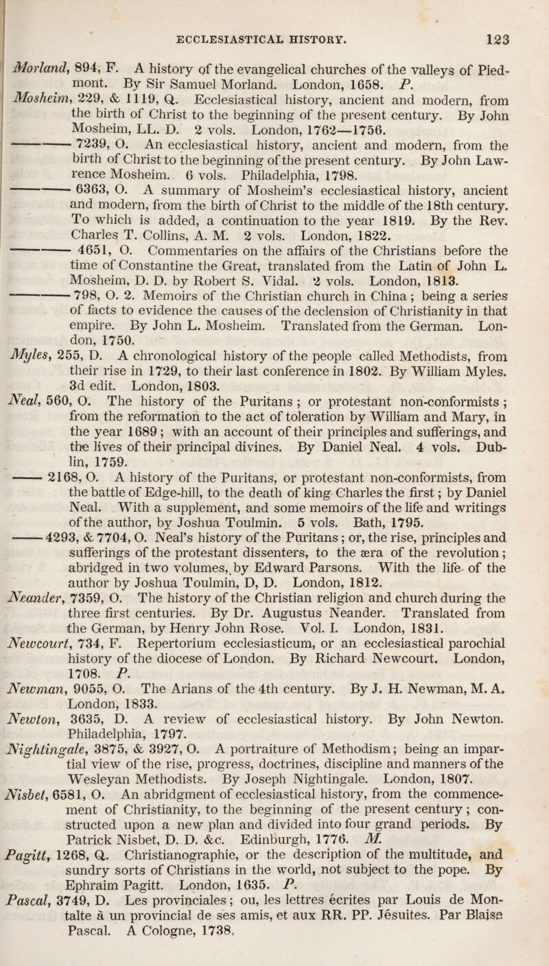 Morland, 894, F. A history of the evangelical churches of the valleys of Pied¬ mont. By Sir Samuel Morland. London, 1658. P. Mosheim, 229, & 1119, Q,. Ecclesiastical history, ancient and modern, from the birth of Christ to the beginning of the present century. By John Mosheim, LL. D. 2 vols. London, 1762—1756. -—— 7239, O. An ecclesiastical history, ancient and modern, from the birth of Christ to the beginning of the present century. By John Law¬ rence Mosheim. 6 vols. Philadelphia, 1798. -- 6363, O. A summary of Mosheim’s ecclesiastical history, ancient and modern, from the birth of Christ to the middle of the 18th century. To which is added, a continuation to the year 1819. By the Rev. Charles T. Collins, A. M. 2 vols. London, 1822. -- 4651, O. Commentaries on the affairs of the Christians before the time of Constantine the Great, translated from the Latin of John L. Mosheim, D. D. by Robert S. Vidal. 2 vols. London, 1813. -798, O. 2. Memoirs of the Christian church in China; being a series of facts to evidence the causes of the declension of Christianity in that empire. By John L. Mosheim. Translated from the German. Lon¬ don, 1750. Myles, 255, D. A chronological history of the people called Methodists, from their rise in 1729, to their last conference in 1802. By William Myles. 3d edit. London, 1803. Neal, 560, O. The history of the Puritans ; or protestant non-conformists ; from the reformation to the act of toleration by William and Mary, in the year 1689 ; with an account of their principles and sufferings, and the lives of their principal divines. By Daniel Neal. 4 vols. Dub¬ lin, 1759. -2168, O. A history of the Puritans, or protestant non-conformists, from the battle of Edge-hill, to the death of king Charles the first; by Daniel Neal. With a supplement, and some memoirs of the life and writings of the author, by Joshua Toulmin. 5 vols. Bath, 1795. -4293, & 7704, O. Neal’s history of the Puritans; or, the rise, principles and sufferings of the protestant dissenters, to the aera of the revolution; abridged in two volumes,.by Edward Parsons. With the life of the author by Joshua Toulmin, D, D. London, 1812. Neander, 7359, O. The history of the Christian religion and church during the three first centuries. By Dr. Augustus Neander. Translated from the German, by Henry John Rose. Vol. I. London, 1831. Newcourt, 734, F. Repertorium ecclesiasticum, or an ecclesiastical parochial history of the diocese of London. By Richard Newcourt. London, 1708. P. Newman, 9055, O. The Arians of the 4th century. By J. H. Newman, M. A. London, 1833. Newton, 3635, D. A review of ecclesiastical history. By John Newton. Philadelphia, 1797. Nightingale, 3875, & 3927, O. A portraiture of Methodism; being an impar¬ tial view of the rise, progress, doctrines, discipline and manners of the Wesleyan Methodists. By Joseph Nightingale. London, 1807. Nisbet, 6581, O. An abridgment of ecclesiastical history, from the commence¬ ment of Christianity, to the beginning of the present century; con¬ structed upon a new plan and divided into four grand periods. By Patrick Nisbet, D. D. &c. Edinburgh, 1776. M Pagitt, 1268, Q,. Christianographie, or the description of the multitude, and sundry sorts of Christians in the world, not subject to the pope. By Ephraim Pagitt. London, 1635. P. Pascal, 3749, D. Les provinciales; ou, les lettres ecrites par Louis de Mon- talte a un provincial de ses amis, et aux RR. PP. Jesuites. Par Blaise Pascal. A Cologne, 1738,