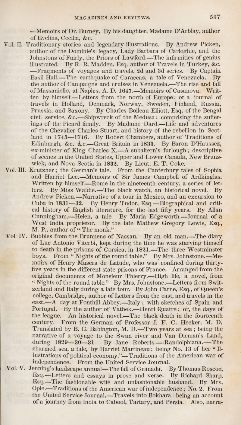 —Memoirs of Dr. Burney. By his daughter, Madame D’Arblay, author of Evelina, Cecilia, &c. Vol. II. Traditionary stories and legendary illustrations. By Andrew Picken, author of the Dominie’s legacy, Lady Barbara of Carloghie, and the Johnstons of Fairly, the Priors of Lawford.—The infirmities of genius illustrated. By R. R. Madden, Esq. author of Travels in Turkey, &c. —Fragments of voyages and travels, 2d and 3d series. By Captain Basil Hall.—-The earthquake of Caraccas, a tale of Venezuela. By the author of Campaigns and cruises in Venezuela.—The rise and fall of Massaniello, at Naples, A. D. 1647.—Memoirs of Casanova. Writ¬ ten by himself.—Letters from the north of Europe; or a journal of travels in Holland, Denmark, Norway, Sweden, Finland, Russia, Prussia, and Saxony. By Charles Boileau Elliott, Esq. of the Bengal civil service, &c.—Shipwreck of the Medusa; comprising the suffer¬ ings of the Picard family. By Madame Dard.—Life and adventures of the Chevalier Charles Stuart, and history of the rebellion in Scot¬ land in 1745—1746. By Robert Chambers, author of Traditions of Edinburgh, &c. &c.—Great Britain in 1833. By Baron D’Haussez, ex-minister of King Charles X.—A subaltern’s furlough; descriptive of scenes in the United States, Upper and Lower Canada, New Bruns¬ wick, and Nova Scotia in 1832. By Lieut. E. T. Coke. Vol. III. Krutzner; the German’s tale. From the Canterbury tales of Sophia and Harriet Lee.—Memoirs of Sir James Campbell of Ardkinglas. Written by himself.—Rome in the nineteenth century, a series of let¬ ters. By Miss Waldie.—The black watch, an historical novel. By Andrew Picken.—Narrative of a tour in Mexico, and an excursion to Cuba in 1831—32. By Henry Tudor, Esq.—Biographical and criti¬ cal history of English literature, for the last fifty years. By Allan Cunningham.—Helen, a tale. By Maria Edgeworth.—Journal of a West India proprietor. By the late Mathew Gregory Lewis, Esq., M. P., author of “ The monk.” Vol. IV. Bubbles from the Brunnens of Nassau. By an old man.—The diary of Luc Antonio Viterbi, kept during the time he was starving himself to death in the prisons of Corsica, in 1821.—The three Westminster boys. From “ Nights of the round table.” By Mrs. Johnstone.—Me¬ moirs of Henry Masers de Latude, who was confined during thirty- five years in the different state prisons of France. Arranged from the original documents of Monsieur Thierry.—High life, a novel, from “ Nights of the round table.” By Mrs. Johnstone.—Letters from Swit¬ zerland and Italy during a late tour. By John Carne, Esq., of Queen’s college, Cambridge, author of Letters from the east, and travels in the east.—A day at Fonthill Abbey.—Italy ; with sketches of Spain and Portugal. By the author of Vathek.—Henri Quatre ; or, the days of the league. An historical novel.—The black death in the fourteenth century. From the German of Professor J. F. C. Hecker, M. D. Translated by B. G. Babington, M. D.—Two years at sea ; being the narrative of a voyage to the Swan river and Van Dieman’s Land, during 1829—30—31. By Jane Roberts.—Randolphiana.—The charmed sea, a tale, by Harriet Martineau; being No. 13 of her “ Il¬ lustrations of political economy.”—Traditions of the American war of independence. From the United Service Journal. Vol. V. Jenning’s landscape annual—The fall of Granada. By Thomas Roscoe, Esq.—Letters and essays in prose and verse. By Richard Sharp, Esq.—The fashionable wife and unfashionable husband. By Mrs. Opie.—Traditions of the American war of independence; No. 2. From the United Service Journal.—Travels into Bokhara: being an account of a journey from India to Cabool, Tartary, and Persia. Also, narra-