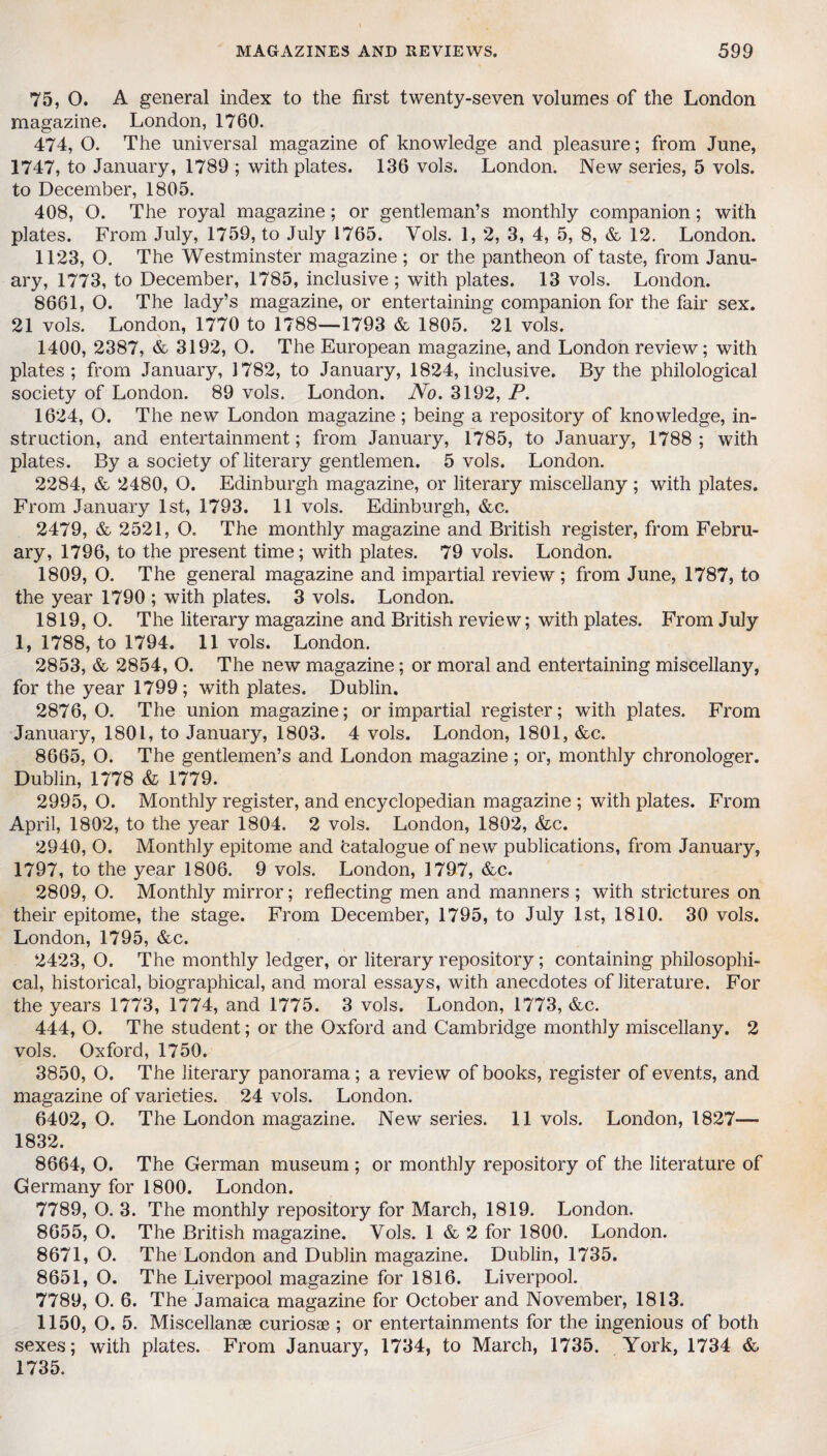 75, O. A general index to the first twenty-seven volumes of the London magazine. London, 1760. 474, O. The universal magazine of knowledge and pleasure; from June, 1747, to January, 1789 ; with plates. 136 vols. London. New series, 5 vols. to December, 1805. 408, O. The royal magazine; or gentleman’s monthly companion; with plates. From July, 1759, to July 1765. Vols. 1, 2, 3, 4, 5, 8, & 12. London. 1123, O. The Westminster magazine ; or the pantheon of taste, from Janu¬ ary, 1773, to December, 1785, inclusive; with plates. 13 vols. London. 8661, O. The lady’s magazine, or entertaining companion for the fair sex. 21 vols. London, 1770 to 1788—1793 & 1805. ^21 vols. 1400, 2387, & 3192, O. The European magazine, and London review; with plates; from January, 1782, to January, 1824, inclusive. By the philological society of London. 89 vols. London. No, 3192, P. 1624, O. The new London magazine; being a repository of knowledge, in¬ struction, and entertainment; from January, 1785, to January, 1788 ; with plates. By a society of literary gentlemen. 5 vols. London. 2284, & 2480, O. Edinburgh magazine, or literary miscellany ; with plates. From January 1st, 1793. 11 vols. Edinburgh, &c. 2479, & 2521, O. The monthly magazine and British register, from Febru¬ ary, 1796, to the present time; with plates. 79 vols. London. 1809, O. The general magazine and impartial review ; from June, 1787, to the year 1790 ; with plates. 3 vols. London. 1819, O. The literary magazine and British review; with plates. From July 1, 1788, to 1794. 11 vols. London. 2853, & 2854, O. The new magazine; or moral and entertaining miscellany, for the year 1799; with plates. Dublin. 2876,0. The union magazine; or impartial register; with plates. From January, 1801, to January, 1803. 4 vols. London, 1801, &c. 8665, O. The gentlemen’s and London magazine; or, monthly chronologer. Dublin, 1778 & 1779. 2995, O. Monthly register, and encyclopedian magazine ; with plates. From April, 1802, to the year 1804. 2 vols. London, 1802, &c. 2940, O. Monthly epitome and batalogue of new publications, from January, 1797, to the year 1806. 9 vols. London, 1797, &c. 2809, O. Monthly mirror; reflecting men and manners ; with strictures on their epitome, the stage. From December, 1795, to July 1st, 1810. 30 vols. London, 1795, &c. 2423, O. The monthly ledger, or literary repository; containing philosophi¬ cal, historical, biographical, and moral essays, with anecdotes of literature. For the years 1773, 1774, and 1775. 3 vols. London, 1773, &c. 444, O. The student; or the Oxford and Cambridge monthly miscellany. 2 vols. Oxford, 1750. 3850, O. The literary panorama; a review of books, register of events, and magazine of varieties. 24 vols. London. 6402, O. The London magazine. New series. 11 vols. London, 1827— 1832. 8664, O. The German museum ; or monthly repository of the literature of Germany for 1800. London. 7789, O. 3. The monthly repository for March, 1819. London. 8655, O. The British magazine. Vols. 1 & 2 for 1800. London. 8671, O. The London and Dublin magazine. Dublin, 1735. 8651, O. The Liverpool magazine for 1816. Liverpool. 7789, O. 6. The Jamaica magazine for October and November, 1813. 1150, O. 5. Miscellanse curiosae ; or entertainments for the ingenious of both sexes; with plates. From January, 1734, to March, 1735. York, 1734 & 1735.