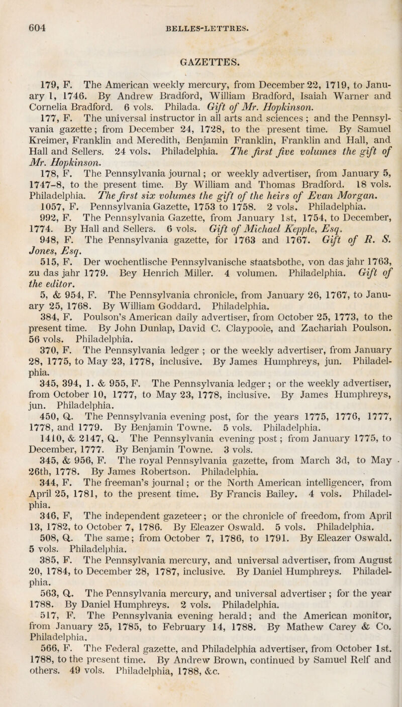 GAZETTES. 179, F. The American weekly mercury, from December 22, 1719, to Janu¬ ary 1, 1746. By Andrew Bradford, William Bradford, Isaiah Warner and Cornelia Bradford. 6 vols. Philada. Gift of Mr. Hopkinson. 177, F. The universal instructor in all arts and sciences ; and the Pennsyl¬ vania gazette; from December 24, 1728, to the present time. By Samuel Kreimer, Franklin and Meredith, Benjamin Franklin, Franklin and Hall, and Hall and Sellers. 24 vols. Philadelphia. The first five volumes the gift of Mr. Hopkinson. 178, F. The Pennsylvania journal; or weekly advertiser, from January 5, 1747-8, to the present time. By William and Thomas Bradford. 18 vols. Philadelphia. The first six volumes the gift of the heirs of Evan Morgan. 1057, F. Pennsylvania Gazette, 1753 to 1758. 2 vols. Philadelphia. 992, F. The Pennsylvania Gazette, from January 1st, 1754, to December, 1774. By Hall and Sellers. 6 vols. Gift of Michael Kepple, Esq. 948, F. The Pennsylvania gazette, for 1763 and 1767. Gift of R. S. Jones, Esq. 515, F. Der wochentlische Pennsylvanische staatsbothe, von das jahr 1763, zu das jahr 1779. Bey Henrich Miller. 4 volumen. Philadelphia. Gift of the editor. 5, & 954, F. The Pennsylvania chronicle, from January 26, 1767, to Janu¬ ary 25, 1768. By William Goddard. Philadelphia. 384, F. Poulson’s American daily advertiser, from October 25, 1773, to the present time. By John Dunlap, David C. Claypooie, and Zachariah Poulson. 56 vols. Philadelphia. 370, F. The Pennsylvania ledger ; or the weekly advertiser, from January 28, 1775, to May 23, 1778, inclusive. By James Humphreys, jun. Philadel¬ phia. 345, 394, 1. & 955, F. The Pennsylvania ledger ; or the weekly advertiser, from October 10, 1777, to May 23, 1778, inclusive. By James Humphreys, jun. Philadelphia. 450, (4. The Pennsylvania evening post, for the years 1775, 1776, 1777, 1778, and 1779. By Benjamin Towne. 5 vols. Philadelphia. 1410, & 2147, O. The Pennsylvania evening post; from January 1775, to December, 1777. By Benjamin Towne. 3 vols. 345, Sl 956, F. The royal Pennsylvania gazette, from March 3d, to May - 26th, 1778. By James Robertson. Philadelphia. 344, F. The freeman’s journal; or the North American intelligencer, from April 25, 1781, to the present time. By Francis Bailey. 4 vols. Philadel¬ phia. 346, F, The independent gazeteer; or the chronicle of freedom, from April 13, 1782, to October 7, 1786. By Eleazer Oswald. 5 vols. Philadelphia. 508,0,. The same; from October 7, 1786, to 1791. By Eleazer Oswald. 5 vols. Philadelphia. 385, F. The Pennsylvania mercury, and universal advertiser, from August 20, 1784, to December 28, 1787, inclusive. By Daniel Humphreys. Philadel¬ phia. 563, O. The Pennsylvania mercury, and universal advertiser ; for the year 1788. By Daniel Humphreys. 2 vols. Philadelphia. 517, F. The Pennsylvania evening herald; and the American monitor, from January 25, 1785, to February 14, 1788. By Mathew Carey & Co. Philadelphia. 566, F. The Federal gazette, and Philadelphia advertiser, from October 1st. 1788, to the present time. By Andrew Brown, continued by Samuel Relf and others. 49 vols. Philadelphia, 1788, &c.