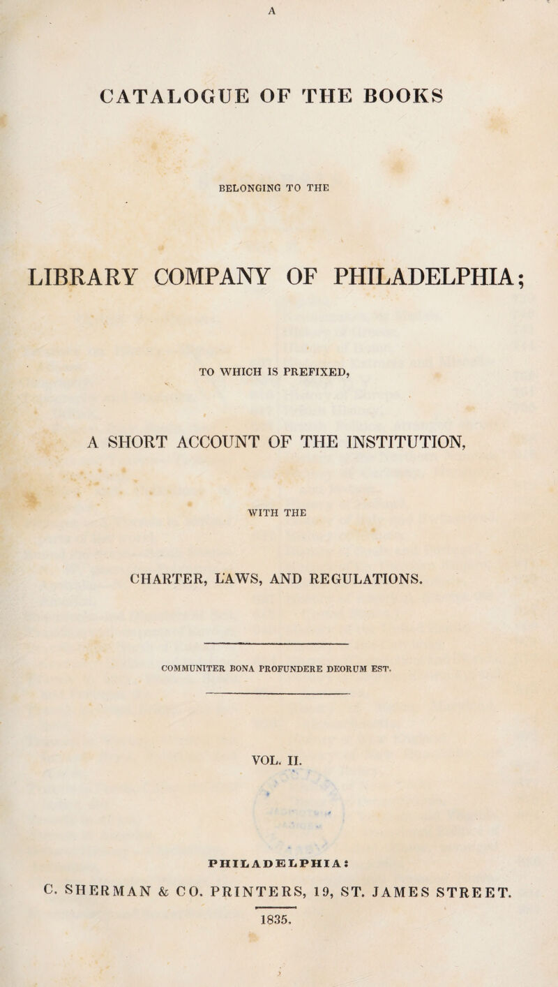 A CATALOGUE OF THE BOOKS BELONGING TO THE LIBRARY COMPANY OF PHILADELPHIA; TO WHICH IS PREFIXED, A SHORT ACCOUNT OF THE INSTITUTION, WITH THE CHARTER, LAWS, AND REGULATIONS. COMMUNITER BONA PROFUNDERE DEORUM EST, VOL. II. * PHILADELPHIA; C. SHERMAN & CO. PRINTERS, 19, ST. JAMES STREET. 1835, >