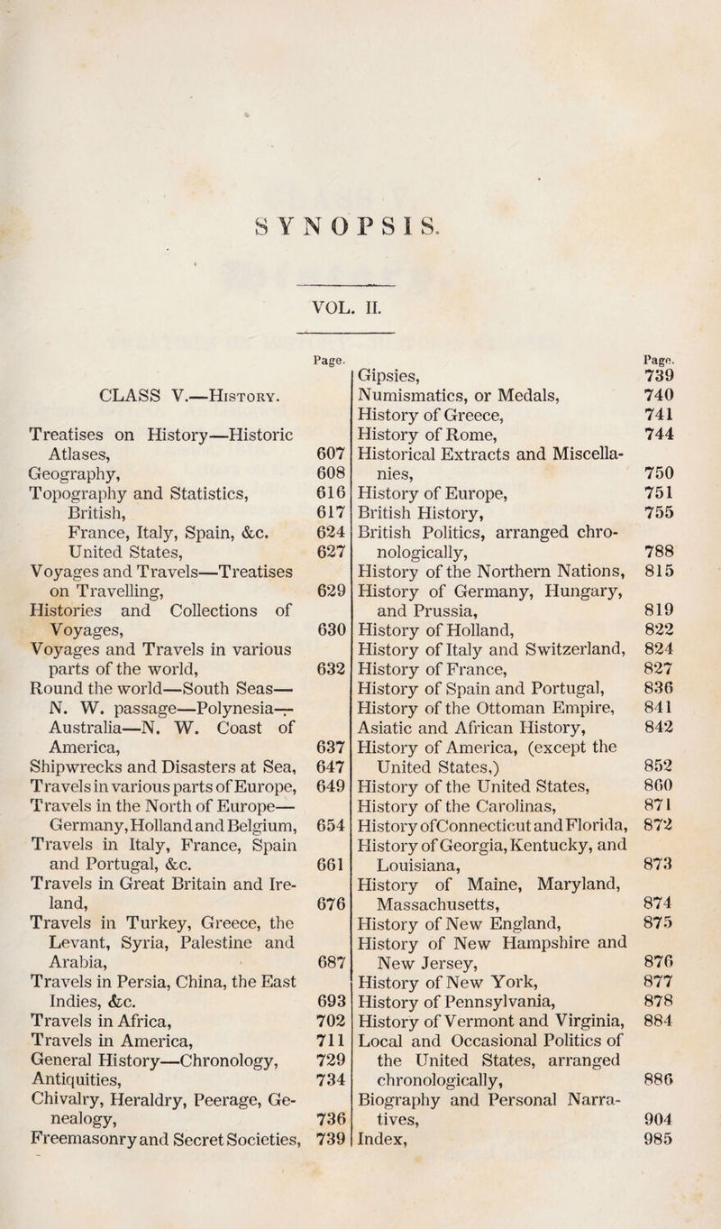 SYNOPSIS. VOL. II. Page. CLASS V.—History. Treatises on History—Historic Atlases, 607 Geography, 608 Topography and Statistics, 616 British, 617 France, Italy, Spain, &c. 624 United States, 627 Voyages and Travels—Treatises on Travelling, 629 Histories and Collections of Voyages, 630 Voyages and Travels in various parts of the world, 632 Round the world—South Seas— N. W, passage—Polynesia-r- Australia—N. W. Coast of America, 637 Shipwrecks and Disasters at Sea, 647 Travels in various parts of Europe, 649 Travels in the North of Europe— Germany, Holland and Belgium, 654 Travels in Italy, France, Spain and Portugal, &c. 661 Travels in Great Britain and Ire¬ land, 676 Travels in Turkey, Greece, the Levant, Syria, Palestine and Arabia, 687 Travels in Persia, China, the East Indies, <Vc. 693 Travels in Africa, 702 Travels in America, 711 General History—Chronology, 729 Antiquities, 734 Chivalry, Heraldry, Peerage, Ge¬ nealogy, 736 Freemasonry and Secret Societies, 739 Gipsies, Numismatics, or Medals, History of Greece, History of Rome, Historical Extracts and Miscella¬ nies, History of Europe, British History, British Politics, arranged chro¬ nologically, History of the Northern Nations, History of Germany, Hungary, and Prussia, History of Holland, History of Italy and Switzerland, History of France, History of Spain and Portugal, History of the Ottoman Empire, Asiatic and African History, History of America, (except the United States,) History of the United States, History of the Carolinas, History ofConnecticut and Florida, History of Georgia, Kentucky, and Louisiana, History of Maine, Maryland, Massachusetts, History of New England, History of New Hampshire and New Jersey, History of New York, History of Pennsylvania, History of Vermont and Virginia, Local and Occasional Politics of the United States, arranged chronologically, Biography and Personal Narra¬ tives, Index, Pago. 739 740 741 744 750 751 755 788 815 819 822 824 827 836 841 842 852 860 871 872 873 874 875 876 877 878 884 886 904 985