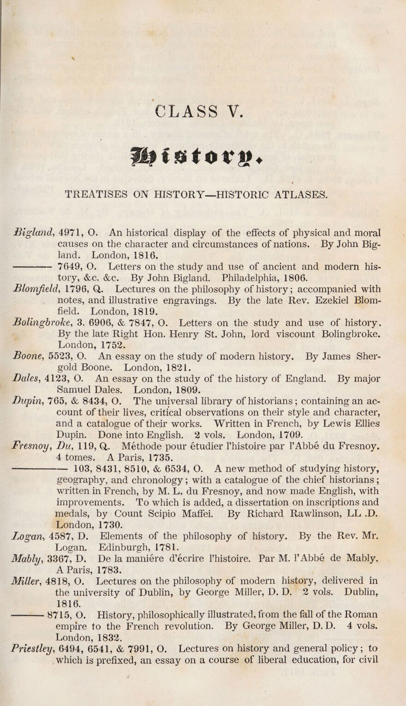 CLASS V. < 0 t o vy>+ TREATISES ON HISTORY—HISTORIC ATLASES. Bigland, 4971, 0. An historical display of the effects of physical and moral causes on the character and circumstances of nations. By John Big¬ land. London, 1816. -- 7649, O. Letters on the study and use of ancient and modern his¬ tory, &c. &c. By John Bigland. Philadelphia, 1806. Blomjield, 1796, Q,. Lectures on the philosophy of history; accompanied with notes, and illustrative engravings. By the late Rev. Ezekiel Blom- field. London, 1819. Bolingbroke, 3. 6906, & 7847, O. Letters on the study and use of history. By the late Right Hon. Henry St. John, lord viscount Bolingbroke. London, 1752. Boone, 5523, O. An essay on the study of modern history. By James Sher- gold Boone. London, 1821. Bales, 4123, O. An essay on the study of the history of England. By major Samuel Dales. London, 1809. Bupin, 765, & 8434, O. The universal library of historians; containing an ac¬ count of their lives, critical observations on their style and character, and a catalogue of their works. Written in French, by Lewis Ellies Dupin. Done into English. 2 vols. London, 1709. Fresnoy, Bu, 119, Q. Methode pour etudier l’histoire par l’Abbe du Fresnoy. 4 tomes. A Paris, 1735. - 103, 8431, 8510, & 6534, O. A new method of studying history, geography, and chronology; with a catalogue of the chief historians; written in French, by M. L. du Fresnoy, and now made English, with improvements. To which is added, a dissertation on inscriptions and medals, by Count Scipio Maffei. By Richard Rawlinson, LL .D. London, 1730. Logan, 4587, D. Elements of the philosophy of history. By the Rev. Mr. Logan. Edinburgh, 1781. Mably, 3367, D. De la maniere d’ecrire l’histoire. Par M. l’Abbe de Mably. A Paris, 1783. Miller, 4818, O. Lectures on the philosophy of modern history, delivered in the university of Dublin, by George Miller, D. D. 2 vols. Dublin, 1816. -8715, O. History, philosophically illustrated, from the fall of the Roman empire to the French revolution. By George Miller, D. D. 4 vols. London, 1832. Priestley, 6494, 6541, & 7991, O. Lectures on history and general policy; to . which is prefixed, an essay on a course of liberal education, for civil