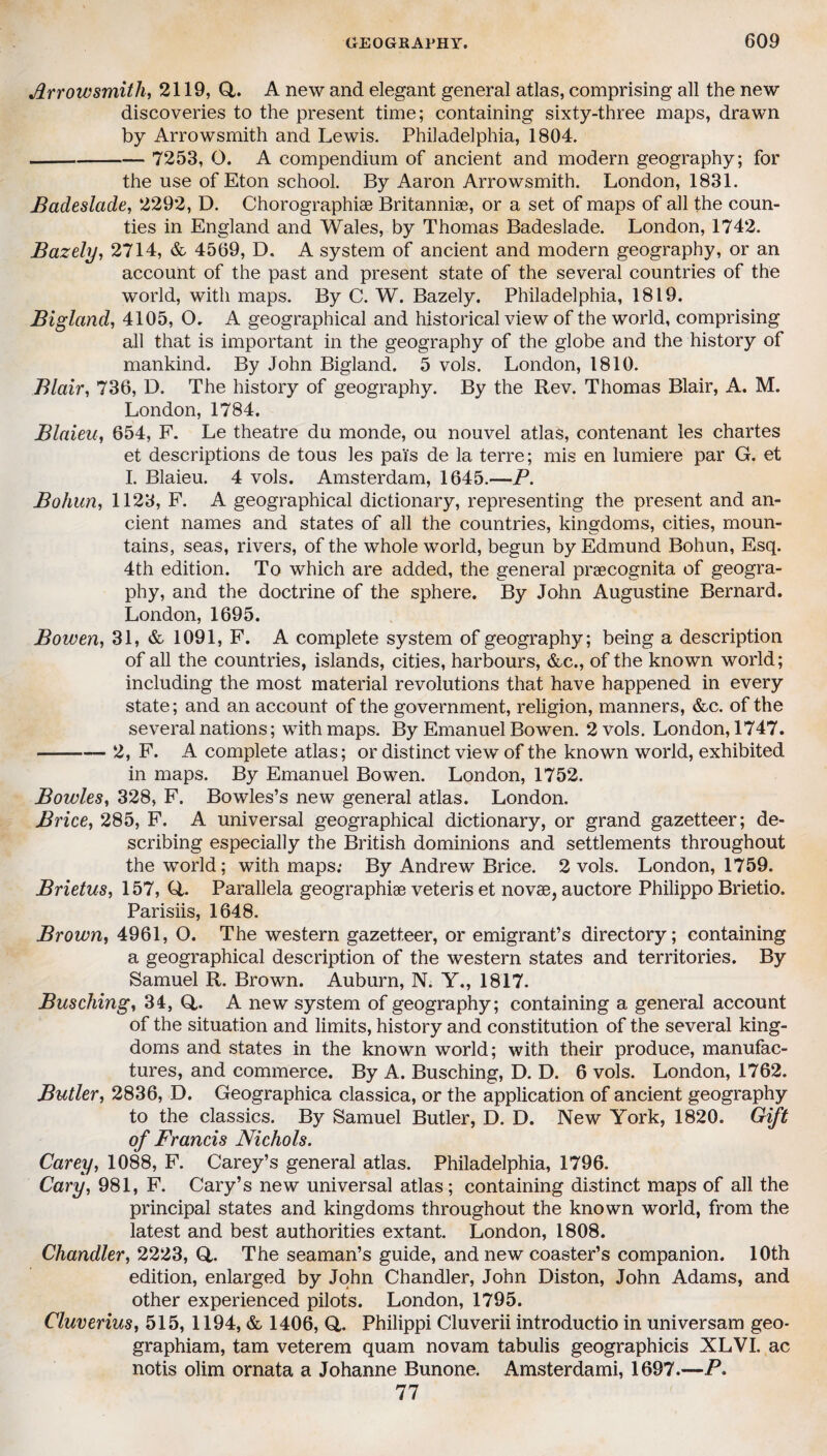 Arrowsmith, 2119, (4. A new and elegant general atlas, comprising all the new discoveries to the present time; containing sixty-three maps, drawn by Arrowsmith and Lewis. Philadelphia, 1804. - 7253, 0. A compendium of ancient and modern geography; for the use of Eton school. By Aaron Arrowsmith. London, 1831. Badeslade, 2292, D. Chorographise Britanniae, or a set of maps of all the coun¬ ties in England and Wales, by Thomas Badeslade. London, 1742. Bazely, 2714, & 4569, D. A system of ancient and modern geography, or an account of the past and present state of the several countries of the world, with maps. By C. W. Bazely. Philadelphia, 1819. Bigland, 4105, O, A geographical and historical view of the world, comprising all that is important in the geography of the globe and the history of mankind. By John Bigland. 5 vols. London, 1810. Blair, 736, D. The history of geography. By the Rev. Thomas Blair, A. M. London, 1784. Blaieu, 654, F. Le theatre du monde, ou nouvel atlas, contenant les chartes et descriptions de tous les pai's de la terre; mis en lumiere par G. et I. Blaieu. 4 vols. Amsterdam, 1645.—P. Bohun, 1123, F. A geographical dictionary, representing the present and an¬ cient names and states of all the countries, kingdoms, cities, moun¬ tains, seas, rivers, of the whole world, begun by Edmund Bohun, Esq. 4th edition. To which are added, the general praecognita of geogra¬ phy, and the doctrine of the sphere. By John Augustine Bernard. London, 1695. Bowen, 31, & 1091, F. A complete system of geography; being a description of all the countries, islands, cities, harbours, &c., of the known world; including the most material revolutions that have happened in every state; and an account of the government, religion, manners, &c. of the several nations; with maps. By Emanuel Bowen. 2 vols. London, 1747. -2, F. A complete atlas; or distinct view of the known world, exhibited in maps. By Emanuel Bowen. London, 1752. Bowles, 328, F. Bowles’s new general atlas. London. Brice, 285, F. A universal geographical dictionary, or grand gazetteer; de¬ scribing especially the British dominions and settlements throughout the world; with maps: By Andrew Brice. 2 vols. London, 1759. Brietus, 157, (4. Parallela geographic veteris et novae, auctore Philippo Brietio. Parisiis, 1648. Brown, 4961, O. The western gazetteer, or emigrant’s directory; containing a geographical description of the western states and territories. By Samuel R. Brown. Auburn, N. Y., 1817. Busching, 34, Q,. A new system of geography; containing a general account of the situation and limits, history and constitution of the several king¬ doms and states in the known world; with their produce, manufac¬ tures, and commerce. By A. Busching, D. D. 6 vols. London, 1762. Butler, 2836, D. Geographica classica, or the application of ancient geography to the classics. By Samuel Butler, D. D. New York, 1820. Gift of Francis Nichols. Carey, 1088, F. Carey’s general atlas. Philadelphia, 1796. Cary, 981, F. Cary’s new universal atlas; containing distinct maps of all the principal states and kingdoms throughout the known world, from the latest and best authorities extant. London, 1808. Chandler, 2223, (4. The seaman’s guide, and new coaster’s companion. 10th edition, enlarged by John Chandler, John Diston, John Adams, and other experienced pilots. London, 1795. Cluverius, 515, 1194, & 1406, Q,. Philippi Cluverii introductio in universam geo- graphiam, tarn veterem quam novam tabulis geographicis XLVI. ac notis olim ornata a Johanne Bunone. Amsterdami, 1697.—P. 77