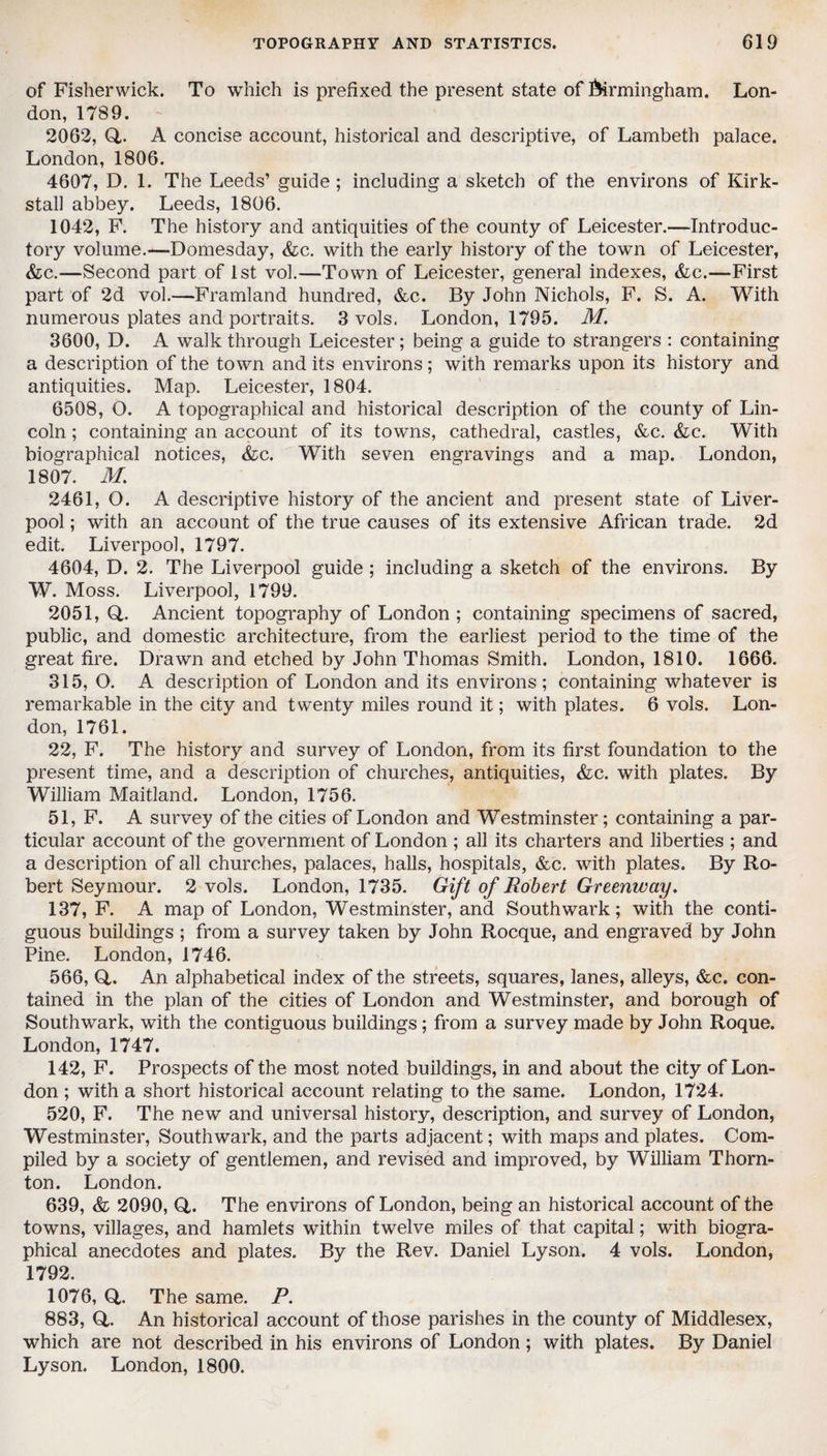 of Fisherwick. To which is prefixed the present state of Birmingham. Lon¬ don, 1789. 2062, Q,. A concise account, historical and descriptive, of Lambeth palace. London, 1806. 4607, D. 1. The Leeds’ guide ; including a sketch of the environs of Kirk- stall abbey. Leeds, 1806. 1042, F. The history and antiquities of the county of Leicester.—Introduc¬ tory volume.—Domesday, &c. with the early history of the town of Leicester, &c.—Second part of 1st vol.—Town of Leicester, general indexes, &c.—First part of 2d vol.—Framland hundred, &c. By John Nichols, F. S. A. With numerous plates and portraits. 3 vols. London, 1795. M. 3600, D. A walk through Leicester; being a guide to strangers : containing a description of the town and its environs; with remarks upon its history and antiquities. Map. Leicester, 1804. 6508, O. A topographical and historical description of the county of Lin¬ coln ; containing an account of its towns, cathedral, castles, &c. &c. With biographical notices, &c. With seven engravings and a map. London, 1807. M. 2461, O. A descriptive history of the ancient and present state of Liver¬ pool ; with an account of the true causes of its extensive African trade. 2d edit. Liverpool, 1797. 4604, D. 2. The Liverpool guide ; including a sketch of the environs. By W. Moss. Liverpool, 1799. 2051, Q,. Ancient topography of London ; containing specimens of sacred, public, and domestic architecture, from the earliest period to the time of the great fire. Drawn and etched by John Thomas Smith. London, 1810. 1666. 315, O. A description of London and its environs; containing whatever is remarkable in the city and twenty miles round it; with plates. 6 vols. Lon¬ don, 1761. 22, F. The history and survey of London, from its first foundation to the present time, and a description of churches, antiquities, &c. with plates. By William Maitland. London, 1756. 51, F. A survey of the cities of London and Westminster; containing a par¬ ticular account of the government of London ; all its charters and liberties ; and a description of all churches, palaces, halls, hospitals, &c. with plates. By Ro¬ bert Seymour. 2 vols. London, 1735. Gift of Robert Greenway. 137, F. A map of London, Westminster, and Southwark; with the conti¬ guous buildings ; from a survey taken by John Rocque, and engraved by John Pine. London, 1746. 566, Q,. An alphabetical index of the streets, squares, lanes, alleys, &c. con¬ tained in the plan of the cities of London and Westminster, and borough of Southwark, with the contiguous buildings; from a survey made by John Roque. London, 1747. 142, F. Prospects of the most noted buildings, in and about the city of Lon¬ don ; with a short historical account relating to the same. London, 1724. 520, F. The new and universal history, description, and survey of London, Westminster, Southwark, and the parts adjacent; with maps and plates. Com¬ piled by a society of gentlemen, and revised and improved, by William Thorn¬ ton. London. 639, & 2090, Q,. The environs of London, being an historical account of the towns, villages, and hamlets within twelve miles of that capital; with biogra¬ phical anecdotes and plates. By the Rev. Daniel Lyson. 4 vols. London, 1792. 1076, Q,. The same. P. 883, Q,. An historical account of those parishes in the county of Middlesex, which are not described in his environs of London; with plates. By Daniel Lyson. London, 1800.