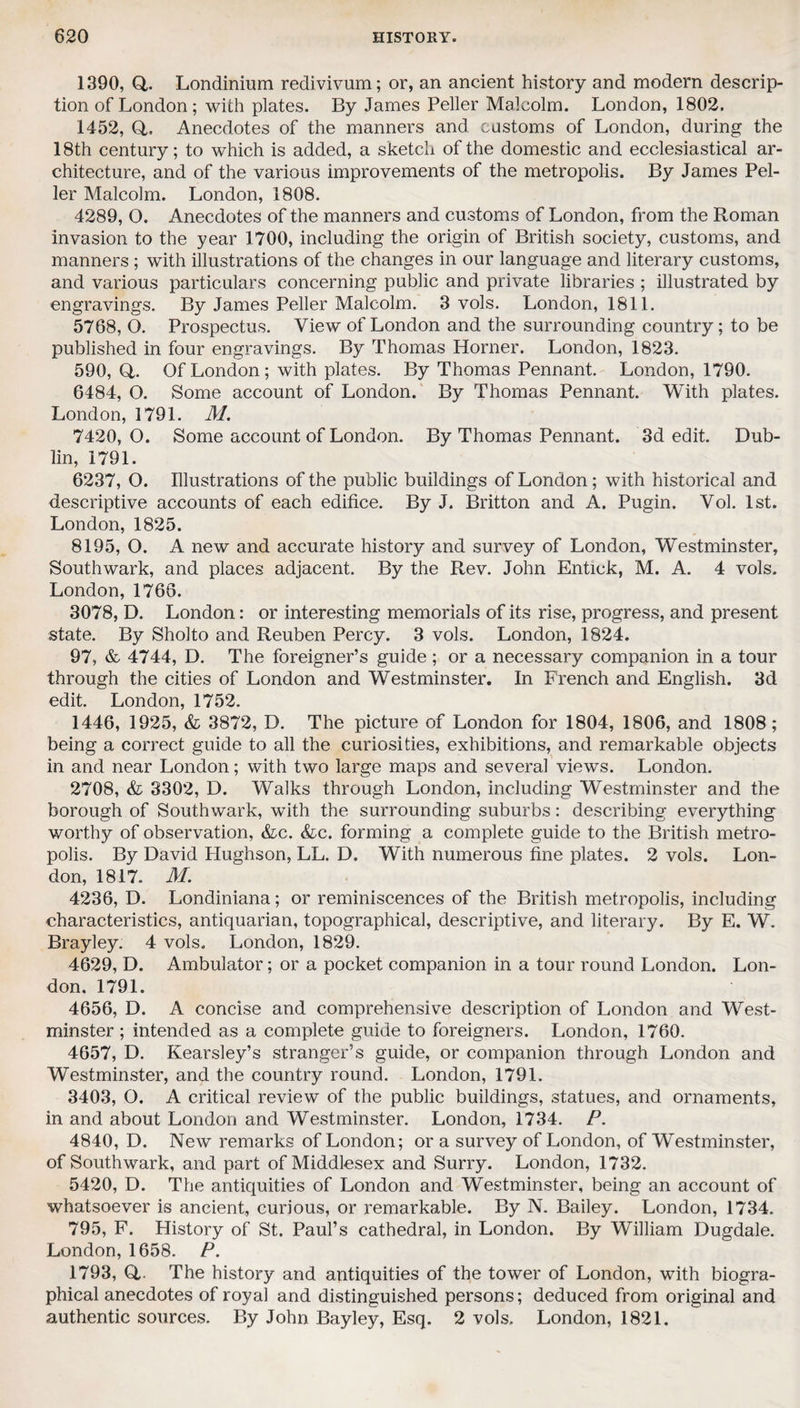 1390, Q,. Londinium redivivum; or, an ancient history and modern descrip¬ tion of London; with plates. By James Peller Malcolm. London, 1802. 1452, Q,. Anecdotes of the manners and customs of London, during the 18th century; to which is added, a sketch of the domestic and ecclesiastical ar¬ chitecture, and of the various improvements of the metropolis. By James Pel¬ ler Malcolm. London, 1808. 4289, O. Anecdotes of the manners and customs of London, from the Roman invasion to the year 1700, including the origin of British society, customs, and manners ; with illustrations of the changes in our language and literary customs, and various particulars concerning public and private libraries ; illustrated by engravings. By James Peller Malcolm. 3 vols. London, 1811. 5768, O. Prospectus. View of London and the surrounding country; to be published in four engravings. By Thomas Horner. London, 1823. 590, Q. Of London; with plates. By Thomas Pennant. London, 1790. 6484, O. Some account of London. By Thomas Pennant. With plates. London, 1791. M. 7420,0. Some account of London. By Thomas Pennant. 3d edit. Dub¬ lin, 1791. 6237, O. Illustrations of the public buildings of London; with historical and descriptive accounts of each edifice. By J. Britton and A. Pugin. Vol. 1st. London, 1825. 8195, O. A new and accurate history and survey of London, Westminster, Southwark, and places adjacent. By the Rev. John Entick, M. A. 4 vols. London, 1766. 3078, D. London: or interesting memorials of its rise, progress, and present state. By Sholto and Reuben Percy. 3 vols. London, 1824. 97, & 4744, D. The foreigner’s guide ; or a necessary companion in a tour through the cities of London and Westminster. In French and English. 3d edit. London, 1752. 1446, 1925, &l 3872, D. The picture of London for 1804, 1806, and 1808; being a correct guide to all the curiosities, exhibitions, and remarkable objects in and near London; with two large maps and several views. London. 2708, & 3302, D. Walks through London, including Westminster and the borough of Southwark, with the surrounding suburbs: describing everything worthy of observation, &c. &c. forming a complete guide to the British metro¬ polis. By David Hughson, LL. D. With numerous fine plates. 2 vols. Lon¬ don, 1817. M. 4236, D. Londiniana; or reminiscences of the British metropolis, including characteristics, antiquarian, topographical, descriptive, and literary. By E. W. Brayley. 4 vols. London, 1829. 4629, D. Ambulator; or a pocket companion in a tour round London. Lon¬ don. 1791. 4656, D. A concise and comprehensive description of London and West¬ minster ; intended as a complete guide to foreigners. London, 1760. 4657, D. Kearsley’s stranger’s guide, or companion through London and Westminster, and the country round. London, 1791. 3403, O. A critical review of the public buildings, statues, and ornaments, in and about London and Westminster. London, 1734. P. 4840, D. New remarks of London; or a survey of London, of Westminster, of Southwark, and part of Middlesex and Surry. London, 1732. 5420, D. The antiquities of London and Westminster, being an account of whatsoever is ancient, curious, or remarkable. By N. Bailey. London, 1734. 795, F. History of St. Paul’s cathedral, in London. By William Dugdale. London, 1658. P. 1793, Q,. The history and antiquities of the tower of London, with biogra¬ phical anecdotes of royal and distinguished persons; deduced from original and authentic sources. By John Bayley, Esq. 2 vols. London, 1821.