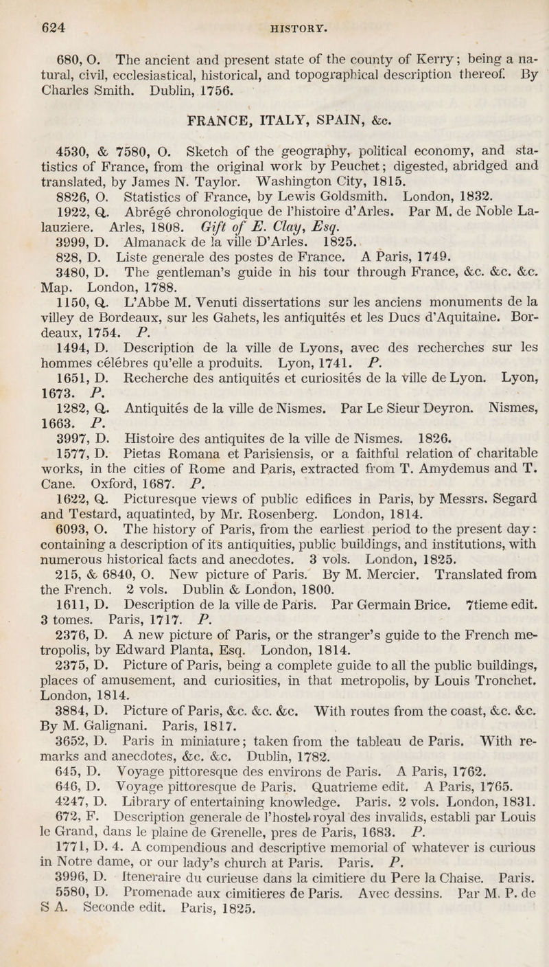 680, O. The ancient and present state of the county of Kerry; being a na¬ tural, civil, ecclesiastical, historical, and topographical description thereof. By Charles Smith. Dublin, 1756. FRANCE, ITALY, SPAIN, &c. 4530, & 7580, O. Sketch of the geography, political economy, and sta¬ tistics of France, from the original work by Peuchet; digested, abridged and translated, by James N. Taylor. Washington City, 1815. 8826, O. Statistics of France, by Lewis Goldsmith. London, 1832. 1922, Q,. Abrege chronologique de l’histoire d’Arles. Par M. de Noble La- lauziere. Arles, 1808. Gift of E. Clay, Esq. 3999, D. Almanack de la ville D’Arles. 1825. 828, D. Liste generale des postes de France. A Paris, 1749. 3480, D. The gentleman’s guide in his tour through France, &c. &c. &c. Map. London, 1788. 1150,0,. L’Abbe M. Venuti dissertations sur les anciens monuments de la villey de Bordeaux, sur les Gahets, les antiquites et les Dues d’Aquitaine. Bor¬ deaux, 1754. P. 1494, D. Description de la ville de Lyons, avec des recherches sur les hommes celebres qu’elle a produits. Lyon, 1741. P. 1651, D. Recherche des antiquites et curiosites de la ville de Lyon. Lyon, 1673. P. 1282, O- Antiquites de la ville de Nismes. Par Le Sieur Deyron. Nismes, 1663. P. 3997, D. Histoire des antiquites de la ville de Nismes. 1826. 1577, D. Pietas Romana et Parisiensis, or a faithful relation of charitable works, in the cities of Rome and Paris, extracted from T. Amydemus and T. Cane. Oxford, 1687. P. 1622, O. Picturesque views of public edifices in Paris, by Messrs. Segard and Testard, aquatinted, by Mr. Rosenberg. London, 1814. 6093, O. The history of Paris, from the earliest period to the present day: containing a description of its antiquities, public buildings, and institutions, with numerous historical facts and anecdotes. 3 vols. London, 1825. 215, & 6840, O. New picture of Paris. By M. Mercier. Translated from the French. 2 vols. Dublin & London, 1800. 1611, D. Description de la ville de Paris. Par Germain Brice. 7tieme edit. 3 tomes. Paris, 1717. P. 2376, D. A new picture of Paris, or the stranger’s guide to the French me¬ tropolis, by Edward Planta, Esq. London, 1814. 2375, D. Picture of Paris, being a complete guide to all the public buildings, places of amusement, and curiosities, in that metropolis, by Louis Tronchet. London, 1814. 3884, D. Picture of Paris, &c. &c. &c. With routes from the coast, &c. &c. By M. Galignani. Paris, 1817. 3652, D. Paris in miniature; taken from the tableau de Paris. With re¬ marks and anecdotes, &c. &c. Dublin, 1782. 645, D. Voyage pittoresque des environs de Paris. A Paris, 1762. 646, D. Voyage pittoresque de Paris. Quatrieme edit. A Paris, 1765. 4247, D. Library of entertaining knowledge. Paris. 2 vols. London, 1831. 672, F. Description generale de l’hostel* royal des invalids, establi par Louis le Grand, dans le plaine de Grenelle, pres de Paris, 1683. P. 1771, D. 4. A compendious and descriptive memorial of whatever is curious in Notre dame, or our lady’s church at Paris. Paris. P. 3996, D. Iteneraire du curieuse dans la cimitiere du Pere la Chaise. Paris. 5580, D. Promenade aux cimitieres de Paris. Avec dessins. Par M, P. de S A. Seconde edit. Paris, 1825.