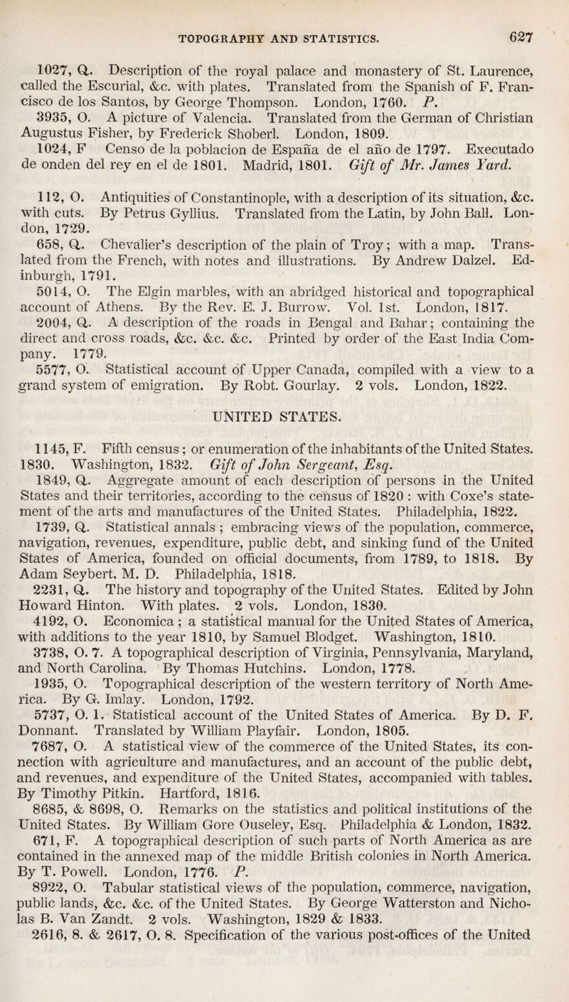 1027, Q,. Description of the royal palace and monastery of St. Laurence, called the Escurial, &c. with plates. Translated from the Spanish of F. Fran¬ cisco de los Santos, by George Thompson. London, 1760. P. 3935, O. A picture of Valencia. Translated from the German of Christian Augustus Fisher, by Frederick Shoberl. London, 1809. 1024, F Censo de la poblacion de Espana de el ano de 1797. Executado de onden del rey en el de 1801. Madrid, 1801. Gift of Mr. James Yard. 112, O. Antiquities of Constantinople, with a description of its situation, &c. with cuts. By Petrus Gyliius. Translated from the Latin, by John Ball. Lon¬ don, 1729. 658, Q,. Chevalier’s description of the plain of Troy; with a map. Trans¬ lated from the French, with notes and illustrations. By Andrew Dalzel. Ed¬ inburgh, 1791. 5014, O. The Elgin marbles, with an abridged historical and topographical account of Athens. By the Rev. E. J. Burrow. Vol. 1st. London, 1817. 2004, Q. A description of the roads in Bengal and Bahar; containing the direct and cross roads, &c. &c. &c. Printed by order of the East India Com¬ pany. 1779. 5577, O. Statistical account of Upper Canada, compiled with a view to a grand system of emigration. By Robt. Gourlay. 2 vols. London, 1822. UNITED STATES. 1145, F. Fifth census; or enumeration of the inhabitants of the United States. 1830. Washington, 1832. Gift of John Sergeant, Esq. 1849, Q,. Aggregate amount of each description of persons in the United States and their territories, according to the census of 1820 : with Coxe’s state¬ ment of the arts and manufactures of the United States. Philadelphia, 1822. 1739, Q. Statistical annals ; embracing views of the population, commerce, navigation, revenues, expenditure, public debt, and sinking fund of the United States of America, founded on official documents, from 1789, to 1818. By Adam Seybert, M. D. Philadelphia, 1818. 2231, Q,. The history and topography of the United States. Edited by John Howard Hinton. With plates. 2 vols. London, 1830. 4192, O. Economica ; a statistical manual for the United States of America, with additions to the year 1810, by Samuel Blodget. Washington, 1810. 3738, O. 7. A topographical description of Virginia, Pennsylvania, Maryland, and North Carolina. By Thomas Hutchins. London, 1778. 1935, O. Topographical description of the western territory of North Ame¬ rica. By G. Imlay. London, 1792. 5737, O. 1. Statistical account of the United States of America. By D. F. Donnant. Translated by William Playfair. London, 1805. 7687, O. A statistical view of the commerce of the United States, its con¬ nection with agriculture and manufactures, and an account of the public debt, and revenues, and expenditure of the United States, accompanied with tables. By Timothy Pitkin. Hartford, 1816. 8685, & 8698, O. Remarks on the statistics and political institutions of the United States. By William Gore Ouseley, Esq. Philadelphia & London, 1832. 671, F. A topographical description of such parts of North America as are contained in the annexed map of the middle British colonies in North America. By T. Powell. London, 1776. P. 8922, O. Tabular statistical views of the population, commerce, navigation, public lands, &c. &c. of the United States. By George Watterston and Nicho¬ las B. Van Zandt. 2 vols. Washington, 1829 & 1833. 2616, 8. & 2617, O. 8. Specification of the various post-offices of the United