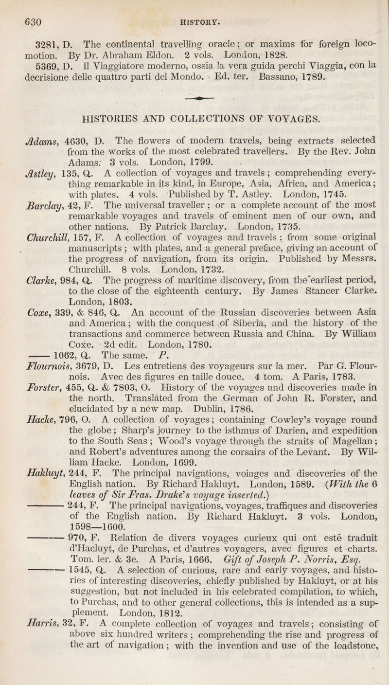 3281, D. The continental travelling oracle; or maxims for foreign loco¬ motion. By Dr. Abraham Eldon. 2 vols. London, 1828. 5369, D. II Viaggiatore moderno, ossia la vera guida perchi Viaggia, con la decrisione delle quattro parti del Mondo. Ed. ter. Bassano, 1789. HISTORIES AND COLLECTIONS OF VOYAGES. Mams, 4630, D. The flowers of modern travels, being extracts selected from the works of the most celebrated travellers. By the Rev. John Adams: 3 vols. London, 1799. Mtley, 135, Q. A collection of voyages and travels ; comprehending every¬ thing remarkable in its kind, in Europe, Asia, Africa, and America; with plates. 4 vols. Published by T. Astley. London, 1745. Barclay, 42, F. The universal traveller ; or a complete account of the most remarkable voyages and travels of eminent men of our own, and other nations. By Patrick Barclay. London. 1735. Churchill, 157, F. A collection of voyages and travels : from some original manuscripts ; with plates, and a general preface, giving an account of the progress of navigation, from its origin. Published by Messrs. Churchill. 8 vols. London, 1732. Clarke, 984, Q,. The progress of maritime discovery, from the'earliest period, to the close of the eighteenth century. By James Stancer Clarke. London, 1803. Coxe, 339, & 846, Q. An account of the Russian discoveries between Asia and America; with the conquest of Siberia, and the history of the transactions and commerce between Russia and China. By William Coxe. 2d edit. London, 1780. ■—— 1062, Q,. The same. P. Flournois, 3679, D. Les entretiens des voyageurs sur la mer. Par G. Flour- nois. Avec des figures en taille douce. 4 tom. A Paris, 1783. Forster, 455, Q. & 7803, O. History of the voyages and discoveries made in the north. Translated from the German of John R. Forster, and elucidated by a new map. Dublin, 1786. Hacke, 796, O. A collection of voyages; containing Cowley’s voyage round the globe ; Sharp’s journey to the isthmus of Darien, and expedition to the South Seas; Wood’s voyage through the straits of Magellan; and Robert’s adventures among the corsairs of the Levant. By Wil¬ liam Hacke. London, 1699. Hakluyt, 244, F. The principal navigations, voiages and discoveries of the English nation. By Richard Hakluyt. London, 1589. (With the 6 leaves of Sir Fras. Drake's voyage inserted.) - 244, F. The principal navigations, voyages, traffiques and discoveries of the English nation. By Richard Hakluyt. 3 vols. London, 1598—1600. - 970, F. Relation de divers voyages curieux qui ont este traduit d’Hacluyt, de Purchas, et d’autres voyagers, avec figures et charts. Tom. ler. & 3e. A Paris, 1666. Gift of Joseph P. Norris, Esq. - 1545, Q. A selection of curious, rare and early voyages, and histo¬ ries of interesting discoveries, chiefly published by Hakluyt, or at his suggestion, but not included in his celebrated compilation, to which, to Purchas, and to other general collections, this is intended as a sup¬ plement. London, 1812. Harris, 32, F. A complete collection of voyages and travels; consisting of above six hundred writers ; comprehending the rise and progress of the art of navigation; with the invention and use of the loadstone.