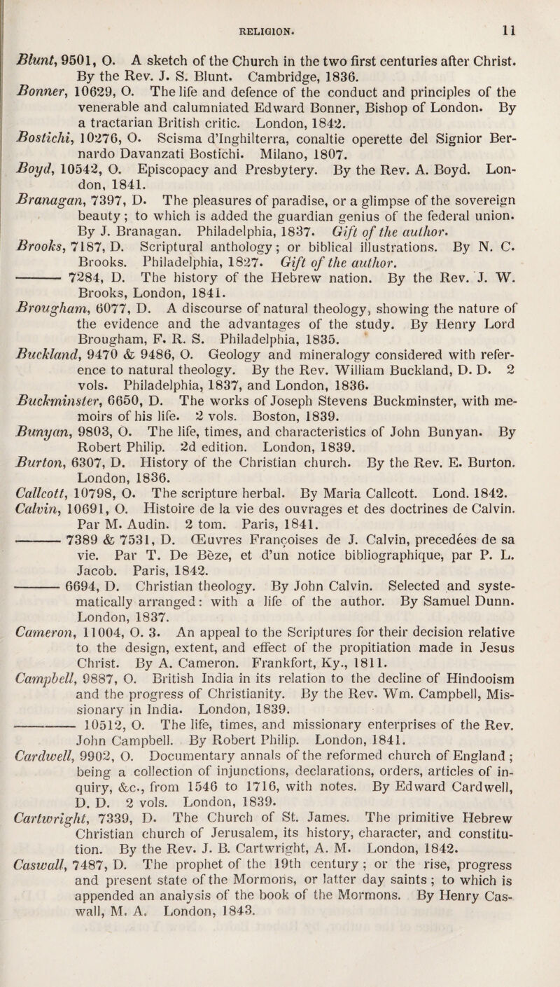 Blunt, 9501, O. A sketch of the Church in the two first centuries after Christ. By the Rev. J. S. Blunt. Cambridge, 1836. Bonner, 10629, O. The life and defence of the conduct and principles of the venerable and calumniated Edward Bonner, Bishop of London. By a tractarian British critic. London, 1842. Bostichi, 10276, O. Scisma d’Inghilterra, conaltie operette del Signior Ber¬ nardo Davanzati Bostichi. Milano, 1807. Boyd, 10542, O. Episcopacy and Presbytery. By the Rev. A. Boyd. Lon¬ don, 1841. Branagan, 7397, D. The pleasures of paradise, or a glimpse of the sovereign beauty; to which is added the guardian genius of the federal union. By J. Branagan. Philadelphia, 1837. Gift of the author. Brooks, 7187, D. Scriptural anthology; or biblical illustrations. By N. C. Brooks. Philadelphia, 1827. Gift of the author. — - 7284, D. The history of the Hebrew nation. By the Rev. J. W. Brooks, London, 1841. Brougham, 6077, D. A discourse of natural theology, showing the nature of the evidence and the advantages of the study. By Henry Lord Brougham, F. R. S. Philadelphia, 1835. Buckland, 9470 9486, O. Geology and mineralogy considered with refer¬ ence to natural theology. By the Rev. William Buckland, D. D. 2 vols. Philadelphia, 1837, and London, 1836. Buckminster, 6650, D. The works of Joseph Stevens Buckminster, with me¬ moirs of his life. 2 vols. Boston, 1839. Bunyan, 9803, O. The life, times, and characteristics of John Bunyan. By Robert Philip. 2d edition. London, 1839. Burton, 6307, D. History of the Christian church. By the Rev. E. Burton. London, 1836. Callcott, 10798, O. The scripture herbal. By Maria Callcott. Lond. 1842. Calvin, 10691, O. Histoire de la vie des ouvrages et des doctrines de Calvin. Par M. Audin. 2 tom. Paris, 1841. •- 7389 & 7531, D. CEuvres Francoises de J. Calvin, precedees de sa vie. Par T. De Beze, et d’un notice bibliographique, par P. L. Jacob. Paris, 1842. - 6694, D. Christian theology. By John Calvin. Selected and syste¬ matically arranged: with a life of the author. By Samuel Dunn. London, 1837, Cameron, 11004, O. 3. An appeal to the Scriptures for their decision relative to the design, extent, and effect of the propitiation made in Jesus Christ. By A. Cameron. Frankfort, Ky., 1811. Campbell, 9887, O. British India in its relation to the decline of Hindooism and the progress of Christianity. By the Rev. Wm. Campbell, Mis¬ sionary in India. London, 1839. ——-—— 10512, O. The life, times, and missionary enterprises of the Rev. John Campbell. By Robert Philip. London, 1841. Cardwell, 9902, O. Documentary annals of the reformed church of England ; being a collection of injunctions, declarations, orders, articles of in¬ quiry, &c., from 1546 to 1716, with notes. By Edward Cardwell, D. D. 2 vols. London, 1839. Cartwright, 7339, D. The Church of St. James. The primitive Hebrew Christian church of Jerusalem, its history, character, and constitu¬ tion. By the Rev. J. B. Cartwright, A. M. London, 1842. Caswall, 7487, D. The prophet of the 19th century ; or the rise, progress and present state of the Mormons, or latter day saints ; to which is appended an analysis of the book of the Mormons. By Henry Cas¬ wall, M. A. London, 1843.
