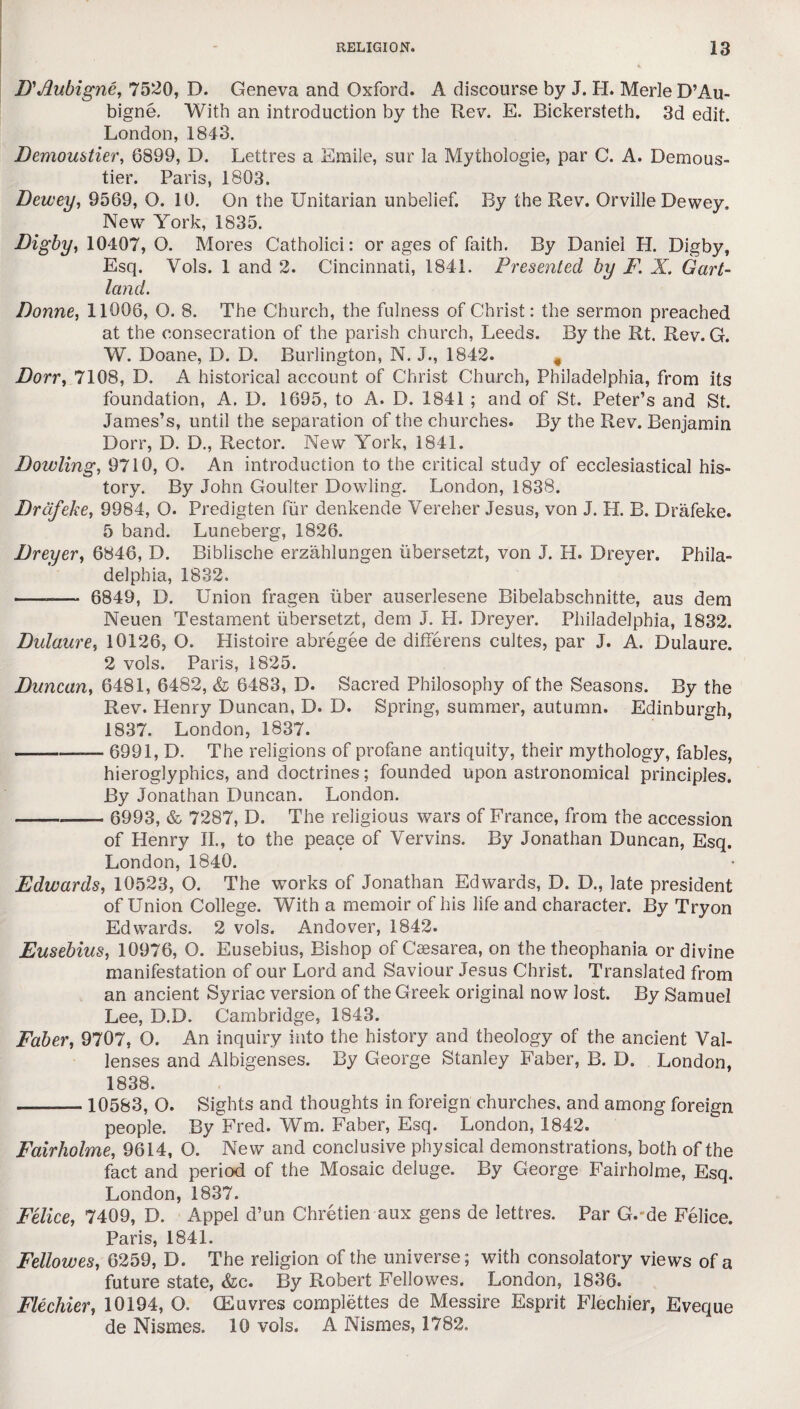 D'Jlubigne, 7520, D. Geneva and Oxford. A discourse by J. H. Merle D’Au- bigne. With an introduction by the Rev. E. Bickersteth. 3d edit. London, 1843. Demoustier, 6899, D. Lettres a Emile, sur la Mythologie, par C. A. Demous- tier. Paris, 1803. Dewey, 9569, O. 10. On the Unitarian unbelief. By the Rev. Orville Dewey. New York, 1835. Digby, 10407, O. Mores Catholici: or ages of faith. By Daniel H. Digby, Esq. Yols. 1 and 2. Cincinnati, 1841. Presented by F. X. Gart- land. Donne, 11006, O. 8. The Church, the fulness of Christ: the sermon preached at the consecration of the parish church, Leeds. By the Rt. Rev. G. W. Doane, D. D. Burlington, N. J., 1842. 4 Dorr, 7108, D. A historical account of Christ Church, Philadelphia, from its foundation, A. D. 1695, to A. D. 1841 ; and of St. Peter’s and St. James’s, until the separation of the churches. By the Rev. Benjamin Dorr, D. D., Rector. New York, 1841. Dowling, 9710, O. An introduction to the critical study of ecclesiastical his¬ tory. By John Goulter Dowling. London, 1838. Drdfeke, 9984, O. Predigten fur denkende Vereher Jesus, von J. H. B. Drafeke. 5 band. Luneberg, 1826. Dreyer, 6846, D. Biblische erzahlungen itbersetzt, von J. H. Dreyer. Phila¬ delphia, 1832. --— 6849, D. Union fragen fiber auserlesene Bibelabschnitte, aus dem Neuen Testament iibersetzt, dem J. H. Dreyer. Philadelphia, 1832. Dulaure, 10126, O. Histoire abregee de differens cultes, par J. A. Dulaure. 2 vols. Paris, 1825. Duncan, 6481, 6482, & 6483, D. Sacred Philosophy of the Seasons. By the Rev. Henry Duncan, D. D. Spring, summer, autumn. Edinburgh, 1837. London, 1837. -—— 6991, D. The religions of profane antiquity, their mythology, fables, hieroglyphics, and doctrines; founded upon astronomical principles. By Jonathan Duncan. London. - 6993, & 7287, D. The religious wars of France, from the accession of Henry II., to the peace of Vervins. By Jonathan Duncan, Esq. London, 1840. Edwards, 10523, O. The works of Jonathan Edwards, D. D., late president of Union College. With a memoir of his life and character. By Tryon Edwards. 2 vols. Andover, 1842. Eusebius, 10976, O. Eusebius, Bishop of Csesarea, on the theophania or divine manifestation of our Lord and Saviour Jesus Christ. Translated from an ancient Syriac version of the Greek original now lost. By Samuel Lee, D.D. Cambridge, 1843. Faber, 9707, O. An inquiry into the history and theology of the ancient Val- lenses and Albigenses. By George Stanley Faber, B. D. London, 1838. -10583, O. Sights and thoughts in foreign churches, and among foreign people. By Fred. Wm. Faber, Esq. London, 1842. Fairholme, 9614, O. New and conclusive physical demonstrations, both of the fact and period of the Mosaic deluge. By George Fairholme, Esq. London, 1837. Felice, 7409, D. Appel d’un Chretien aux gens de lettres. Par G.-de Felice. Paris, 1841. Fellowes, 6259, D. The religion of the universe; with consolatory views of a future state, &c. By Robert Fellowes. London, 1836. Flechier, 10194, Q. (Euvres complettes de Messire Esprit Flechier, Eveque de Nismes. 10 vols. A Nismes, 1782.