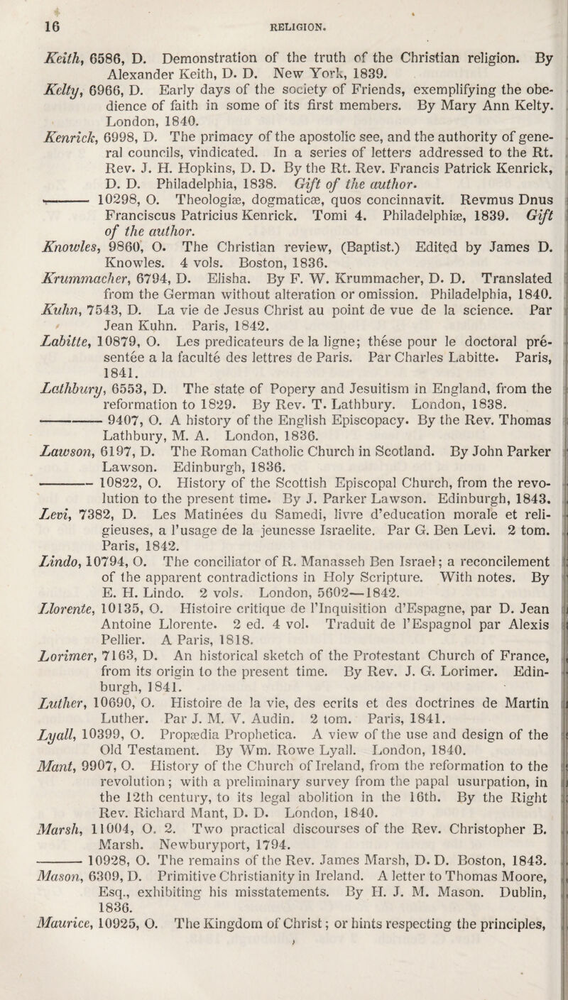 Keith, 6586, D. Demonstration of the truth of the Christian religion. By Alexander Keith, D. D. New York, 1839. Kelty, 6966, D. Early days of the society of Friends, exemplifying the obe¬ dience of faith in some of its first members. By Mary Ann Kelty. London, 1840. Kenrick, 6998, D. The primacy of the apostolic see, and the authority of gene¬ ral councils, vindicated. In a series of letters addressed to the Rt. Rev. J. H. Hopkins, D. D. By the Rt. Rev. Francis Patrick Kenrick, D. D. Philadelphia, 1838. Gift of the author. ■-- 10298, O. Theologiae, dogmaticse, quos concinnavit. Revmus Dnus Franciscus Patricius Kenrick. Tomi 4. Philadelphia, 1839. Gift of the author. Knowles, 9860, O. The Christian review, (Baptist.) Edited by James D. Knowles. 4 vols. Boston, 1836. Krummacher, 6794, D. Elisha. By F. W. Krummacher, D. D. Translated from the German without alteration or omission. Philadelphia, 1840. Kuhn, 7543, D. La vie de Jesus Christ au point de vue de la science. Par Jean Kuhn. Paris, 1842. Labitte, 10879, O. Les predicateurs de la ligne; these pour le doctoral pre¬ sentee a la faculte des lettres de Paris. Par Charles Labitte. Paris, 1841. Lathbury, 6553, D. The state of Popery and Jesuitism in England, from the reformation to 1829. By Rev. T. Lathbury. London, 1838. ---— 9407, O. A history of the English Episcopacy. By the Rev. Thomas Lathbury, M. A. London, 1836. Lawson, 6197, D. The Roman Catholic Church in Scotland. By John Parker Lawson. Edinburgh, 1836. ——- 10822, O. History of the Scottish Episcopal Church, from the revo- ■ lution to the present time. By J. Parker Lawson. Edinburgh, 1843. . Levi, 7382, D. Les Matinees du Samedi, livre d’education morale et reli- • gieuses, a 1’usage de la jeunesse Israelite. Par G. Ben Levi. 2 tom. Paris, 1842. Lindo, 10794, O. The conciliator of R, Manasseh Ben Israel; a reconcilement of the apparent contradictions in Holy Scripture. With notes. By E. H. Lindo. 2 vols. London, 5602—1842. IJorente, 10135, O. Histoire critique de requisition d’Espagne, par D. Jean t Antoine Llorente. 2 ed. 4 vol. Traduit de l’Espagnol par Alexis Pellier. A Paris, 1818. Lorimer, 7163, D. An historical sketch of the Protestant Church of France, from its origin to the present time. By Rev. J. G. Lorimer. Edin¬ burgh, 1841. Luther, 10690, O. Histoire de la vie, des ecrits et des doctrines de Martin Luther. Par J. M. V. Audin. 2 tom. Paris, 1841. Lyall, 10399, O. Propsedia Prophetica. A view of the use and design of the Old Testament. By Wm. Rowe Lyall. London, 1840. Mant, 9907, O. History of the Church of Ireland, from the reformation to the revolution; with a preliminary survey from the papal usurpation, in the 12th century, to its legal abolition in the 16th. By the Right Rev. Richard Mant, D. D. London, 1840. Marsh, 11004, O. 2. Two practical discourses of the Rev. Christopher B. Marsh. Newburyport, 1794. - 10928, O. The remains of the Rev. James Marsh, D. D. Boston, 1843. Mason, 6309, D. Primitive Christianity in Ireland. A letter to Thomas Moore, Esq., exhibiting his misstatements. By H. J. M. Mason. Dublin, 1836. Maurice, 10925, O. The Kingdom of Christ; or hints respecting the principles,