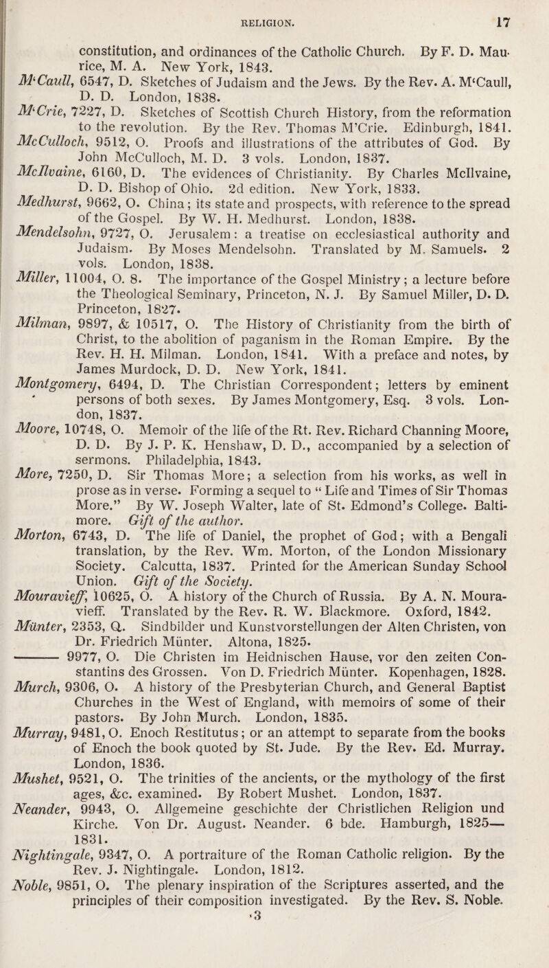 constitution, and ordinances of the Catholic Church. By F. D. Mau¬ rice, M. A. New York, 1843. MlCaull, 6547, D. Sketches of Judaism and the Jews. By the Rev. A. M‘Caull, D. D. London, 1838. M‘Crie, 7227, D. Sketches of Scottish Church History, from the reformation to the revolution. By the Rev. Thomas M’Crie. Edinburgh, 1841. McCulloch, 9512, O. Proofs and illustrations of the attributes of God. By John McCulloch, M. D. 3 vols. London, 1837. Mcllvaine, 6160, D. The evidences of Christianity. By Charles Mcllvaine, D. D. Bishop of Ohio. 2d edition. New York, 1833. Medhurst, 9662, O. China; its state and prospects, with reference to the spread of the Gospel. By W. H. Medhurst. London, 1838. Mendelsohn, 9727, O. Jerusalem: a treatise on ecclesiastical authority and Judaism. By Moses Mendelsohn. Translated by M, Samuels. 2 vols. London, 1838. Miller, 11004, O. 8. The importance of the Gospel Ministry; a lecture before the Theological Seminary, Princeton, N. J. By Samuel Miller, D. D. Princeton, 1827. Milman, 9897, & 10517, O. The History of Christianity from the birth of Christ, to the abolition of paganism in the Roman Empire. By the Rev. H. H. Milman. London, 1841. With a preface and notes, by James Murdock, D. D. New York, 1841. Montgomery, 6494, D. The Christian Correspondent; letters by eminent persons of both sexes. By James Montgomery, Esq. 3 vols. Lon¬ don, 1837. Moore, 10748, O. Memoir of the life of the Rt. Rev. Richard Channing Moore, D. D. By J. P. K. Henshaw, D. D., accompanied by a selection of sermons. Philadelphia, 1843. More, 7250, D. Sir Thomas More; a selection from his works, as well in prose as in verse. Forming a sequel to “ Life and Times of Sir Thomas More.” By W. Joseph Walter, late of St. Edmond’s College. Balti¬ more. Gift of the author. Morton, 6743, D. The life of Daniel, the prophet of God; with a Bengali translation, by the Rev. Wm. Morton, of the London Missionary Society. Calcutta, 1837. Printed for the American Sunday School Union. Gift of the Society. Mouravieff, 10625, O. A history of the Church of Russia. By A. N. Moura- vieff. Translated by the Rev. R. W. Blackmore. Oxford, 1842. Miinter, 2353, Q. Sindbilder und Kunstvorstellungen der Alten Christen, von Dr. Friedrich Miinter. Altona, 1825. --— 9977, O. Die Christen im Heidnischen Hause, vor den zeiten Con¬ stantins des Grossen. Von D. Friedrich Miinter. Kopenhagen, 1828. Murch, 9306, O. A history of the Presbyterian Church, and General Baptist Churches in the West of England, with memoirs of some of their pastors. By John Murch. London, 1835. Murray, 9481, O. Enoch Restitutus; or an attempt to separate from the books of Enoch the book quoted by St. Jude. By the Rev. Ed. Murray. London, 1836. Mushet, 9521, O. The trinities of the ancients, or the mythology of the first ages, &c. examined. By Robert Mushet. London, 1837. Neander, 9943, O. Allgemeine geschichte der Christlichen Religion und Kirche. Yon Dr. August. Neander. 6 bde. Hamburgh, 1825— 1831. Nightingale, 9347, O. A portraiture of the Roman Catholic religion. By the Rev. J. Nightingale. London, 1812. Noble, 9851, O. The plenary inspiration of the Scriptures asserted, and the principles of their composition investigated. By the Rev. S. Noble. •3