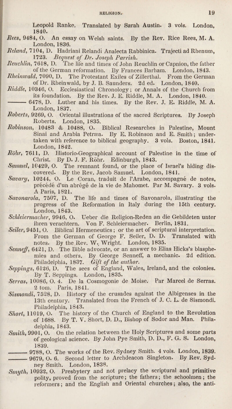 Leopold Ranke. Translated by Sarah Austin. 3 vols. London, 1840. Rees, 9484, O. An essay on Welsh saints. By the Rev. Rice Rees, M. A. London, 1836. Reland, 7104, D. Hadriani Relandi Analecta Rabbinica. Trajecti ad Rhenum, 1723. Bequest of Dr. Joseph Parrish. Reuchlin, 7618, D. The life and times of John Reuchlin orCapnion, the father of the German reformation. By Frances Barham. London, 1843. Rheinwald, 7090, D. The Protestant Exiles of Zillerthal. From the German of Dr. Rheinwald, by J. B. Saunders. 2d ed. London, 1840. Riddle, 10346, O. Ecclesiastical Chronology; or Annals of the Church from its foundation. By the Rev. J. E. Riddle, M. A. London, 1840. - 6478, D. Luther and his times. By the Rev. J. E. Riddle, M. A. London, 1837. Roberts, 9269, O. Oriental illustrations of the sacred Scriptures. By Joseph Roberts. London, 1835. Robinson, 10483 & 10488, O. Biblical Researches in Palestine, Mount Sinai and Arabia Petrasa. By E. Robinson and E. Smith; under¬ taken with reference to biblical geography. 3 vols. Boston, 1841. London, 1842. Rohr, 7611, D. Historio-Geographical account of Palestine in the time of Christ. By D. J. F. Rohr. Edinburgh, 1843. Samuel', 10429, O. The remnant found, or the place of Israel’s hiding dis¬ covered. By the Rev. Jacob Samuel. London, 1841. Savory, 10244, O. Le Coran, traduit de l’Arabe, accompagne de notes, precede d’un abrege de la vie de Mahomet. Par M. Savary. 3 vols. A Paris, 1821. Savonarola, 7507, D. The life and times of Savonarola, illustrating the progress of the Reformation in Italy during the 15th century. London, 1843. Schleiermacher, 9946, O. Ueber die Religion-Reden an die Gebildeten unter ihren verachtern. Von F. Schleiermacher. Berlin, 1831. Seiler, 9451, O. Biblical Hermeneutics; or the art of scriptural interpretation. From the German of George F. Seiler, D. D. Translated with notes. By the Rev. W., Wright. London, 1835. Senneff, 6421, D. The Bible advocate, or an answer to Elias Hicks’s blasphe¬ mies and others. By George Senneff, a mechanic. 2d edition. Philadelphia, 1837. Gift of the author. Seppings, 6126, D. The sees of England, Wales, Ireland, and the colonies. By T. Seppings. London, 1835. Serras, 10086, O. 4. De la Cosmogonie de Moise. Par Marcel de Serras. 2 tom. Paris, 1841. Sismondi, 7528, D. History of the crusades against the Albigenses in the 13th century. Translated from the French of J. C. L. de Sismondi. Philadelphia, 1843. Short, 11019, O. The history of the Church of England to the Revolution of 1688. By T. V. Short, D. D., Bishop of Sodor and Man. Phila¬ delphia, 1843. Smith, 9901, O. On the relation between the Holy Scriptures and some parts of geological science. By John Pye Smith, D. D., F. G. S. London, 1839. _ 9788, O. The works of the Rev. Sydney Smith. 4 vols. London, 1839. -- 9679, O. 6. Second letter to Archdeacon Singleton. By Rev. Syd¬ ney Smith. London, 1838. Smyth, 10932, O. Presbytery and not prelacy the scriptural and primitive polity, proved from the scripture; the fathers; the schoolmen; the reformers; and the English and Oriental churches; also, the anti-