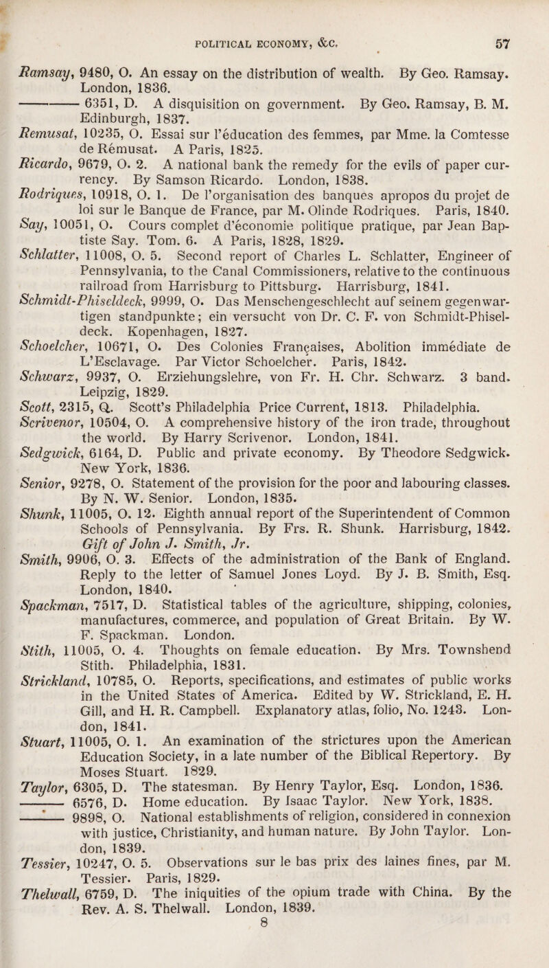 Ramsay, 9480, O. An essay on the distribution of wealth. By Geo. Ramsay. London, 1836. - 6351, D. A disquisition on government. By Geo. Ramsay, B. M. Edinburgh, 1837. Remusat, 10235, O. Essai sur l’education des femmes, par Mme. la Comtesse de Remusat. A Paris, 1825. Ricardo, 9679, O. 2. A national bank the remedy for the evils of paper cur¬ rency. By Samson Ricardo. London, 1838. Rodrigues, 10918, 0.1. De l’organisation des banques apropos du projet de loi sur le Banque de France, par M. Olinde Rodriques. Paris, 1840. Say, 10051, O. Cours complet d’economie politique pratique, par Jean Bap¬ tiste Say. Tom. 6. A Paris, 1828, 1829. Schlatter, 11008,0.5. Second report of Charles L. Schlatter, Engineer of Pennsylvania, to the Canal Commissioners, relative to the continuous railroad from Harrisburg to Pittsburg. Harrisburg, 1841. Schmidt-Phiseldeck, 9999, O. Das Menschengeschlecht auf seinem gegenwar- tigen standpunkte; ein versucht von Dr. C. F. von Schmidt-Phisel¬ deck. Kopenhagen, 1827. Schoelcher, 10671, O. Des Colonies Fran^aises, Abolition immediate de L’Esclavage. Par Victor Schoelcher. Paris, 1842. Schwarz, 9937, O. Erziehungslehre, von Fr. H. Chr. Schwarz. 3 band. Leipzig, 1829. Scott, 2315, Q,. Scott’s Philadelphia Price Current, 1813. Philadelphia. Scrivenor, 10504, O. A comprehensive history of the iron trade, throughout the world. By Harry Scrivenor. London, 1841. Sedgwick, 6164, D. Public and private economy. By Theodore Sedgwick. New York, 1836. Senior, 9278, O. Statement of the provision for the poor and labouring classes. By N. W. Senior. London, 1835. Shunk, 11005, O. 12. Eighth annual report of the Superintendent of Common Schools of Pennsylvania. By Frs. R. Shunk. Harrisburg, 1842. Gift of John «/. Smith, Jr. Smith, 9906, O. 3. Effects of the administration of the Bank of England. Reply to the letter of Samuel Jones Loyd. By J. B. Smith, Esq. London, 1840. Spackman, 7517, D. Statistical tables of the agriculture, shipping, colonies, manufactures, commerce, and population of Great Britain. By W. F. Spackman. London. Stith, 11005, O. 4. Thoughts on female education. By Mrs. Townshend Stith. Philadelphia, 1831. Strickland, 10785, O. Reports, specifications, and estimates of public works in the United States of America. Edited by W. Strickland, E. H. Gill, and H. R. Campbell. Explanatory atlas, folio, No. 1243. Lon¬ don, 1841. Stuart, 11005, O. 1. An examination of the strictures upon the American Education Society, in a late number of the Biblical Repertory. By Moses Stuart. 1829. Taylor, 6305, D. The statesman. By Henry Taylor, Esq. London, 1836. —- 6576, D. Home education. By Isaac Taylor. New York, 1838. --— 9898, O. National establishments of religion, considered in connexion with justice, Christianity, and human nature. By John Taylor. Lon¬ don, 1839. Tessier, 10247, O. 5. Observations sur le bas prix des laines fines, par M. Tessier. Paris, 1829. Thelwall, 6759, D. The iniquities of the opium trade with China. By the Rev. A. S. Thelwall. London, 1839. 8