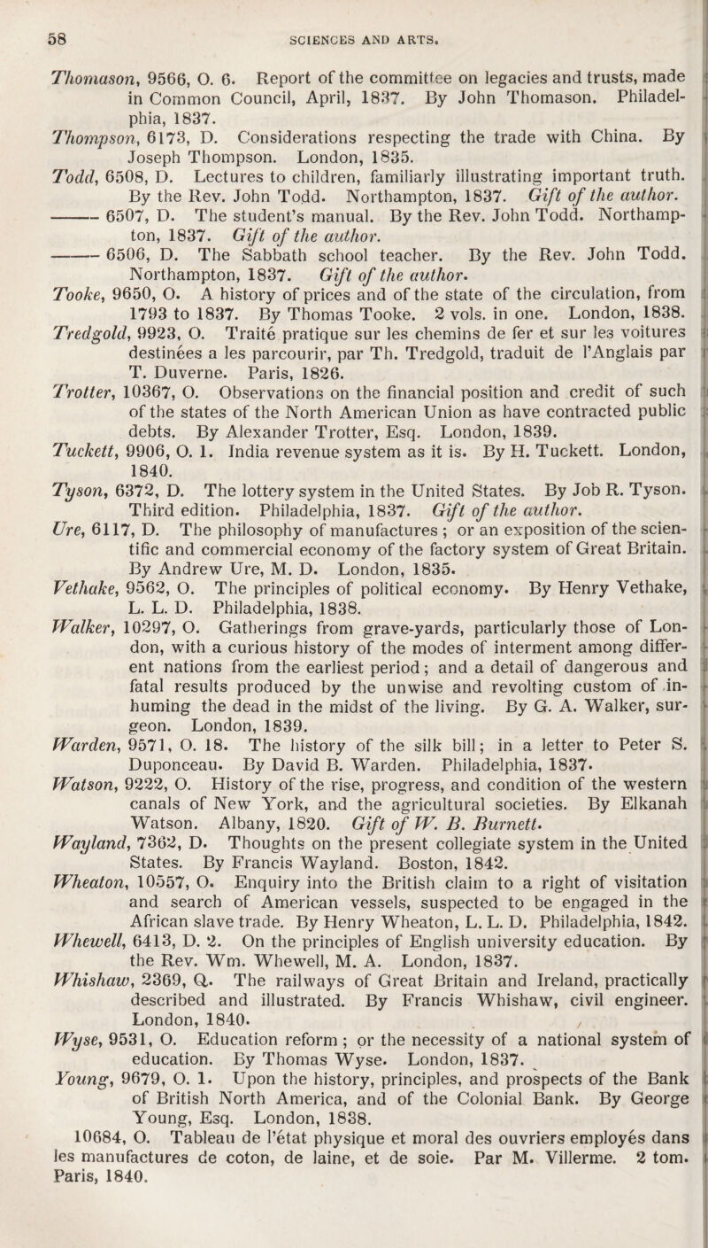 Thomason, 9566, O. 6. Report of the committee on legacies and trusts, made in Common Council, April, 1837. By John Thomason. Philadel¬ phia, 1837. Thompson, 6173, D. Considerations respecting the trade with China. By Joseph Thompson. London, 1835. Todd, 6508, D. Lectures to children, familiarly illustrating important truth. By the Rev. John Todd. Northampton, 1837. Gift of the author. - 6507, D. The student’s manual. By the Rev. John Todd. Northamp¬ ton, 1837. Gift of the author. - 6506, D. The Sabbath school teacher. By the Rev. John Todd. Northampton, 1837. Gift of the author. Tooke, 9650, O. A history of prices and of the state of the circulation, from 1793 to 1837. By Thomas Tooke. 2 vols. in one. London, 1838. Tredgold, 9923, O. Traite pratique sur les chemins de fer et sur les voitures destinees a les parcourir, par Th. Tredgold, traduit de l’Anglais par T. Duverne. Paris, 1826. Trotter, 10367, O. Observations on the financial position and credit of such of the states of the North American Union as have contracted public debts. By Alexander Trotter, Esq. London, 1839. Tuckett, 9906, O. 1. India revenue system as it is. By H. Tuckett. London, , 1840. Tyson, 6372, D. The lottery system in the United States. By Job R. Tyson. Third edition. Philadelphia, 1837. Gift of the author. Ure, 6117, D. The philosophy of manufactures ; or an exposition of the scien¬ tific and commercial economy of the factory system of Great Britain. By Andrew Ure, M. D. London, 1835. Vethake, 9562, O. The principles of political economy. By Henry Vethake, L. L. D. Philadelphia, 1838. Walker, 10297, O. Gatherings from grave-yards, particularly those of Lon¬ don, with a curious history of the modes of interment among differ¬ ent nations from the earliest period; and a detail of dangerous and fatal results produced by the unwise and revolting custom of in¬ huming the dead in the midst of the living. By G. A. Walker, sur¬ geon. London, 1839. Warden, 9571, O. 18. The history of the silk bill; in a letter to Peter S. Duponceau. By David B. Warden. Philadelphia, 1837. Watson, 9222, O. History of the rise, progress, and condition of the western canals of New York, and the agricultural societies. By Elkanah Watson. Albany, 1820. Gift of W. B. Burnett. Wayland, 7362, D. Thoughts on the present collegiate system in the United States. By Francis Wayland. Boston, 1842. Wheaton, 10557, O. Enquiry into the British claim to a right of visitation and search of American vessels, suspected to be engaged in the African slave trade. By Henry Wheaton, L. L. D. Philadelphia, 1842. . Whewell, 6413, D. 2. On the principles of English university education. By the Rev. Wm. Whewell, M. A. London, 1837. Whishaw, 2369, Q,. The railways of Great Britain and Ireland, practically described and illustrated. By Francis Whishaw, civil engineer. London, 1840. , Wyse, 9531, O. Education reform ; or the necessity of a national system of education. By Thomas Wyse. London, 1837. Young, 9679, O. 1. Upon the history, principles, and prospects of the Bank of British North America, and of the Colonial Bank. By George Young, Esq. London, 1838. 10684, O. Tableau de 1’etat physique et moral des ouvriers employes dans les manufactures de coton, de laine, et de soie. Par M. Villerme. 2 tom. Paris, 1840.