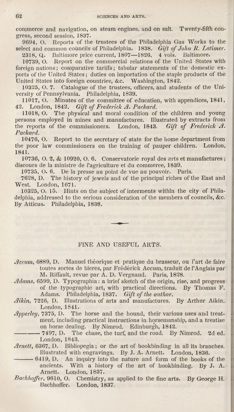 commerce and navigation, on steam engines, and on salt. Twenty-fifth con¬ gress, second session, 1837. 9694, O. Reports of the trustees of the Philadelphia Gas Works to the select and common councils of Philadelphia. 1838. Gift of John R. Latimer. 2318, Q. Baltimore price current, 1807—1826. 4 vols. Baltimore. 10739, O. Report on the commercial relations of the United States with foreign nations; comparative tariffs; tabular statements of the domestic ex¬ ports of the United States; duties on importation of the staple products of the United States into foreign countries, &c. Washington, 1842. 10325, O. 7. Catalogue of the trustees, officers, and students of the Uni¬ versity of Pennsylvania. Philadelphia, 1839. 11017, O. Minutes of the committee of education, with appendices, 1841, 42. London, 1842. Gift of Frederick A. Packard. 11018, O. The physical and moral condition of the children and young persons employed in mines and manufactures. Illustrated by extracts from the reports of the commissioners. London, 1843. Gift of Frederick Jl. Packard. 10476, O. Report to the secretary of state for the home department from the poor law commissioners on the training of pauper children. London, 1841. 10736, O. 2, & 10920, O. 6. Conservatorie royal des arts et manufactures ; discours de la ministre de l’agriculture et du commerce, 1839. 10735, O. 6. De la presse au point de vue au pouvoir. Paris. 7628, D. The history of jewels and of the principal riches of the East and West. London, 1671. 10325, O. 15. Hints on the subject of interments within the city of Phila¬ delphia, addressed to the serious consideration of the members of councils, Sic. By Atticus. Philadelphia, 1838. FINE AND USEFUL ARTS. Jlccum, 6889, D. Manuel theorique et pratique du brasseur, ou Part de faire toutes sortes de bieres, par Frederick Accum, traduit de l’Anglais par M. Riffault, revue par A. D. Vergnaud. Paris, 1828. Adams, 6599, D. Typographia: a brief sketch of the origin, rise, and progress of the typographic art, with practical directions. By Thomas F. Adams. Philadelphia, 1837. Gift of the author. Aikin, 7226, D. Illustrations of arts and manufactures. By Arthur Aikin. London, 1841. Apperley, 7375, D. The horse and the hound, their various uses and treat¬ ment, including practical instructions in horsemanship, and a treatise on horse dealing. By Nimrod. Edinburgh, 1842. -—— 7497, D. The chase, the turf, and the road. By Nimrod. 2d ed. London, 1843. Arnett, 6367, D. Bibliopegia; or the art of bookbinding in all its branches. Illustrated with engravings. By J. A. Arnett. London, 1836. --— 6419, D. An inquiry into the nature and form of the books of the ancients. With a history of the art of bookbinding. By J. A. Arnett. London, 1837. Bachhoffer, 9610, O. Chemistry, as applied to the fine arts. By George H. Bachhoffer. London, 1837.