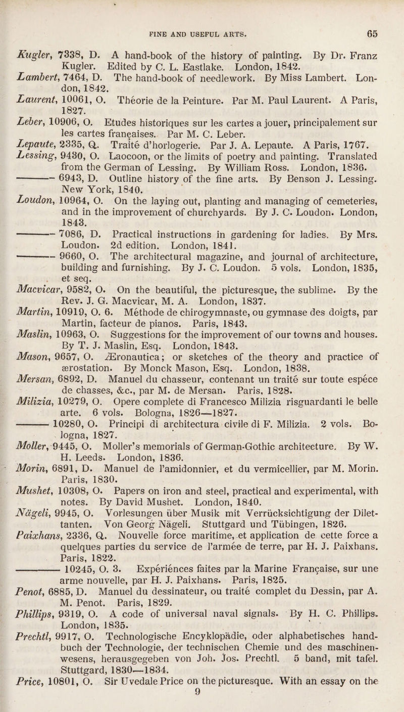 Kugler, 7338, D. A hand-book of the history of painting. By Dr. Franz Kugler. Edited by C. L. Eastlake. London, 1842. Lambert, 7464, D. The hand-book of needlework. By Miss Lambert. Lon¬ don, 1842. Laurent, 10061, O. Theorie de la Peinture. Par M. Paul Laurent. A Paris, 1827. Leber, 10906, O. Etudes historiques sur les cartes a jouer, principalement sur les cartes francaises. Par M. C. Leber. Lepaute, 2335, Q,. Traite d’horlogerie. Par J. A. Lepaute. A Paris, 1767. Lessing, 9430, O. Laocoon, or the limits of poetry and painting. Translated from the German of Lessing. By William Ross. London, 1836. - 6943, D. Outline history of the fine arts. By Benson J. Lessing. New York, 1840. Loudon, 10964, O. On the laying out, planting and managing of cemeteries, and in the improvement of churchyards. By J. C. Loudon. London, 1843. —- 7086, D. Practical instructions in gardening for ladies. By Mrs. Loudon. 2d edition. London, 1841. -- 9660, O. The architectural magazine, and journal of architecture, building and furnishing. By J. C. Loudon. 5 vols. London, 1835, et seq. Macvicar, 9582, O. On the beautiful, the picturesque, the sublime. By the Rev. J. G. Macvicar, M. A. London, 1837. Martin, 10919, O. 6. Methode de chirogymnaste, ou gymnase des doigts, par Martin, facteur de pianos. Paris, 1843. Maslin, 10963, O. Suggestions for the improvement of our towns and houses. By T. J. Maslin, Esq. London, 1843. Mason, 9657, O. iEronautica; or sketches of the theory and practice of aerostation. By Monck Mason, Esq. London, 1838. Mersan, 6892, D. Manuel du chasseur, contenant un traite sur toute espece de chasses, &c., par M. de Mersan. Paris, 1828. Milizia, 10279, O. Opere complete di Francesco Milizia risguardanti le belle arte. 6 vols. Bologna, 1826—1827. -- 10280, O. Principi di architectura civile di F. Milizia. 2 vols. Bo¬ logna, 1827. Moller, 9445, O. Moller’s memorials of German-Gothic architecture. By W. H. Leeds. London, 1836. Morin, 6891, D. Manuel de Pamidonnier, et du vermicellier, par M. Morin. Paris, 1830. Musket, 10308, O. Papers on iron and steel, practical and experimental, with notes. By David Musnet. London, 1840. Nageli, 9945, O. Vorlesungen fiber Musik mit Verrficksichtigung der Dilet- tanten. Von Georg Nageli. Stuttgard und Tfibingen, 1826. Paixlians, 2336, Q,. Nouvelle force maritime, et application de cette force a quelques parties du service de l’armee de terre, par H. J. Paixhans. Paris, 1822. - 10245, O. 3. Experiences faites par la Marine Francaise, sur une arme nouvelle, par H. J. Paixhans. Paris, 1825. Penot, 6885, D. Manuel du dessinateur, ou traite complet du Dessin, par A. M. Penot. Paris, 1829. Phillips, 9319, O. A code of universal naval signals. By H. C. Phillips. London,1835. Prechtl, 9917, O. Technologische Encyklopadie, oder alphabetisches hand- buch der Technologie, der technischen Chemie und des maschinen- wesens, herausgegeben von Joh. Jos. Prechth 5 band, mit tafel. Stuttgard, 1830.—1834. Price, 10801, O. Sir Uvedale Price on the picturesque. With an essay on the 9