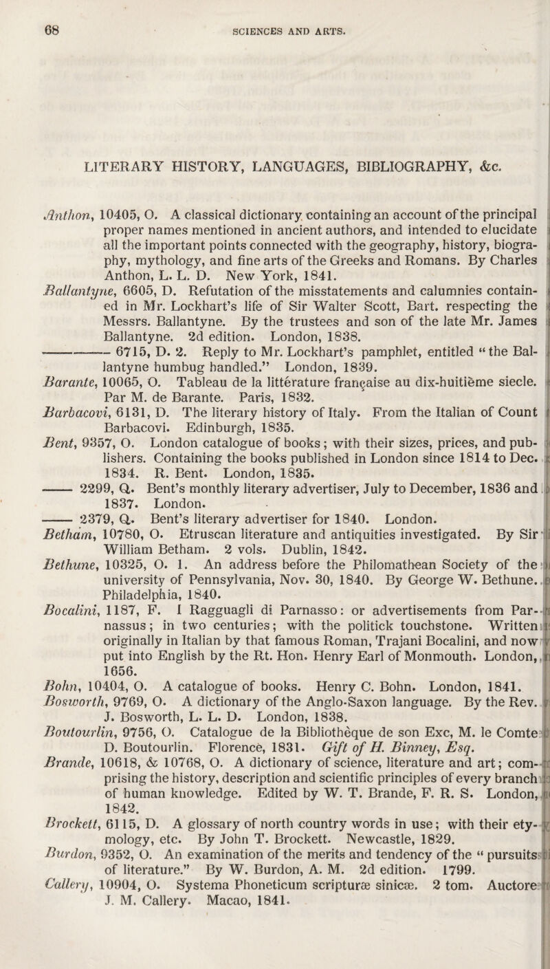 LITERARY HISTORY, LANGUAGES, BIBLIOGRAPHY, &c. Anthon, 10405, O. A classical dictionary containing an account of the principal proper names mentioned in ancient authors, and intended to elucidate all the important points connected with the geography, history, biogra¬ phy, mythology, and fine arts of the Greeks and Romans. By Charles Anthon, L. L. D. New York, 1841. Ballantyne, 6605, D. Refutation of the misstatements and calumnies contain¬ ed in Mr. Lockhart’s life of Sir Walter Scott, Bart, respecting the Messrs. Ballantyne. By the trustees and son of the late Mr. James Ballantyne. 2d edition. London, 1838. -—— ——- 6715, D. 2. Reply to Mr. Lockhart’s pamphlet, entitled “the Bal¬ lantyne humbug handled.” London, 1839. Bar ante, 10065, O. Tableau de la litterature fran^aise au dix-huitieme siecle. Par M. de Barante. Paris, 1832. Barbacovi, 6131, D. The literary history of Italy. From the Italian of Count Barbacovi. Edinburgh, 1835. Bent, 9357, O. London catalogue of books; with their sizes, prices, and pub¬ lishers. Containing the books published in London since 1814 to Dec. 1834. R. Bent. London, 1835. —— 2299, Q. Bent’s monthly literary advertiser, July to December, 1836 and 1837* London. --- 2379, Q,. Bent’s literary advertiser for 1840. London. Betham, 10780, O. Etruscan literature and antiquities investigated. By Sir William Betham. 2 vols. Dublin, 1842. Bethune, 10325, O. 1. An address before the Philomathean Society of the university of Pennsylvania, Nov. 30, 1840. By George W. Bethune., } Philadelphia, 1840. Bocalini, 1187, F. 1 Ragguagli dl Parnasso: or advertisements from Par¬ nassus; in two centuries; with the politick touchstone. Written originally in Italian by that famous Roman, Trajani Bocalini, and now put into English by the Rt. Hon. Henry Earl of Monmouth. London, j 1656. Bohn, 10404, O. A catalogue of books. Henry C. Bohn. London, 1841. Bosworth, 9769, O. A dictionary of the Anglo-Saxon language. By the Rev. J. Bosworth, L. L. D. London, 1838. Boutourlin, 9756, O. Catalogue de la Bibliotheque de son Exc, M. le Comte D. Boutourlin. Florence, 1831. Gift of H. Binney, Esq. Branch, 10618, & 10768, O. A dictionary of science, literature and art; com¬ prising the history, description and scientific principles of every branch of human knowledge. Edited by W. T. Brande, F. R. S. London, < 1842. Brockelt, 6115, D. A glossary of north country words in use; with their ety¬ mology, etc. By John T. Brockett. Newcastle, 1829. Burdon, 9352, O. An examination of the merits and tendency of the “ pursuits i of literature.” By W. Burdon, A. M. 2d edition. 1799. Cutlery, 10904, O. Systema Phoneticum scripturee sinicse. 2 tom. Auctore ! J. M. Callery. Macao, 1841.