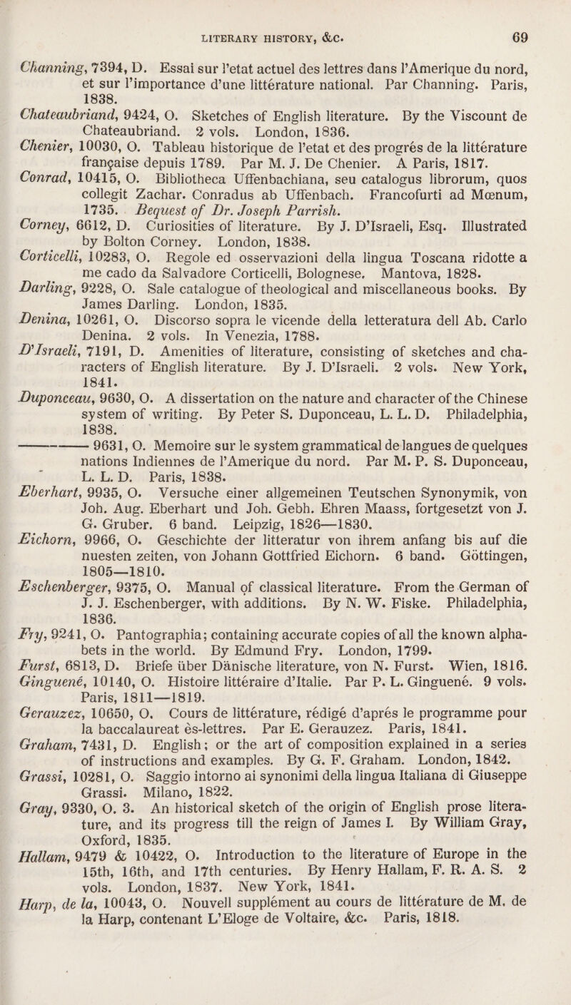 Channing, 7394, D. Essai sur 3’etat actuel des lettres dans 1’Amerique du nord, et sur l’importance d’une litterature national. Par Channing. Paris, 1838. Chateaubriand, 9424, O. Sketches of English literature. By the Viscount de Chateaubriand. 2 vols. London, 1836. Chenier, 10030, O. Tableau historique de l’etat et des progres de la litterature frangaise depuis 1789. Par M. J. De Chenier. A Paris, 1817. Conrad, 10415, O. Bibliotheca UfFenbachiana, seu catalogus librorum, quos collegit Zachar. Conradus ab Uffenbach. Francofurti ad Mcenum, 1735. Bequest of Dr. Joseph Parrish. Corney, 6612, D. Curiosities of literature. By J. D’lsraeli, Esq. Illustrated by Bolton Corney. London, 1838. Corticelli, 10283, O. Regole ed osservazioni della lingua Toscana ridotte a me cado da Salvadore Corticelli, Bolognese, Mantova, 1828. Darling, 9228, O. Sale catalogue of theological and miscellaneous books. By James Darling. London, 1835. Denina, 10261, O. Discorso sopra le vicende della letteratura dell Ab. Carlo Denina. 2 vols. In Venezia, 1788. D'Israeli, 7191, D. Amenities of literature, consisting of sketches and cha¬ racters of English literature. By J. D’lsraeli. 2 vols. New York, 1841. Duponceau, 9630, O. A dissertation on the nature and character of the Chinese system of writing. By Peter S. Duponceau, L. L. D. Philadelphia, 1838. --9631, O. Memoire sur le system grammatical de langues de quelques nations Indiennes de PAmerique du nord. Par M. P. S. Duponceau, L. L. D. Paris, 1838. Eberhart, 9935, O. Versuche einer allgemeinen Teutschen Synonymik, von Joh. Aug. Eberhart und Joh. Gebh. Ehren Maass, fortgesetzt von J. G. Gruber. 6 band. Leipzig, 1826—1830. Eichorn, 9966, O. Geschichte der litteratur von ihrem anfang bis auf die nuesten zeiten, von Johann Gottfried Eichorn. 6 band. Gottingen, 1805—1810. Eschenberger, 9375, O. Manual of classical literature. From the German of J. J. Eschenberger, with additions. By N. W. Fiske. Philadelphia, 1836. Fry, 9241, O. Pantographia; containing accurate copies of all the known alpha¬ bets in the world. By Edmund Fry. London, 1799. Furst, 6813, D. Briefe uber Danische literature, von N. Furst. Wien, 1816. Ginguene, 10140, O. Histoire litteraire d’ltalie. Par P. L. Ginguene. 9 vols. Paris, 1811—1819. Gerauzez, 10650, O, Cours de litterature, redige d’apres le programme pour la baccalaureat es-Iettres. Par E. Gerauzez. Paris, 1841. Graham, 7431, D. English; or the art of composition explained in a series of instructions and examples. By G. F. Graham. London, 1842. Gras si, 10281, O. Saggio intorno ai synonimi della lingua Italiana di Giuseppe Grassi. Milano, 1822. Gray, 9330, O. 3. An historical sketch of the origin of English prose litera¬ ture, and its progress till the reign of James I. By William Gray, Oxford, 1835. Hallam, 9479 & 10422, O. Introduction to the literature of Europe in the 15th, 16th, and 17th centuries. By Henry Hallam, F. R. A. S. 2 vols. London, 1837. New York, 1841. Harp, de la, 10043, O. Nouvell supplement au cours de litterature de M. de la Harp, contenant L’Eloge de Voltaire, &c. Paris, 1818.