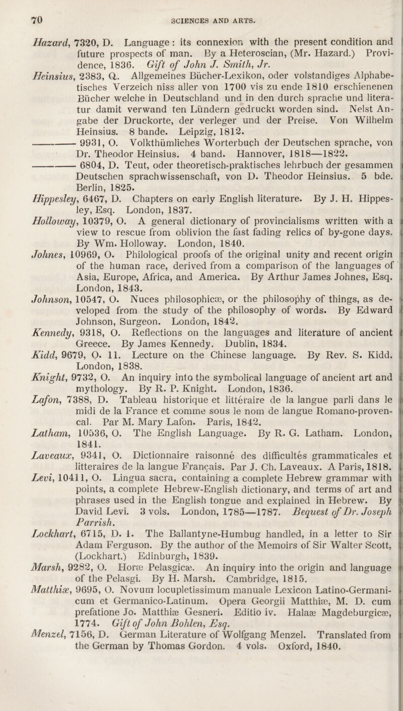 Hazard, 7320, D. Language: its connexion with the present condition and future prospects of man. By a Heteroscian, (Mr. Hazard.) Provi¬ dence, 1836. Gift of John J. Smith, Jr. Heinsius, 2383, Q,. Allgemeines Biicher-Lexikon, oder volstandiges Alphabe- tisches Verzeich niss aller von 1700 vis zu ende 1810 erschienenen Bucher welche in Deutschland und in den durch sprache und litera- tur damit verwand ten Lundern gedruckt worden sind. Nelst An- i gabe der Druckorte, der verleger und der Preise. Von Wilhelm Heinsius. 8 bande. Leipzig, 1812. — - 9931, O. Volkthiimliches Worterbuch der Deutschen sprache, von Dr. Theodor Heinsius. 4 band. Hannover, 1818—1822. — - 6804, D. Teut, oder theoretisch-praktisches lehrbuch der gesammen i Deutschen sprachwissenschaft, von D. Theodor Heinsius. 5 bde. J Berlin, 1825. Hippesley, 6467, D. Chapters on early English literature. By J. H. Hippes- 1 ley, Esq. London, 1837. Holloway, 10379, O. A general dictionary of provincialisms written with a \ view to rescue from oblivion the fast fading relics of by-gone days, k By Wm. Holloway. London, 1840. Johnes, 10969, O. Philological proofs of the original unity and recent origin r of the human race, derived from a comparison of the languages of « Asia, Europe, Africa, and America. By Arthur James Johnes, Esq. London, 1843. Johnson, 10547, O. Nuces philosophic^, or the philosophy of things, as de- veloped from the study of the philosophy of words. By Edward \ Johnson, Surgeon. London, 1842. Kennedy, 9318, O. Reflections on the languages and literature of ancient | Greece. By James Kennedy. Dublin, 1834. Kidd, 9679, O. 11. Lecture on the Chinese language. By Rev. S. Kidd, j London, 1838. Knight, 9732, O. An inquiry into the symbolical language of ancient art and ; mythology. By R. P. Knight. London, 1836. Lafon, 7388, D. Tableau historique et litteraire de la langue parli dans le b midi de la France et comme sous le nom de langue Romano-proven- {j cal. Par M. Mary Lafon. Paris, 1842. Latham, 10536, O. The English Language. By R. G. Latham. London, 1841. Laveaux, 9341, O. Dictionnaire raisonne des difficulties grammaticales et I litteraires de la langue Francais. Par J. Ch. Laveaux. A Paris, 1818. i- Levi, 10411, O. Lingua sacra, containing a complete Hebrew grammar with i points, a complete Hebrew-English dictionary, and terms of art and t phrases used in the English tongue and explained in Hebrew. By i David Levi. 3 vols. London, 1785—1787. Bequest of Dr. Joseph y Parrish. Lockhart, 6715, D. 1. The Ballantyne-Humbug handled, in a letter to Sir i Adam Ferguson. By the author of the Memoirs of Sir Walter Scott, l (Lockhart.) Edinburgh, 1839. Marsh, 9282, O. Horse Pelasgicse. An inquiry into the origin and language i| of the Pelasgi. By H. Marsh. Cambridge, 1815. Matthias, 9695, O. Novum locupletissimum manuale Lexicon Latino-Germani- l cum et Germanico-Latinum. Opera Georgii Matthias, M. D. cum prefatione Jo. Matthise Gesneri. Editio iv. Halaae Magdeburgicas, | 1774. Gift of John Bohlen, Esq. Menzel, 7156, D. German Literature of Wolfgang Menzel. Translated from jr the German by Thomas Gordon. 4 vols. Oxford, 1840.