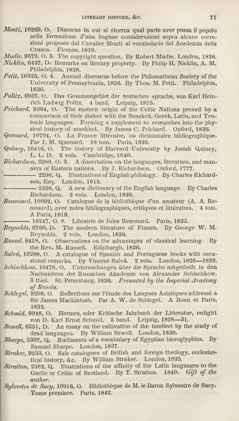 Monti, 10269, O. Discorso in cui si ricerca qual parte aver possa il popolo nella formazione d’una linguae considerazioni sopra alcune corre- zioni proposte dal Cavalier Monti al vocabolario del Academia della Crusca. Firenze, 1819. Mudie, 9679, O. 5. The copyright question. By Robert Mudie. London, 1838. Nicklin, 6437, D. Remarks on literary property. By Philip H. Nicklin, A. M. Philadelphia, 1838. Petit, 10325, O. 4. Annual discourse before the Philomathean Society of the University of Pennsylvania, 1836. By Thos. M. Petit. Philadelphia, 1836. Politz, 9957, O. Das Gesammtgebiet der teutschen sprache, von Karl Hein¬ rich Ludwig Politz. 4 band. Leipzig, 1825. Prichard, 9394, O. The eastern origin of the Celtic Nations proved by a comparison of their dialect with the Sanskrit, Greek, Latin, and Teu¬ tonic languages. Forming a supplement to researches into the phy¬ sical history of mankind. By James C. Prichard. Oxford, 1836. Quenard, 10704, O. La France litteraire, ou dictionnaire bibliographique. Par J. M. Quenard. 10 tom. Paris, 1839. Quincy, 10416, O. The history of Harvard University by Josiah Quincy, L. L. D. 2 vols. Cambridge, 1840. Richardson, 93S9, O. 3. A dissertation on the languages, literature, and man¬ ners of Eastern nations. By J. Richardson, Oxford, 1777. - 2290, Q. Illustrations of English philology. By Charles Richard¬ son, Esq. London, 1815. —--— 2320, Q. A new dictionary of the English language. By Charles Richardson. 2 vols. London, 1839. Renouard, 10092, O. Catalogue de la bibliotheque d’un amateur (A. A. Re- nouard), avec notes bibliographiques, critiques et litteraires. 4 tom. A Paris, 1819. -— 10247, O. 8. Librairie de Jules Renouard. Paris, 1832. Reynolds, 6760, D. The modern literature of France. By George W. M. Reynolds. 2 vols. London, 1839. Russel, 9418, O. Observations on the advantages of classical learning. By the Rev. M. Russell. Edinburgh, 1836. Salva, 10288, O. A catalogue of Spanish and Portuguese books with occa¬ sional remarks. By Vincent Salva. 2 vols. London, 1826—1829. Schischkow, 10478, O. Untersuchungen uber die Sprache mitgetheilt in den Nachnichten der Russichen Akademie von Alexander Schischkow. 3 thiel. St. Petersburg, 1826. Presented by the Imperial Academy of Russia. Schlegel, 9298, O. Reflections sur l’etude des Langues Asiatiques addresse a Sir James Mackintosh. Par A. W. de Schlegel. A Bonn et Paris, 1832. Schmid, 9948, O. Hermes, oder Kritische Jahrbuch der Litteratur, redigirt von D. Karl Ernst Schmid. 5 band. Leipzig, 1828—31. Sewell, 6251, D. An essay on the cultivation of the intellect by the study of dead languages. By William Sewell. London, 1830. Sharpe, 2307, Q. Rudiments of a vocabulary of Egyptian hieroglyphics. By Samuel Sharpe. London, 1837. Straker, 9233, O. Sale catalogues of British and foreign theology, ecclesias¬ tical history, &c. By William Straker. London, 1835. Stratton, 2382, Q. Illustrations of the affinity of the Latin languages to the Gaelic or Celtic of Scotland. By T. Stratton. 1840. Gift of the author. Sylvestre de Sacy, 10916, O. Bibliotheque de M. le Baron Sylvestre de Sacy. Tome premiere. Paris, 1842.