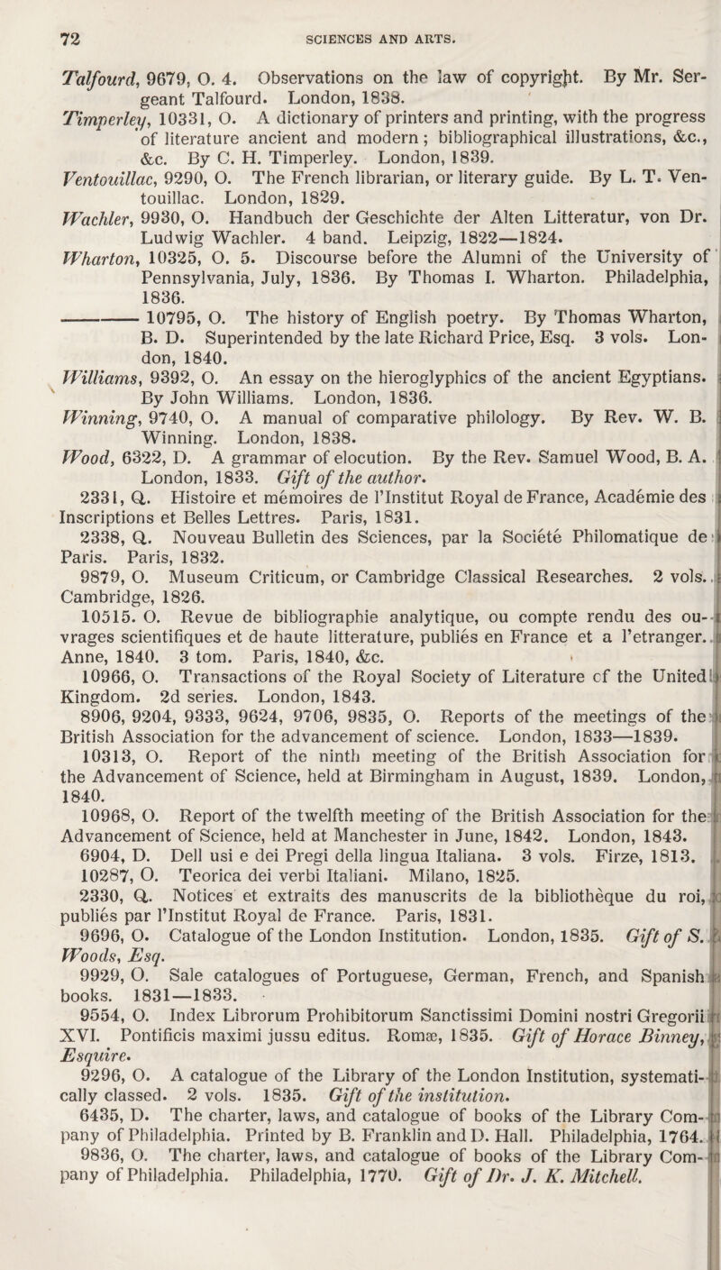 \ Talfourd, 9679, O. 4. Observations on the law of copyright. By Mr. Ser¬ geant Talfourd. London, 1838. Timperley, 10331, O. A dictionary of printers and printing, with the progress of literature ancient and modern; bibliographical illustrations, &c., &c. By C. H. Timperley. London, 1839, Ventouillac, 9290, O. The French librarian, or literary guide. By L. T. Ven- touillac. London, 1829. Wcichler, 9930, O. Handbuch der Geschichte der Alten Litteratur, von Dr. Ludwig Wachler. 4 band. Leipzig, 1822—1824. Wharton, 10325, O. 5. Discourse before the Alumni of the University of Pennsylvania, July, 1836. By Thomas I. Wharton. Philadelphia, 1836. - 10795, O. The history of English poetry. By Thomas Wharton, B. D. Superintended by the late Richard Price, Esq. 3 vols. Lon¬ don, 1840. Williams, 9392, O. An essay on the hieroglyphics of the ancient Egyptians. By John Williams. London, 1836. Winning, 9740, O. A manual of comparative philology. By Rev. W. B. Winning. London, 1838. Wood, 6322, D. A grammar of elocution. By the Rev. Samuel Wood, B. A. London, 1833. Gift of the author. 2331, Q,. Plistoire et memoires de l’lnstitut Royal de France, Academie des ; Inscriptions et Belles Lettres. Paris, 1831. 2338,0.. Nouveau Bulletin des Sciences, par la Societe Philomatique de 1 Paris. Paris, 1832. 9879, O. Museum Criticum, or Cambridge Classical Researches. 2 vols. i Cambridge, 1826. 10515. O. Revue de bibliographie analytique, ou compte rendu des ou- i vrages scientifiques et de haute litterature, publies en France et a l’etranger. t Anne, 1840. 3 tom. Paris, 1840, &c. * 10966, O. Transactions of the Royal Society of Literature cf the United ij Kingdom. 2d series. London, 1843. 8906, 9204, 9333, 9624, 9706, 9835, O. Reports of the meetings of the j British Association for the advancement of science. London, 1833—1839. 10313, O. Report of the ninth meeting of the British Association for c the Advancement of Science, held at Birmingham in August, 1839. London, : 1840. 10968, O. Report of the twelfth meeting of the British Association for the j Advancement of Science, held at Manchester in June, 1842. London, 1843. 6904, D. Dell usi e dei Pregi della lingua Italiana. 3 vols. Firze, 1813. 10287, O. Teorica dei verbi Italiani. Milano, 1825. 2330, Q,. Notices et extraits des manuscrits de la bibliotheque du roi, publies par l’lnstitut Royal de France. Paris, 1831. 9696, O. Catalogue of the London Institution. London, 1835. Gift of S. & Woods, Esq. 9929, O. Sale catalogues of Portuguese, German, French, and Spanish books. 1831—1833. 9554, O. Index Librorum Prohibitorum Sanctissimi Domini nostri Gregorii XVI. Pontificis maximi jussu editus. Romae, 1835. Gift of Horace Binney, % Esquire. 9296, O. A catalogue of the Library of the London Institution, systemati¬ cally classed. 2 vols. 1835. Gift of the institution. 6435, D. The charter, laws, and catalogue of books of the Library Com¬ pany of Philadelphia. Printed by B. Franklin andD. Hall. Philadelphia, 1764. 9836, 0. The charter, laws, and catalogue of books of the Library Com¬ pany of Philadelphia. Philadelphia, 1770. Gift of Dr. J. K. Mitchell. U ID *4 rn