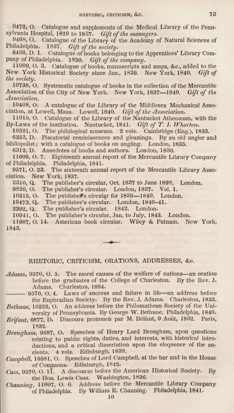 9472, O. Catalogue and supplements of the Medical Library of the Penn¬ sylvania Hospital, 1829 to 1837. Gift of the managers. 9468, O. Catalogue of the Library of the Academy of Natural Sciences of Philadelphia. 1837. Gift of the society. 6436, D. 1. Catalogue of books belonging to the Apprentices’ Library Com¬ pany of Philadelphia. 1830. Gift of the company. 11009, O. 3. Catalogue of books, manuscripts and maps, &c., added to the New York Historical Society since Jan., 1839. New York, 1840. Gift of the society. v 10738, O. Systematic catalogue of books in the collection of the Mercantile Association of the City of New York. New York, 1837—1840. Gift of the Association. 10408, O. A catalogue of the Library of the Middlesex Mechanical Asso¬ ciation, at Lowell, Mass. Lowell, 1840. Gift of the Association. 11015, O. Catalogue of the Library of the Nantucket Athenaeum, with the By-Laws of the institution. Nantucket, 1841. Gift of T. 1. Wharton. 10521, O. The philological museum. 2 vols. Cambridge (Eng.), 1833. 6353, D. Piscatorial reminiscences and gleanings. By an old angler and bibliopolist; with a catalogue of books on angling. London, 1835. 6312, D. Anecdotes of books and authors. London, 1836. 11009, O. 7. Eighteenth annual report of the Mercantile Library Company of Philadelphia. Philadelphia, 1841. 9571, O. 23. The sixteenth annual report of the Mercantile Library Asso¬ ciation. New York, 1837. 2310, Q,. The publisher’s circular, Oct. 1837 to June 1838. London. 9820, O. The publisher’s circular. London, 1837. Vol. 1. 10315, O. The publishers circular for 1839—1840. London. 10473, Q,. The publisher’s circular. London, 1840-41. 2392, Q. The publisher’s circular. 1842. London. 10941, O. The publisher’s circular, Jan. to July, 1843. London. 11007, O. 14. American book circular. Wiley & Putnam. New York, 1843. RHETORIC, CRITICISM, ORATIONS, ADDRESSES, &c. Adams, 9570, O. 5. The moral causes of the welfare of nations—an oration before the graduates of the College of Charleston. By the Rev. J. Adams. Charleston, 1834. - 9570, O. 4. Law3 of success and failure in life—mi address before the Euphradian Society. By the Rev. J. Adams. Charleston, 1833. Bethune, 10325, O. An address before the Philomathean Society of the Uni¬ versity of Pennsylvania. By George W. Bethune. Philadelphia, 1840. Brifaut, 6877, D. Discours prononce par M. Brifaut, 9 Aout, 1832. Paris, 1832. Brougham, 9687, O. Speeches of Henry Lord Brougham, upon questions relating to public rights, duties, and interests, with historical intro¬ ductions, and a critical dissertation upon the eloquence of the an¬ cients-. 4 vols. Edinburgh, 1838. Campbell, 10581, O. Speeches of Lord Campbell, at the bar and in the House of Commons. Edinburgh, 1842. Cass, 9570, O. li. A discourse before the American Historical Society. By the Hon. Lewis Cass. Washington, 1836. Charming, 11007, O. 6, Address before the Mercantile Library Company of Philadelphia. By William E. Channing. Philadelphia, 184U 10