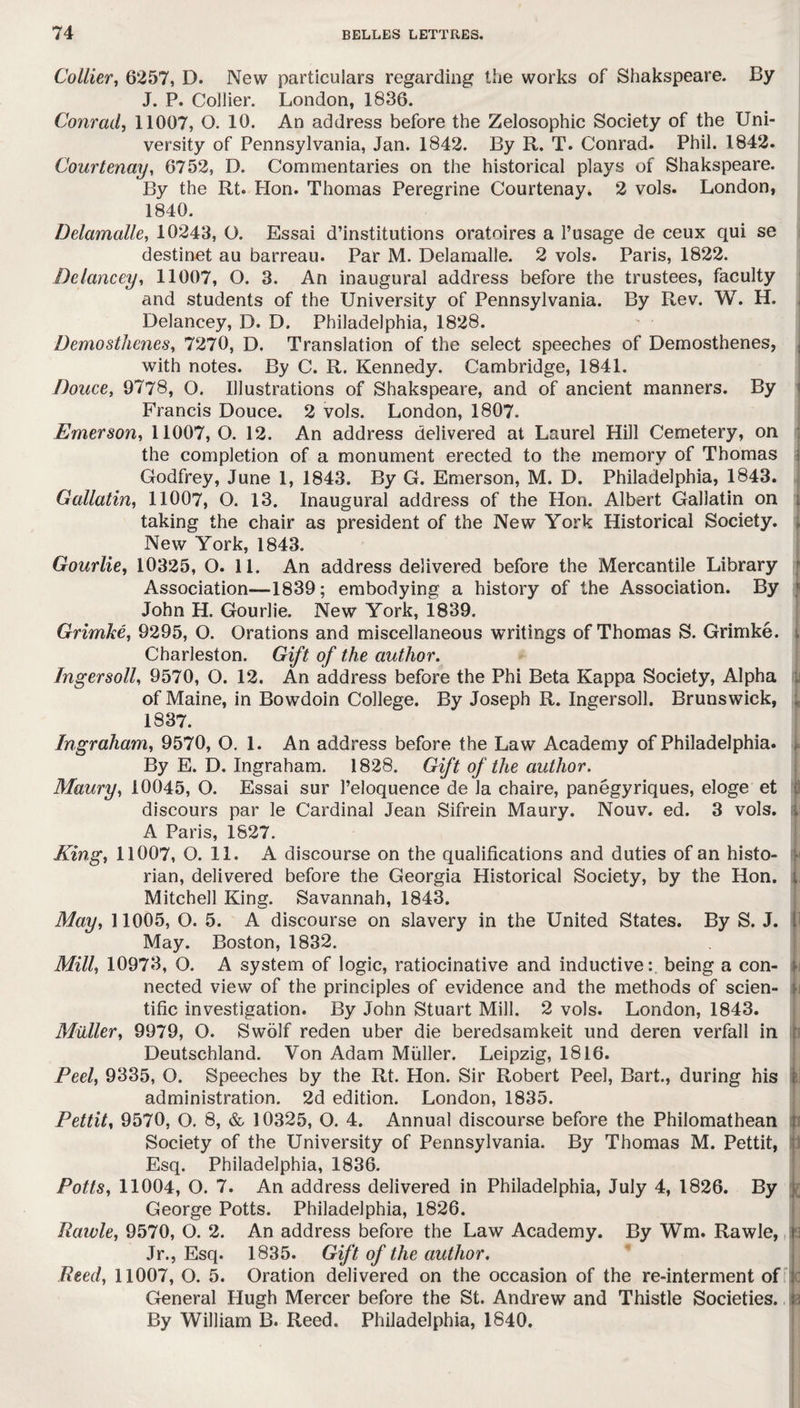 Collier, 6257, D. New particulars regarding the works of Shakspeare. By J. P. Collier. London, 1836. Conrad, 11007, O. 10. An address before the Zelosophic Society of the Uni¬ versity of Pennsylvania, Jan. 1842. By R. T. Conrad. Phil. 1842. Courtenay, 6752, D. Commentaries on the historical plays of Shakspeare. By the Rt. Hon. Thomas Peregrine Courtenay. 2 vols. London, 1840. Delamalle, 10243, O. Essai d’institutions oratoires a l’usage de ceux qui se destinet au barreau. Par M. Delamalle. 2 vols. Paris, 1822. Delancey, 11007, O. 3. An inaugural address before the trustees, faculty and students of the University of Pennsylvania. By Rev. W. H. Delancey, D. D. Philadelphia, 1828. Demosthenes, 7270, D. Translation of the select speeches of Demosthenes, with notes. By C. R. Kennedy. Cambridge, 1841. Douce, 9778, O. Illustrations of Shakspeare, and of ancient manners. By Francis Douce. 2 vols. London, 1807. Emerson, 11007,0. 12. An address delivered at Laurel Hill Cemetery, on the completion of a monument erected to the memory of Thomas Godfrey, June 1, 1843. By G. Emerson, M. D. Philadelphia, 1843. Gallatin, 11007, O. 13. Inaugural address of the Hon. Albert Gallatin on taking the chair as president of the New York Historical Society. New York, 1843. Gourlie, 10325, O. 11. An address delivered before the Mercantile Library Association—1839; embodying a history of the Association. By John H. Gourlie. New York, 1839. Grimke, 9295, O. Orations and miscellaneous writings of Thomas S. Grimke. Charleston. Gift of the author. Ingersoll, 9570, O. 12. An address before the Phi Beta Kappa Society, Alpha of Maine, in Bowdoin College. By Joseph R. Ingersoll. Brunswick, 1837. Ingraham, 9570, O. 1. An address before the Law Academy of Philadelphia. By E. D. Ingraham. 1828. Gift of the author. Maury, 10045, O. Essai sur Peloquence de Ja chaire, panegyriques, eloge et discours par le Cardinal Jean Sifrein Maury. Nouv. ed. 3 vols. A Paris, 1827. King, 11007, O. 11. A discourse on the qualifications and duties of an histo¬ rian, delivered before the Georgia Historical Society, by the Hon. Mitchell King. Savannah, 1843. May, 11005, O. 5. A discourse on slavery in the United States. By S. J. j May. Boston, 1832. Mill, 10973, O. A system of logic, ratiocinative and inductive: being a con¬ nected view of the principles of evidence and the methods of scien¬ tific investigation. By John Stuart Mill. 2 vols. London, 1843. Muller, 9979, O. Swolf reden uber die beredsamkeit und deren verfall in Deutschland. Von Adam Muller. Leipzig, 1816. Peel, 9335, O. Speeches by the Rt. Hon. Sir Robert Peel, Bart., during his £ administration. 2d edition. London, 1835. Pettit, 9570, O. 8, & 10325, O. 4. Annual discourse before the Philomathean Society of the University of Pennsylvania. By Thomas M. Pettit, Esq. Philadelphia, 1836. Potts, 11004, O. 7. An address delivered in Philadelphia, July 4, 1826. By j George Potts. Philadelphia, 1826. Rawle, 9570, O. 2. An address before the Law Academy. By Wm. Rawle, 3 Jr., Esq. 1835. Gift of the author. Reed, 11007, O. 5. Oration delivered on the occasion of the re-interment of : General Hugh Mercer before the St. Andrew and Thistle Societies, ja By William B. Reed. Philadelphia, 1840.