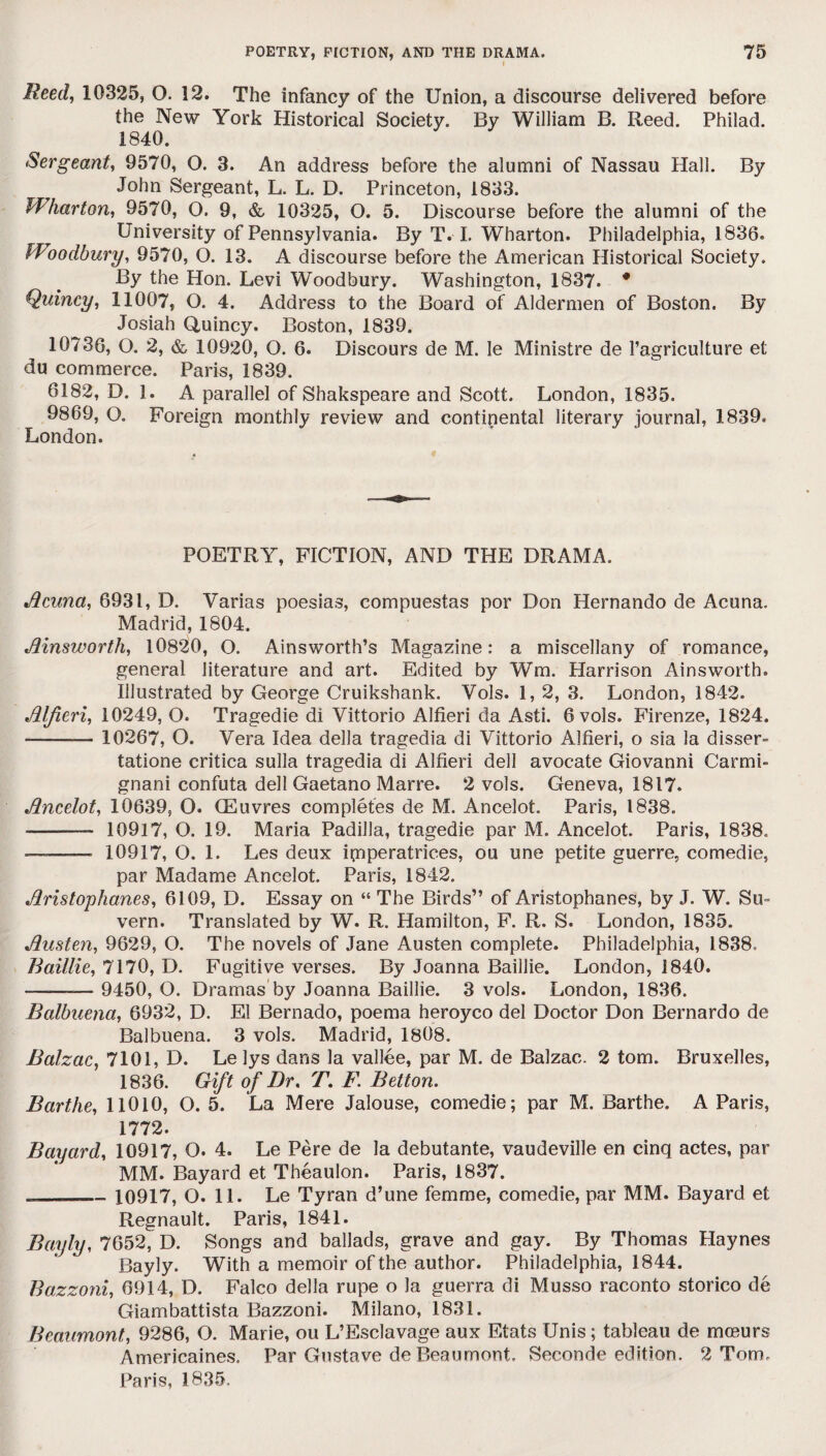 Reed, 10325, O. 12. The infancy of the Union, a discourse delivered before the New York Historical Society. By William B. Reed. Philad. 1840. Sergeant, 9570, O. 3. An address before the alumni of Nassau Hall. By John Sergeant, L. L. D. Princeton, 1833. Wharton, 9570, O. 9, & 10325, O. 5. Discourse before the alumni of the University of Pennsylvania. By T. I. Wharton. Philadelphia, 1836. Woodbury, 9570, O. 13. A discourse before the American Historical Society. By the Hon. Levi Woodbury. Washington, 1837. * Quincy, 11007, O. 4. Address to the Board of Aldermen of Boston. By Josiah Quincy. Boston, 1839. 10736, O. 2, & 10920, O. 6. Discours de M. le Ministre de l’agriculture et du commerce. Paris, 1839. 6182, D. 1. A parallel of Shakspeare and Scott. London, 1835. 9869, O. Foreign monthly review and continental literary journal, 1839. London. POETRY, FICTION, AND THE DRAMA. Acuna, 6931, D. Yarias poesias, compuestas por Don Hernando de Acuna. Madrid, 1804. Ainsworth, 10820, O. Ainsworth’s Magazine: a miscellany of romance, general literature and art. Edited by Wm. Harrison Ainsworth. Illustrated by George Cruikshank. Vols. 1,2, 3. London, 1842. Alfieri, 10249, O. Tragedie di Vittorio Alfieri da Asti. 6 vols. Firenze, 1824. - 10267, O. Vera Idea della tragedia di Vittorio Alfieri, o sia la disser- tatione critica sulla tragedia di Alfieri dell avocate Giovanni Carmi- gnani confuta dell Gaetano Marre. 2 vols. Geneva, 1817. Ancelot, 10639, O. CEuvres completes de M. Ancelot. Paris, 1838. - 10917, O. 19. Maria Padilla, tragedie par M. Ancelot. Paris, 1838. —- 10917, O. 1. Les deux ipperatrices, ou une petite guerre, comedie, par Madame Ancelot. Paris, 1842. Aristophanes, 6109, D. Essay on “ The Birds” of Aristophanes, by J. W. Su- vern. Translated by W. R. Hamilton, F. R. S. London, 1835. Austen, 9629, O. The novels of Jane Austen complete. Philadelphia, 1838. Baillie, 7170, D. Fugitive verses. By Joanna Baillie. London, 1840. --— 9450, O. Dramas by Joanna Baillie. 3 vols. London, 1836. Balbuena, 6932, D. El Bernado, poema heroyco del Doctor Don Bernardo de Balbuena. 3 vols. Madrid, 1808. Balzac, 7101, D. Lelys dans la vallee, par M. de Balzac. 2 tom. Bruxelles, 1836. Gift of Dr. T. F. Betton. Barthe, 11010, O. 5. La Mere Jalouse, comedie; par M. Barthe. A Paris, 1772. Bayard, 10917, O. 4. Le Pere de la debutante, vaudeville en cinq actes, par MM. Bayard et Theaulon. Paris, 1837. __10917, O. 11. Le Tyran d’une femme, comedie, par MM. Bayard et Regnault. Paris, 1841. Bayly, 7652, D. Songs and ballads, grave and gay. By Thomas Haynes Bayly. With a memoir of the author. Philadelphia, 1844. Bazzoni, 6914, D. Falco della rupe o la guerra di Musso raconto storico de Giambattista Bazzoni. Milano, 1831. Beaumont, 9286, O. Marie, ou L’Esclavage aux Etats Unis ; tableau de mceurs Americaines. Par Gustave de Beaumont. Seconde edition. 2 Tom. Paris, 1835.