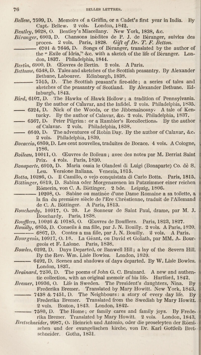 Bellew, 7599, D. Memoirs of a Griffin, or a Cadet’s first year in India. By Capt. Bellew. 2 vols. London, 1842. Bentley, 9628, O. Bentley’s Miscellany. New York, 1838, &c. Beranger, 6903, D. Chansons inedites de P. J. de Beranger, suivies des proces. 2 vols. Paris, 1828. Gift of Dr. T. F. Betton. .— - 6701 & 7646, D. Songs of Beranger, translated by the author of the “ Exile of Idria,” &c. with a sketch of the life of Beranger. Lon¬ don, 1837. Philadelphia, 1844. Berlin, 6900, D. CEuvres de Bertin. 2 vols. A Paris. Bethune, 6548, D. Tales and sketches of the Scottish peasantry. By Alexander Bethune, Labourer. Edinburgh, 1838. ——- 7515, D. The Scottish peasant’s fire-side; a series of tales and sketches of the peasantry of Scotland. By Alexander Bethune. Ed¬ inburgh, 1843. Bird, 6107, D. The Hawks of Hawk Hollow; a tradition of Pennsylvania. By the author of Calavar, and the Infidel. 2 vols. Philadelphia, 1835. - 6324, D. Nick of the Woods, or the Jibbenainosay. A tale of Ken¬ tucky. By the author of Calavar, &c. 2 vols. Philadelphia, 1837. - 6567, D. Peter Pilgrim: or a Rambler’s Recollections. By the author of Calavar. 2 vols. Philadelphia, 1838. - 6640, D. The adventures of Robin Day. By the author of Calavar, &c. 2 vols. Philadelphia, 1839. Bocaccio, 6859, D. Les cent nouvelles, traduites de Bocace. 4 vols. A Cologne, 1786. Boileau, 10011, O. CEuvres de Boileau ; avec des notes par M. Berriat Saint Prix. 4 vols. Paris, 1830. Bonaparte, 6910, D. Maria ossia le Olandesi di Luigi (Bonaparte) Co. de S. Leu. Versione Italiana. Venezia, 1815. Botta, 10286, O. II Camillo, o vejo conquistata di Carlo Botta. Paris, 1815. Bdttinger, 6819, D. Sabina Oder Morgenszenen im Putzzimmer einer reichen Romerin, von C. A. Bdttinger. 2 bde. Leipzig, 1806. --- 10208, O. Sabine ou matinee d’une Dame Romaine a sa toilette, a la fin du premiere siecle de l’Ere Chrestienne, traduit de l’Allemand de C. A. Bdttinger. A Paris, 1813. Bouchardy, 10917, O. 20. Le Sonneur de Saint Paul, drame, par M. J. Bouchardy. Paris, 1838. Boiifflcrs, 10026 & 10185, O. CEuvres de Boufflers. Paris, 1823, 1827. Bouilly, 6855, D. Conseils a ma fille, par J. N. Bouilly. 2 vols. A Paris, 1820. —- 6867, D. Contes a ma fille, par J. N. Bouilly. 2 vols. A Paris. Bourgeois, 10917, O. 18. La Geant, ou David et Goliath, par MM. A. Bour¬ geois et F. Lalone. Paris, 1838. Bowles, 6292, D. Days Departed, or Banwell Hill; a lay of the Severn Hill. By the Rev. Wm. Lisle Bowles. London, 1829. -- 6492, D. Scenes and shadows of days departed. By W. Lisle Bowles. London, 1837. Brainard, 7236, D. The poems of John G. C. Brainard. A new and authen¬ tic collection, with an original memoir of his life. Hartford, 1842. Bremer, 10936, O. Life in Sweden. The President’s daughters, Nina. By Frederika Bremer. Translated by Mary Howitt. New York, 1843. --- 7438 & 7451, D. The Neighbours: a story of every day life. By Frederika Bremer. Translated from the Swedish by Mary Howitt. 2 vols. Boston, 1843. London, 1842. ---— 7580, D. The Home; or family cares and family joys. By Frede- r rika Bremer. Translated by Mary Howitt. 2 vols. London, 1843. Bret Schneider j 9987, O. Heinrich und Antonio, oder die proseleyten der Romi- t schen und der evangelischen kirche, von Dr. Karl Gottleib Bret- schneider. Gotha, 1831.