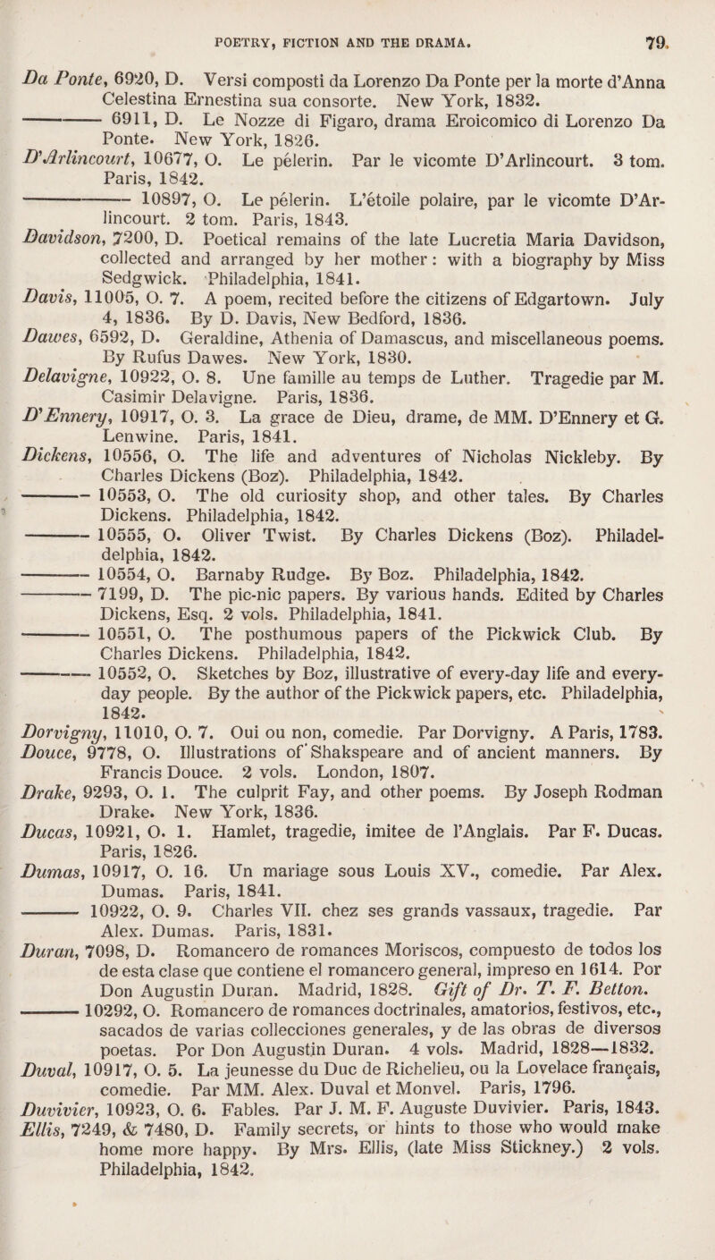 Da Ponte, 6920, D. Versi composti da Lorenzo Da Ponte per la morte d’Anna Celestina Ernestina sua consorte. New York, 1832. -- 6911, D. Le Nozze di Figaro, drama Eroicomico di Lorenzo Da Ponte. New York, 1826. D'Arlincourt, 10677, O. Le pelerin. Par le vicomte D’Arlincourt. 3 tom. Paris, 1842. ■- 10897, O. Le pelerin. L’etoile polaire, par le vicomte D’Ar¬ lincourt. 2 tom. Paris, 1843. Davidson, 7200, D. Poetical remains of the late Lucretia Maria Davidson, collected and arranged by her mother: with a biography by Miss Sedgwick. Philadetphia, 1841. Davis, 11005, O. 7. A poem, recited before the citizens of Edgartown. July 4, 1836. By D. Davis, New Bedford, 1836. Dawes, 6592, D. Geraldine, Athenia of Damascus, and miscellaneous poems. By Rufus Dawes. New York, 1830. Delavigne, 10922, O. 8. Une famille au temps de Luther. Tragedie par M. Casimir Delavigne. Paris, 1836. D'Ennery, 10917, O. 3. La grace de Dieu, drame, de MM. D’Ennery et G. Lenwine. Paris, 1841. Dickens, 10556, O. The life and adventures of Nicholas Nickleby. By Charles Dickens (Boz). Philadelphia, 1842. - 10553, O. The old curiosity shop, and other tales. By Charles Dickens. Philadelphia, 1842. - 10555, O. Oliver Twist. By Charles Dickens (Boz). Philadel- delphia, 1842. — -— 10554,0. Barnaby Rudge. By Boz. Philadelphia, 1842. -— 7199, D. The pic-nic papers. By various hands. Edited by Charles Dickens, Esq. 2 vols. Philadelphia, 1841. *- 10551, O. The posthumous papers of the Pickwick Club. By Charles Dickens. Philadelphia, 1842. --- 10552, O. Sketches by Boz, illustrative of every-day life and every¬ day people. By the author of the Pickwick papers, etc. Philadelphia, 1842. Dorvigny, 11010, O. 7. Oui ou non, comedie. Par Dorvigny. A Paris, 1783. Douce, 9778, O. Illustrations of'Shakspeare and of ancient manners. By Francis Douce. 2 vols. London, 1807. Drake, 9293, O. 1. The culprit Fay, and other poems. By Joseph Rodman Drake. New York, 1836. Ducas, 10921, O. 1. Hamlet, tragedie, imitee de l’Anglais. Par F. Ducas. Paris, 1826. Dumas, 10917, O. 16. Un mariage sous Louis XV., comedie. Par Alex. Dumas. Paris, 1841. — - 10922, O. 9. Charles VII. chez ses grands vassaux, tragedie. Par Alex. Dumas. Paris, 1831. Duran, 7098, D. Romancero de romances Moriscos, compuesto de todos los de esta clase que contiene el romancero general, impreso en 1614. Por Don Augustin Duran. Madrid, 1828. Gift of Dr. T. F. Betton. — - 10292, O. Romancero de romances doctrinales, amatorios, festivos, etc., sacados de varias collecciones generales, y de las obras de diversos poetas. Por Don Augustin Duran. 4 vols. Madrid, 1828—1832. Duval, 10917, O. 5. La jeunesse du Due de Richelieu, ou la Lovelace fran^ais, comedie. Par MM. Alex. Duval et Monvel. Paris, 1796. Duvivier, 10923, O. 6. Fables. Par J. M. F. Auguste Duvivier. Paris, 1843. Ellis, 7249, & 7480, D. Family secrets, or hints to those who would make home more happy. By Mrs. Ellis, (late Miss Stickney.) 2 vols. Philadelphia, 1842.