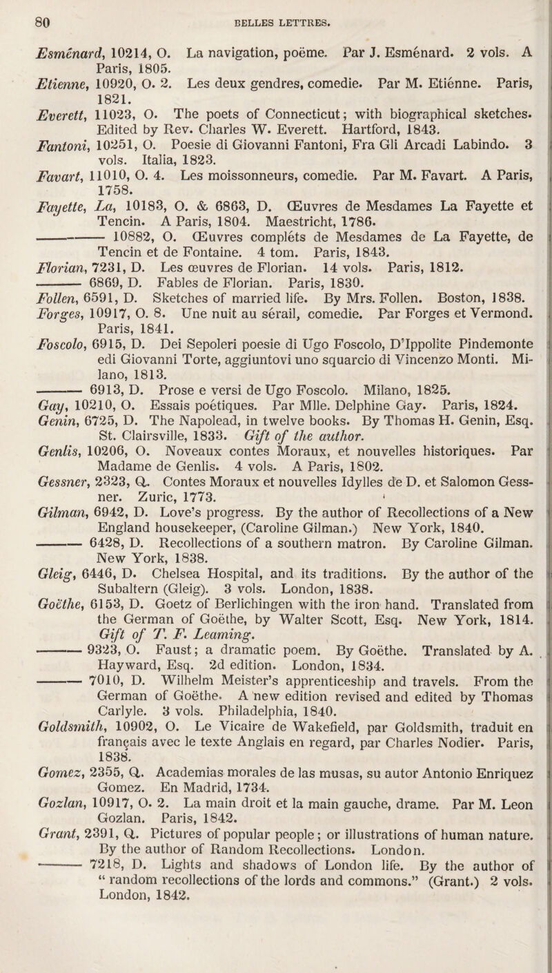 Esmenard, 10214, O. La navigation, poeme. Par J. Esmenard. 2 vols. A Paris, i805. Etienne, 10920, O. 2. Les deux gendres, comedie. Par M. Etienne. Paris, 1821. Everett, 11023, Q. The poets of Connecticut; with biographical sketches. Edited by Rev. Charles W. Everett. Hartford, 1843. Fantoni, 10251, O. Poesie di Giovanni Fantoni, Fra Gli Arcadi Labindo. 3 vols. Italia, 1823. Favart, 11010, O. 4. Les moissonneurs, comedie. Par M. Favart. A Paris, 1758. Fayette, La, 10183, O. & 6863, D. (Euvres de Mesdames La Fayette et Tencin. A Paris, 1804. Maestricht, 1786. ~~~—- 10882, O. GEuvres complete de Mesdames de La Fayette, de i Tencin et de Fontaine. 4 tom. Paris, 1843. Flavian, 7231, D. Les ceuvres de Florian. 14 vols. Paris, 1812. ——- 6869, D. Fables de Florian. Paris, 1830. Follen, 6591, D. Sketches of married life. By Mrs. Follen. Boston, 1838. Forges, 10917, O. 8. Une nuit au serail, comedie. Par Forges et Vermond. Paris, 1841. Foscolo, 6915, D. Dei Sepoleri poesie di Ugo Foscolo, DTppolite Pindemonte edi Giovanni Torte, aggiuntovi uno squarcio di Vincenzo Monti. Mi¬ lano, 1813. —— 6913, D. Prose e versi de Ugo Foscolo. Milano, 1825. Gay, 10210, O. Essais poetiques. Par Mile. Delphine Gay. Paris, 1824. Genin, 6725, D. The Napolead, in twelve books. By Thomas H. Genin, Esq. St. Clairsville, 1833. Gift of the author. Genlis, 10206, O. Noveaux contes Moraux, et nouvelles historiques. Par Madame de Genlis. 4 vols. A Paris, 1802. Gessner, 2323, Q,. Contes Moraux et nouvelles Idylles de D. et Salomon Gess- ner. Zuric, 1773. ' Gilman, 6942, D. Love’s progress. By the author of Recollections of a New England housekeeper, (Caroline Gilman.) New York, 1840. --— 6428, D. Recollections of a southern matron. By Caroline Gilman. New York, 1838. Gleig, 6446, D. Chelsea Hospital, and its traditions. By the author of the Subaltern (Gleig). 3 vols. London, 1838. Goethe, 6153, D. Goetz of Berlichingen with the iron hand. Translated from the German of Goethe, by Walter Scott, Esq. New York, 1814. Gift of T. F. Learning. -—- 9323, O. Faust; a dramatic poem. By Goethe. Translated by A. Hayward, Esq. 2d edition. London, 1834. -—-7010, D. Wilhelm Meister’s apprenticeship and travels. From the German of Goethe. A new edition revised and edited by Thomas Carlyle. 3 vols. Philadelphia, 1840. Goldsmith, 10902, O. Le Vicaire de Wakefield, par Goldsmith, traduit en fran^ais avec le texte Anglais en regard, par Charles Nodier. Paris, 1838. Gomez, 2355, Q,. Academias morales de las rnusas, su autor Antonio Enriquez Gomez. En Madrid, 1734. Gozlan, 10917, O. 2. La main droit et la main gauche, drame. Par M. Leon Gozlan. Paris, 1842. Grant, 2391, Q,. Pictures of popular people; or illustrations of human nature. By the author of Random Recollections. London. — 7218, D. Lights and shadows of London life. By the author of “ random recollections of the lords and commons.” (Grant.) 2 vols. London, 1842.