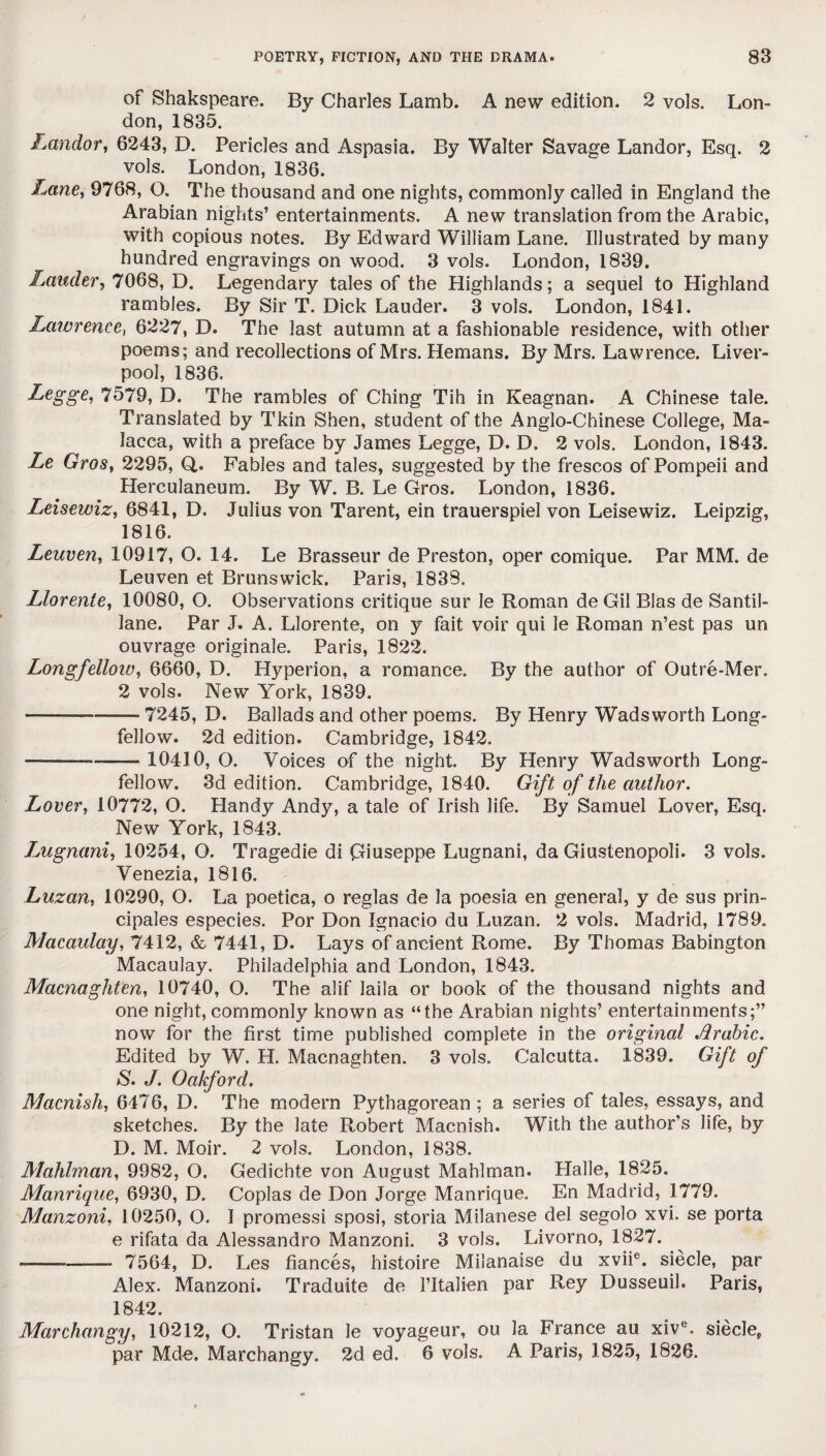 of Shakspeare. By Charles Lamb. A new edition. 2 vols. Lon¬ don, 1835. Landor, 6243, D. Pericles and Aspasia. By Walter Savage Landor, Esq. 2 vols. London, 1836. Lane, 9768, O. The thousand and one nights, commonly called in England the Arabian nights’ entertainments. A new translation from the Arabic, with copious notes. By Edward William Lane. Illustrated by many hundred engravings on wood. 3 vols. London, 1839. Lauder, 7068, D. Legendary tales of the Highlands; a sequel to Highland rambles. By Sir T. Dick Lauder. 3 vols. London, 1841. Lawrenees 6227, D. The last autumn at a fashionable residence, with other poems; and recollections of Mrs. Hemans. By Mrs. Lawrence. Liver¬ pool, 1836. Legge, 7579, D. The rambles of Ching Tih in Keagnan. A Chinese tale. Translated by Tkin Shen, student of the Anglo-Chinese College, Ma¬ lacca, with a preface by James Legge, D. D, 2 vols. London, 1843. Le Gros, 2295, Q. Fables and tales, suggested by the frescos of Pompeii and Herculaneum. By W. B. Le Gros. London, 1836. Leisewiz, 6841, D. Julius von Tarent, ein trauerspiel von Leisewiz. Leipzig, 1816. Leuven, 10917, O. 14. Le Brasseur de Preston, oper comique. Par MM. de Leuven et Brunswick. Paris, 1838. Llorente, 10080, O. Observations critique sur le Roman de Gil Bias de Santil- lane. Par J. A. Llorente, on y fait voir qui le Roman n’est pas un ouvrage originale. Paris, 1822. Longfellow, 6660, D. Hyperion, a romance. By the author of Outre-Mer. 2 vols. New York, 1839. — --——■ 7245, D. Ballads and other poems. By Henry Wadsworth Long¬ fellow. 2d edition. Cambridge, 1842. — - --- 10410, O. Voices of the night. By Henry Wadsworth Long¬ fellow. 3d edition. Cambridge, 1840. Gift of the author. Lover, 10772, O. Handy Andy, a tale of Irish life. By Samuel Lover, Esq. New York, 1843. Lugnani, 10254, O. Tragedie di Giuseppe Lugnani, da Giustenopoli. 3 vols. Venezia, 1816. Luzan, 10290, O. La poetica, o reglas de la poesia en general, y de sus prin- cipales especies. Por Don Ignacio du Luzan. 2 vols. Madrid, 1789. Macaulay, 7412, & 7441, D. Lays of ancient Rome. By Thomas Babington Macaulay. Philadelphia and London, 1843. Macnaghten, 10740, Q. The alif laila or book of the thousand nights and one night, commonly known as “the Arabian nights’ entertainments;” now for the first time published complete in the original Arabic. Edited by W. H. Macnaghten. 3 vols. Calcutta. 1839. Gift of S. J. Oakford. Macnish, 6476, D. The modern Pythagorean; a series of tales, essays, and sketches. By the late Robert Macnish. With the author’s life, by D. M. Moir. 2 vols. London, 1838. Mahlman, 9982, O. Gedichte von August Mahlman. Halle, 1825. Manrique, 6930, D. Coplas de Don Jorge Manrique. En Madrid, 1779. Manzoni, 10250, O. I promessi sposi, storia Milanese del segolo xvi. se porta e rifata da Alessandro Manzoni. 3 vols. Livorno, 1827. --—~— 7564, D. Les fiances, histoire Milanaise du xviie. siecle, par Alex. Manzoni. Traduite de l’ltalien par Rey Dusseuil. Paris, 1842. Marchangy, 10212, O. Tristan le voyageur, ou la France au xive. siecle, par Mde. Marchangy. 2d ed. 6 vols. A Paris, 1825, 1826.