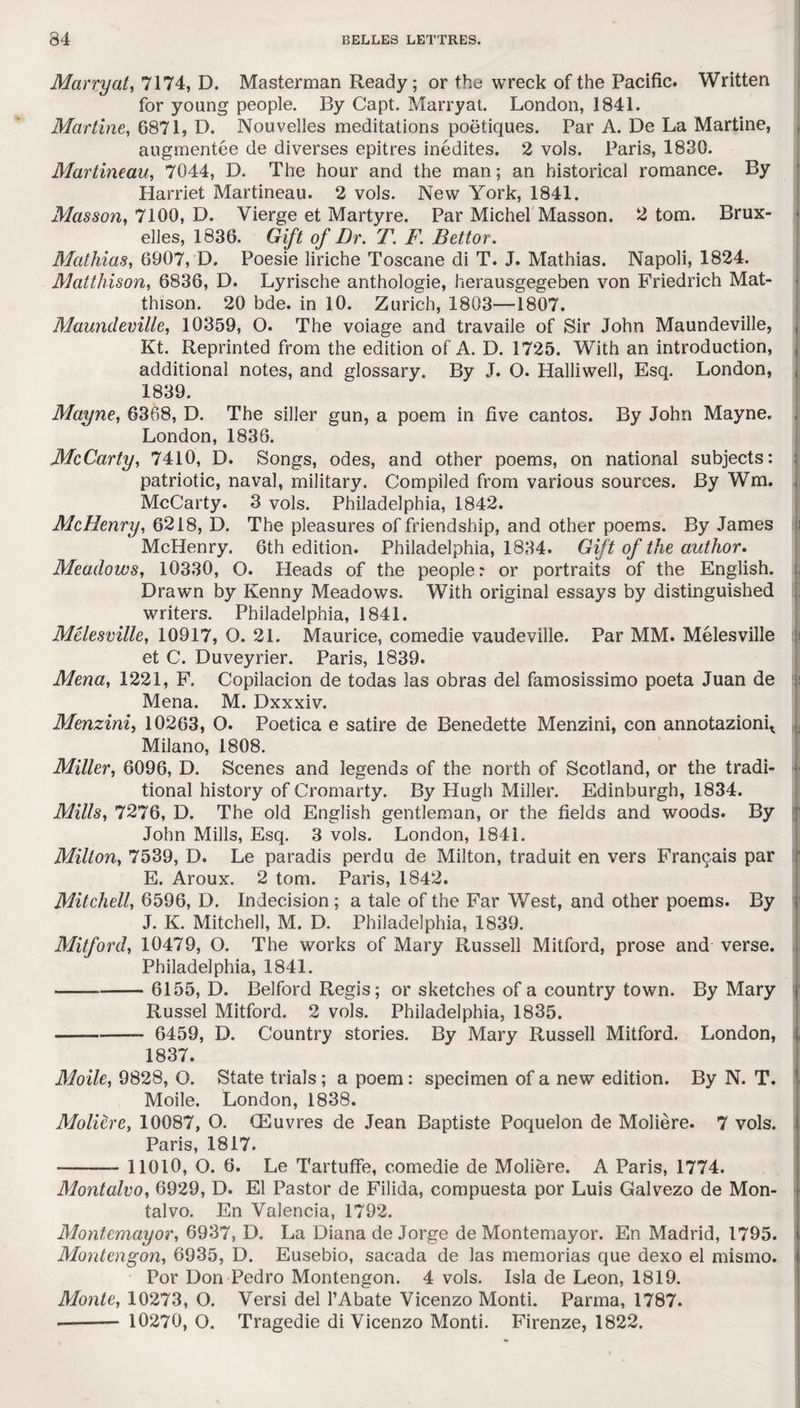 Marry at, 7174, D. Masterman Ready; or the wreck of the Pacific. Written for young people. By Capt. Marry at. London, 1841. Marline, 6871, D. Nouvelles meditations poetiques. Par A. De La Martine, augmentee de diverses epitres inedites. 2 vols. Paris, 1830. Martineau, 7044, D. The hour and the man; an historical romance. By Harriet Martineau. 2 vols. New York, 1841. Masson, 7100, D. Vierge et Martyre. Par Michel Masson. 2 tom. Brux¬ elles, 1836. Gift of Dr. T. F. Bettor. Mathias, 6907, D. Poesie liriche Toscane di T. J. Mathias. Napoli, 1824. Mattliison, 6836, D. Lyrische anthologie, herausgegeben von Friedrich Mat- thison. 20 bde. in 10. Zurich, 1803—1807. Maundeville, 10359, O. The voiage and travaile of Sir John Maundeville, Kt. Reprinted from the edition of A. D. 1725. With an introduction, additional notes, and glossary. By J. O. Halliwell, Esq. London, 1839. Mayne, 6368, D. The siller gun, a poem in five cantos. By John Mayne. London, 1836. McCarty, 7410, D. Songs, odes, and other poems, on national subjects: patriotic, naval, military. Compiled from various sources. By Wm. McCarty. 3 vols. Philadelphia, 1842. McHenry, 6218, D. The pleasures of friendship, and other poems. By James McHenry. 6th edition. Philadelphia, 1834. Gift of the author* Meadows, 10330, O. Heads of the people: or portraits of the English. Drawn by Kenny Meadows. With original essays by distinguished writers. Philadelphia, 1841. Melesville, 10917, O. 21. Maurice, comedie vaudeville. Par MM. Melesville et C. Duveyrier. Paris, 1839. Mena, 1221, F. Copilacion de todas las obras del famosissimo poeta Juan de Mena. M. Dxxxiv. Menzini, 10263, O. Poetica e satire de Benedette Menzini, con annotazionq Milano, 1808. Miller, 6096, D. Scenes and legends of the north of Scotland, or the tradi¬ tional history of Cromarty. By Hugh Miller. Edinburgh, 1834. Mills, 7276, D. The old English gentleman, or the fields and woods. By John Mills, Esq. 3 vols. London, 1841. Milton, 7539, D. Le paradis perdu de Milton, traduit en vers Francais par E. Aroux. 2 tom. Paris, 1842. Mitchell, 6596, D. Indecision ; a tale of the Far West, and other poems. By J. K. Mitchell, M. D. Philadelphia, 1839. Mitford, 10479, O. The works of Mary Russell Mitford, prose and verse. Philadelphia, 1841. —-6155, D. Belford Regis; or sketches of a country town. By Mary Russel Mitford. 2 vols. Philadelphia, 1835. —-—— 6459, D. Country stories. By Mary Russell Mitford. London, 1837. Moile, 9828, O. State trials; a poem : specimen of a new edition. By N. T. Moile. London, 1838. Moliere, 10087, O. CEuvres de Jean Baptiste Poquelon de Moliere. 7 vols. Paris, 1817. --11010, O. 6. Le Tartuffe, comedie de Moliere. A Paris, 1774. Montalvo, 6929, D. El Pastor de Filida, compuesta por Luis Galvezo de Mon¬ talvo. En Valencia, 1792. Montemayor, 6937, D. La Diana de Jorge de Montemayor. En Madrid, 1795. Montengon, 6935, D. Eusebio, sacada de las memorias que dexo el mismo. Por Don Pedro Montengon. 4 vols. Isla de Leon, 1819. Monte, 10273, O. Versi del 1’Abate Vicenzo Monti. Parma, 1787. ——— 10270, O. Tragedie di Vicenzo Monti. Firenze, 1822.