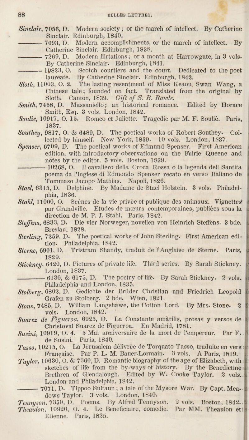 Sinclair, 7056, D. Modern society; or the march of intellect. By Catherine Sinclair. Edinburgh, 1840. — -— 7093, D. Modern accomplishments, or the march of intellect. By Catherine Sinclair. Edinburgh, 1838. -- 7269, D. Modern flirtations; or a month at Harrowgate, in 3 vols. By Catherine Sinclair. Edinburgh, 1841. ——— 1Q823, O. Scotch courtiers and the court. Dedicated to the poet laureate. By Catherine Sinclair. Edinburgh, 1842. Sloth, 11003, O. 2. The lasting resentment of Miss Keaou Swan Wang, a Chinese tale; founded on fact. Translated from the original by Sloth. Canton, 1839. Gift of S. B. Rawle. Smith, 7458, D. Massaniello; an historical romance. Edited by Horace Smith, Esq. 3 vols. London, 1842. Soulie, 10917, O. 15. Romeo et Juliette. Tragedie par M. F. Soulie. Paris, 1837. Southey, 9817, O. & 6489, D. The poetical works of Robert Southey. Col¬ lected by himself. New York, 1839. 10 vols. London, 1837. Spenser, 6709, D. The poetical works of Edmund Spenser. First American edition, with introductory observations on the Fairie Queene and notes by the editor. 5 vols. Boston, 1839. - 10268, O. II cavaliero della Croca Rossa o la legenda dell Santita poema da l’Inglese di Edmondo Spenser recato en verso Italiano de Tommaso Jacopo Mathias. Napoli, 1826. Stael, 6315, D. Delphine, By Madame de Stael Holstein. 3 vols. Philadel¬ phia, 1836. Stahl, 11000, O. Scenes de la vie privee et publique des animaux. Vignetted ; par Grandville. Etudes de mceurs contemporaines, publiees sous la u direction de M. P. J. Stahl. Paris, 1842. Steffens, 6833, D. Die vier Norweger, novellen von Heinrich Steffens. 3 bde. „ Breslau, 1828. Sterling, 7259, D. The poetical works of John Sterling. First American edi- • tion. Philadelphia, 1842. Sterne, 6901, D. Tristram Shandy, traduit de l’Anglaise de Sterne. Paris, < 1829. Stickney, 6420, D. Pictures of private life. Third series. By Sarah Stickney. ) London, 1837. — -6136, & 6175, D. The poetry of life. By Sarah Stickney. 2 vols. i Philadelphia and London, 1835. Stolberg, 6802, D. Gedichte der Briider Christian und Friedrich Leopold I Grafen zu Stolberg. 2 bde. Wien, 1821. Stone, 7485, D. William Langshawe, the Cotton Lord. By Mrs. Stone. 2 j vols. London, 1842. Suarez de Figueroa, 6925, D. La Constante amarilis, prosas y versos de > Christoval Suarez de Figueroa. En Madrid, 1781. Susini, 10919, O. 4. 5 Mai anniversaire de la mort de l’empereur. Par F. j de Susini. Paris, 1840. Tasso, 10215, O. La Jerusalem delivree de Torquato Tasso, traduite en vers, ' Francaise. Par P. L. M. Bauer-Lormain. 3 vols. A Paris, 1819. Taylor, 10630,J O. & 7360, D. Romantic biography of the age of Elizabeth, with: sketches of life from the by-ways of history. By the Benedictine j Brethren of Glendalough. Edited by W. Cooke Taylor. 2 vols. j London and Philadelphia, 1842. -— 7071, D. Tippoo Sultaun ; a tale of the Mysore War. By Capt. Mea- : dows Taylor. 3 vols. London, 1840. Tennyson, 7350, D. Poems. By Alfred Tennyson. 2 vols. Boston, 1842. J| Theaulon, 10920, O. 4. Le Beneffciaire, comedie. Par MM. Theaulon et ( Etienne. Paris, 1825.