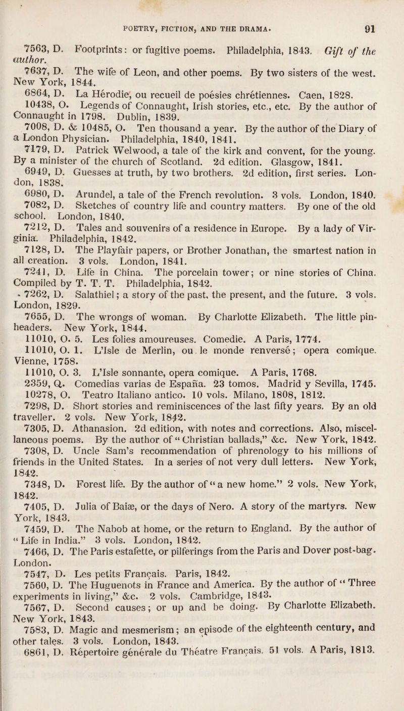 7563, D. Footprints: or fugitive poems. Philadelphia, 1843. Gift of the author. 7637, D. The wife of Leon, and other poems. By two sisters of the west. New York, 1844. 6864, D. La Herodie, ou recueil de poesies chretiennes. Caen, 1828. 10438, O. Legends of Connaught, Irish stories, etc., etc. By the author of Connaught in 1798. Dublin, 1839. 7008, D. & 10485, O. Ten thousand a year. By the author of the Diary of a London Physician. Philadelphia, 1840, 1841. 7179, D. Patrick Welwood, a tale of the kirk and convent, for the young. By a minister of the church of Scotland. 2d edition. Glasgow, 1841. 6949, D. Guesses at truth, by two brothers. 2d edition, first series. Lon¬ don, 1838. 6980, D. Arundel, a tale of the French revolution. 3 vols. London, 1840. 7082, D. Sketches of country life and country matters. By one of the old school. London, 1840. 7212, D. Tales and souvenirs of a residence in Europe. By a lady of Vir¬ ginia. Philadelphia, 1842. 7128, D. The Playfair papers, or Brother Jonathan, the smartest nation in all creation. 3 vols. London, 1841. 7241, D. Life in China. The porcelain tower; or nine stories of China. Compiled by T. T. T. Philadelphia, 1842. * 7262, D. Salathiel; a story of the past, the present, and the future. 3 vols. London, 1829. 7655, D. The wrongs of woman. By Charlotte Elizabeth. The little pin- headers. New York, 1844. 11010, O. 5. Les folies amoureuses. Comedie. A Paris, 1774. 11010,0.1. L’Isle de Merlin, ou le monde renverse; opera comique, Vienne, 1758. 11010, O. 3. L’lsle sonnante, opera comique. A Paris, 1768. 2359, Q. Comedias varias de Espana. 23 tomos. Madrid y Sevilla, 1745. 10278, O. Teatro Italiano antico. 10 vols. Milano, 1808, 1812. 7298, D. Short stories and reminiscences of the last fifty years. By an old traveller. 2 vols. New York, 18J2. 7305, D. Athanasion. 2d edition, with notes and corrections. Also, miscel¬ laneous poems. By the author of “Christian ballads,” &c. New York, 1842. 7308, D. Uncle Sam’s recommendation of phrenology to his millions of friends in the United States. In a series of not very dull letters. New York, 1842. 7348, D. Forest life. By the author of “a new home.” 2 vols. New York, 1842. 7405, D. Julia of Baise, or the days of Nero. A story of the martyrs. New York, 1843. 7459, D. The Nabob at home, or the return to England. By the author of “Life in India.” 3 vols. London, 1842. 7466, D. The Paris estafette, or pilferings from the Paris and Dover post-bag. London. 7547, D. Les petits Francais. Paris, 1842. 7560, D. The Huguenots in France and America. By the author of “ Three experiments in living,” &c. 2 vols. Cambridge, 1843. 7567, D. Second causes; or up and be doing. By Charlotte Elizabeth. New York, 1843. 7583, D. Magic and mesmerism; an episode of the eighteenth century, and other tal$s. 3 vols. London, 1843. 6861, D. Repertoire generate du Theatre Francais. 51 vols. A Paris, 1813.