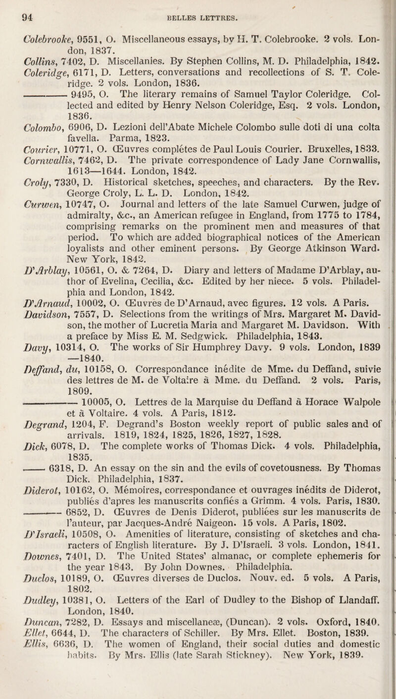 Colebrooke, 9551, O. Miscellaneous essays, bv II. T. Colebrooke. 2 vols. Lon¬ don, 1837. Collins, 7402, D. Miscellanies. By Stephen Collins, M. D. Philadelphia, 1842. Coleridge, 6171, D. Letters, conversations and recollections of S. T. Cole¬ ridge. 2 vols. London, 1836. -- 9495, O. The literary remains of Samuel Taylor Coleridge. Col¬ lected and edited by Henry Nelson Coleridge, Esq. 2 vols. London, 1836. Colombo, 6906, D. Lezioni dell’Abate Michele Colombo sulle doti di una colta favella. Parma, 1823. Courier, 10771, O. (Euvres completes de Paul Louis Courier. Bruxelles, 1833. Cormvallis, 7462, D. The private correspondence of Lady Jane Cornwallis, 1613—1644. London, 1842. Croly, 7330, D. Historical sketches, speeches, and characters. By the Rev. George Croly, L. L. D. London, 1842. Curwen, 10747, O. Journal and letters of the late Samuel Curwen, judge of admiralty, &c., an American refugee in England, from 1775 to 1784, comprising remarks on the prominent men and measures of that period. To which are added biographical notices of the American loyalists and other eminent persons. By George Atkinson Ward. New York, 1842. D'Arblay, 10561, O. & 7264, D. Diary and letters of Madame D’Arblay, au¬ thor of Evelina, Cecilia, &c. Edited by her niece. 5 vols. Philadel¬ phia and London, 1842. D'Jdrnaud, 10002,0. (Euvres de D’Arnaud, avec figures. 12 vols. A Paris. Davidson, 7557, D. Selections from the writings of Mrs. Margaret M. David¬ son, the mother of Lucretia Maria and Margaret M. Davidson. With a preface by Miss E. M. Sedgwick. Philadelphia, 1843. Davy, 10314, O. The works of Sir Humphrey Davy. 9 vols. London, 1839 —1840. Deffand, du, 10158, O. Correspondance inedite de Mme. du Deffand, suivie des lettres de M. de Voltaire a Mme. du Deffand. 2 vols. Paris, 1809. -- 10005, O. Lettres de la Marquise du Deffand a Horace Walpole et a Voltaire. 4 vols. A Paris, 1812. Degrand, 1204, F. Degrand’s Boston weekly report of public sales and of arrivals. 1819, 1824, 1825, 1826, 1827, 1828. Dick, 6078, D. The complete works of Thomas Dick. 4 vols. Philadelphia, 1835. --6318, D. An essay on the sin and the evils of covetousness. By Thomas Dick. Philadelphia, 1837. Diderot, 10162, O. Memoires, correspondance et ouvrages inedits de Diderot, publies d’apres les manuscrits confies a Grimm. 4 vols. Paris, 1830. -— - 6852, D. CEuvres de Denis Diderot, publiees sur les manuscrits de l’auteur, par Jacques-Andre Naigeon. 15 vols. A Paris, 1802. IT Israeli, 10508, O. Amenities of literature, consisting of sketches and cha¬ racters of English literature. By J. D’lsraeli. 3 vols. London, 1841. Downes, 7401, D. The United States’ almanac, or complete ephemeris for the year 1843. By John Downes. Philadelphia. Duclos, 10189, O. (Euvres diverses de Duclos. Nouv. ed. 5 vols. A Paris, 1802. Dudley, 10381, O. Letters of the Earl of Dudley to the Bishop of Llandaff. London, 1840. Duncan, 7282, D. Essays and miscellanese, (Duncan). 2 vols. Oxford, 1840. Ellct, 6644, I). The characters of Schiller. By Mrs. Ellet. Boston, 1839. Ellis, 6636, D. The women of England, their social duties and domestic habits. By Mrs. Ellis (late Sarah Stickney). New York, 1839.