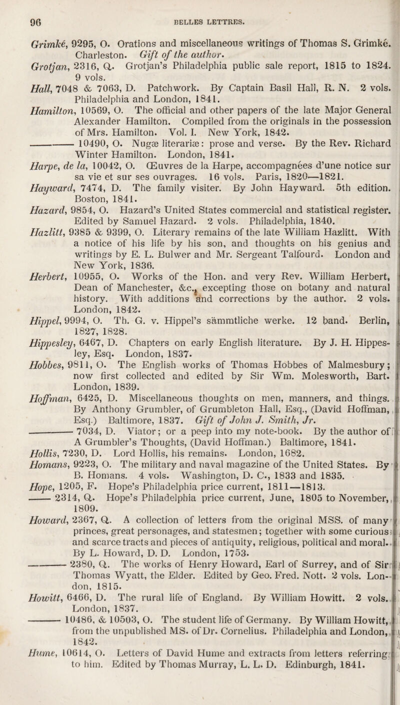 Grimke, 9295, O. Orations and miscellaneous writings of Thomas S. Grimke. Charleston. Gift of the author. Grotjan, 2316, Q,. Grotjan’s Philadelphia public sale report, 1815 to 1824. 9 vols. Half 7048 & 7063, D. Patchwork. By Captain Basil Hall, R. N. 2 vols. Philadelphia and London, 1841. Hamilton, 10569, O. The official and other papers of the late Major General Alexander Hamilton. Compiled from the originals in the possession of Mrs. Hamilton. Vol. I. New York, 1842. - 10490, O. Nugae literariae: prose and verse. By the Rev. Richard Winter Hamilton. London, 1841. Harpe, de la, 10042, O. CEuvres de la Harpe, accompagnees d’une notice sur sa vie et sur ses ouvrages. 16 vols. Paris, 1820—1821. Hayward, 7474, D. The family visiter. By John Hayward. 5th edition. Boston, 1841. Hazard, 9854, O. Hazard’s United States commercial and statistical register. Edited by Samuel Hazard. 2 vols. Philadelphia, 1840. Hazlitt, 9385 & 9399, O. Literary remains of the late William Hazlitt. With a notice of his life by his son, and thoughts on his genius and writings by E. L. Bulwer and Mr. Sergeant Talfourd. London and New York, 1836. Herbert, 10955, O. Works of the Hon. and very Rev. William Herbert, Dean of Manchester, &c.j excepting those on botany and natural history. With additions and corrections by the author. 2 vols. London, 1842. Hippel, 9994, O. Th. G. v. HippePs sammtliche werke. 12 band. Berlin, 1827, 1828. Hippesley, 6467, D. Chapters on early English literature. By J. H. Hippes- ley, Esq. London, 1837. Hobbes, 9811, O. The English works of Thomas Hobbes of Malmesbury; now first collected and edited by Sir Wm. Moles worth, Bart. London, 1839. Hoffman, 6425, D. Miscellaneous thoughts on men, manners, and things. By Anthony Grumbler, of Grumbleton Hall, Esq., (David Hoffman, Esq.) Baltimore, 1837. Gift of John J. Smith, Jr. --- 7034, D. Viator; or a peep into my note-book. By the author of A Grumbler’s Thoughts, (David Hoffman.) Baltimore, 1841. Hollis, 7230, D. Lord Hollis, his remains. London, 1682. Homans, 9223, O. The military and naval magazine of the United States. By B. Homans. 4 vols. Washington, D. C., 1833 and 1835. Hope, 1205, F. Hope’s Philadelphia price current, 1811—1813. —— 2314, G. Hope’s Philadelphia price current, June, 1805 to November, i 1809. Howard, 2367, Q,. A collection of letters from the original MSS. of many princes, great personages, and statesmen; together with some curious and scarce tracts and pieces of antiquity, religious, political and moral. By L. Howard, D. D. London, 1753. -- 2380, Q. The works of Henry Howard, Earl of Surrey, and of Sin Thomas Wyatt, the Elder. Edited by Geo. Fred. Nott. 2 vols. Lon¬ don, 1815. Howitt, 6466, D. The rural life of England. By William Howitt. 2 vols. London,1837. 10486, & 10503, O. The student life of Germany. By William Howitt, from the unpublished MS. of Dr. Cornelius. Philadelphia and London, 1842. Hume, 10614, O. Letters of David Hume and extracts from letters referring to him. Edited by Thomas Murray, L. L. D. Edinburgh, 1841.