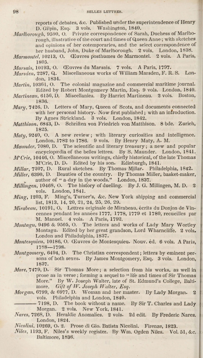 reports of debates, &c. Published under the superintendence of Henry D. Gilpin, Esq. 3 vols. Washington, 1840. Marlborough, 9590, O. Private correspondence of Sarah, Duchess of Marlbo¬ rough, illustrative of the court and times of Queen Anne; with sketches and opinions of her cotemporaries, and the select correspondence of her husband, John, Duke of Marlborough. 2 vols. London, 1838. Marmontel, 10213, O. (Euvres posthumes de Marmontel. 2 vols. A Paris, 1805. Marsais, 10193, O. (Euvres du Marsais. 7 vols. A Paris, 1797. Marsclen, 2287, Q. Miscellaneous works of William Marsden, F. R. S. Lon¬ don, 1834. Martin, 10361, O. The colonial magazine and commercial maritime journal. Edited by Robert Montgomery Martin, Esq. 9 vols. London, 1840. Martineau, 6156, D. Miscellanies. By Harriet Martineau. 2 vols. Boston, 1836. Mary, 7426, D. Letters of Mary, Queen of Scots, and documents connected with her personal history. Now first published ; with an infroduction. By Agnes Strickland. 3 vols. London, 1842. Matthison, 6843, D. Schriften von Friedrich von Matthison. 8 bde. Zurich, 1825. Maty, 9240, O. A new review; with literary curiosities and intelligence. London, 1782 to 1786. 9 vols. By Henry Maty, A. M. Maunder, 7080, D. The scientific and literary treasury; a new and popular encyclopaedia of the belles lettres. By S. Maunder. London, 1841. M'Crie, 10446, O. Miscellaneous writings, chiefly historical, of the late Thomas M’Crie, D. D. Edited by his son. Edinburgh, 1841. Millar, 7207, D. Rural sketches. By Thomas Millar. Philadelphia, 1842. Miller, 6390, D. Beauties of the country. By Thomas Miller, basket-maker, author of “ a-day in the woods.” London, 1837. Millingen, 10488, O. The history of duelling. By J. G. Millingen, M. D. 2 vols. London, 1841. Ming, 1203, F. Ming’s, Turner’s, &c. New York shipping and commercial list, 1813, 14, 20, 21, 24, 25, 26, 29. Mirabeau, 10191, O. Lettres originale de Mirabeau, ecrits du Donjon de Vin¬ cennes pendant les annees 1777, 1778, 1779 et 1780, recueilles par M. Manuel. 4 vols. A Paris, 1792. Montagu, 9496 & 9505, O. The letters and works of Lady Mary Wortley Montagu. Edited by her great grandson, Lord Wharncliffe. 2 vols* London and Philadulphia, 1837. Montesquieu, 10186,0. (Euvres de Montesquieu. Nouv. ed. 6 vols. A Paris, 1788—1798. Montgomery, 6494, D. The Christian correspondent; letters by eminent per¬ sons of both sexes. By James Montgomery, Esq. 3 vols. London, 1837. More, 7479, D. Sir Thomas More; a selection from his works, as well in prose as in verse; forming a sequel to “ life and times of Sir Thomas More.” By W. Joseph Walter, late of St. Edmund’s College, Balti¬ more. Gift of TV. Joseph Walter, Esq. Morgan, 6799, & 6977, D. Woman and her master. By Lady Morgan. 2 vols. Philadelphia and London, 1840. -7198, D. The book without a name. By Sir T. Charles and Lady Morgan. 2 vols. New York, 1841. Nares, 7268, D. Heraldic Anomalies. 2 vols. 2d edit. By Frederic Nares. London, 1824. Nicolini, 10269, O. 2. Prose di Gio. Batista Nicolini. Firenze, 1823. Niles, 1193, F. Niles’s weekly register. By Wm. Ogden Niles. Vol. 51, &c. Baltimore, 1836.