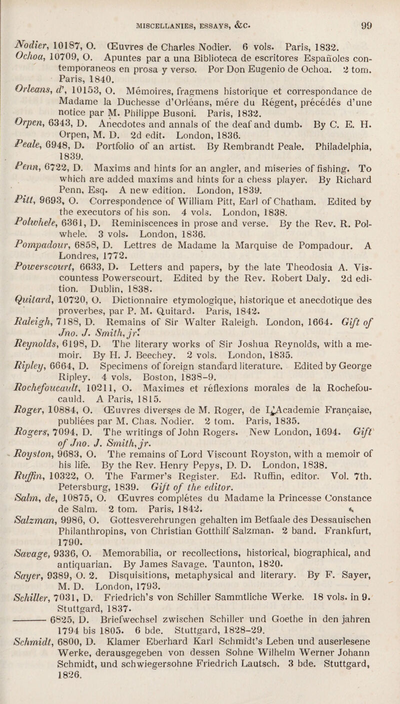 Nodier, 10187, O. (Euvres de Charles Nodier. 6 vols. Paris, 1832. Ochoa, 10709, O. Apuntes par a una Biblioteca de escritores Espaiioles con- temporaneos en prosa y verso. Por Don Eugenio de Ochoa. 2 tom. Paris, 1840. Orleans, cV, 10153, O. Memoires, fragmens historique et correspondance de Madame la Duchesse d’Orleans, mere du Regent, precedes d’une notice par M. Philippe Busoni. Paris, 1832. Orpen, 6343, D. Anecdotes and annals of the deaf and dumb. By C. E. H. Orpen, M. D. 2d edit. London, 1836. Peale, 6948, D. Portfolio of an artist. By Rembrandt Peale. Philadelphia, 1839. Penn, 6722, D. Maxims and hints for an angler, and miseries of fishing. To which are added maxims and hints for a chess player. By Richard Penn, Esq. A new edition. London, 1839. Pitt, 9693, O. Correspondence of William Pitt, Earl of Chatham. Edited by the executors of his son. 4 vols. London, 1838. Polwhele, 6361, D. Reminiscences in prose and verse. By the Rev. R. Pol- whele. 3 vols. London, 1836. Pompadour, 6858, D. Lettres de Madame la Marquise de Pompadour. A Londres, 1772. Powerscourt, 6633, D. Letters and papers, by the late Theodosia A. Vis¬ countess Powerscourt. Edited by the Rev. Robert Daly. 2d edi¬ tion. Dublin, 1838. Quitard, 10720, O. Dictionnaire etymologique, historique et anecdotique des proverbes, par P. M. Quitard. Paris, i842. Raleigh, 7188, D. Remains of Sir Walter Raleigh. London, 1664. Gift of Jno. J. Smith, jP Reynolds, 6198, D. The literary works of Sir Joshua Reynolds, with a me¬ moir. By H. J. Beechey. 2 vols. London, 1835. Ripley, 6664, D. Specimens of foreign standard literature. Edited by George Ripley. 4 vols. Boston, 1838-9. Rochefoucault, 10211, O. Maximes et reflexions morales de la Rochefou¬ cauld. A Paris, 1815. Roger, 10884, O. (Euvres divers.es de M. Roger, de L^Academie Francaise, publiees par M. Chas. Nodier. 2 tom. Paris, 1835. Rogers, 7094, D. The writings of John Rogers. New London, 1694. Gift of Jno. J. Smith, jr. Royston, 9683, O. The remains of Lord Viscount Royston, with a memoir of his life. By the Rev. Henry Pepys, D. D. London, 1838. Ruffin, 10322, O. The Farmer’s Register. Ed. Ruffin, editor. Vol. 7th. Petersburg, 1839. Gift of the editor. Salm, de, 10875, O. (Euvres completes du Madame la Princesse Constance de Salm. 2 tom. Paris, 1842. % Salzman, 9986, O. Gottesverehrungen gehalten im Betfaale des Dessauischen Philanthropins, von Christian Gotthilf Salzman. 2 band. Frankfurt, 1790. Savage, 9336, O. Memorabilia, or recollections, historical, biographical, and antiquarian. By James Savage. Taunton, 1820. Sayer, 9389, O. 2. Disquisitions, metaphysical and literary. By F. Sayer, M. D. London, 1793. Schiller, 7031, D. Friedrich’s von Schiller Sammtliche Werke. 18 vols. in 9. Stuttgard, 1837. - 6825, D. Briefwechsel zwischen Schiller und Goethe in den jahren 1794 bis 1805. 6 bde. Stuttgard, 1828-29. Schmidt, 6800, D. Klamer Eberhard Karl Schmidt’s Leben und auserlesene Werke, derausgegeben von dessen Sohne Wilhelm Werner Johann Schmidt, und schwiegersohne Friedrich Lautsch. 3 bde. Stuttgard, 1826.