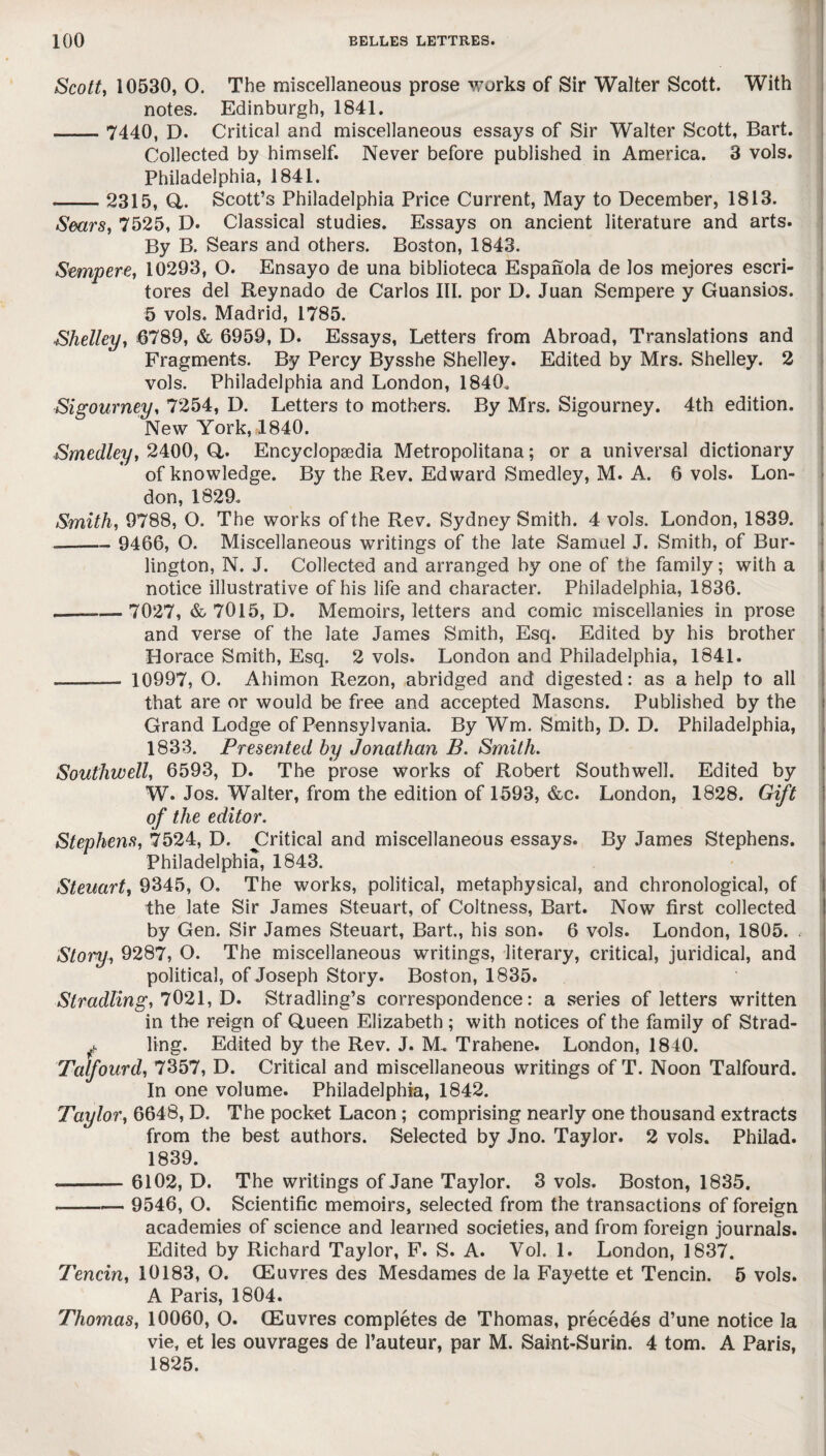 Scott, 10530, O. The miscellaneous prose works of Sir Walter Scott. With notes. Edinburgh, 1841. - 7440, D. Critical and miscellaneous essays of Sir Walter Scott, Bart. Collected by himself. Never before published in America. 3 vols. Philadelphia, 1841. -2315, Q,. Scott’s Philadelphia Price Current, May to December, 1813. Sears, 7525, D. Classical studies. Essays on ancient literature and arts. By B. Sears and others. Boston, 1843. Sempere, 10293, O. Ensayo de una biblioteca Espanola de los mejores escri- tores del Reynado de Carlos III. por D. Juan Sempere y Guansios. 5 vols. Madrid, 1785. Shelley, 6789, & 6959, D. Essays, Letters from Abroad, Translations and Fragments. By Percy Bysshe Shelley. Edited by Mrs. Shelley. 2 vols. Philadelphia and London, 1840, Sigourney, 7254, D. Letters to mothers. By Mrs. Sigourney. 4th edition. New York, 1840. Smedley, 2400, Q,. Encyclopaedia Metropolitana; or a universal dictionary of knowledge. By the Rev. Edward Smedley, M. A. 6 vols. Lon¬ don, 1829. Smith, 9788, O. The works of the Rev. Sydney Smith. 4 vols. London, 1839. _— 9466, O. Miscellaneous writings of the late Samuel J. Smith, of Bur¬ lington, N. J. Collected and arranged by one of the family; with a notice illustrative of his life and character. Philadelphia, 1836. —--7027, & 7015, D. Memoirs, letters and comic miscellanies in prose and verse of the late James Smith, Esq. Edited by his brother Horace Smith, Esq. 2 vols. London and Philadelphia, 1841. .—- 10997, O. Ahimon Rezon, abridged and digested: as a help to all that are or would be free and accepted Masons. Published by the Grand Lodge of Pennsylvania. By Wm. Smith, D. D. Philadelphia, 1833. Presented by Jonathan B. Smith. Southwell, 6593, D. The prose works of Robert Southwell. Edited by W. Jos. Walter, from the edition of 1593, &c. London, 1828. Gift of the editor. Stephens, 7524, D. ^Critical and miscellaneous essays. By James Stephens. Philadelphia, 1843. Steuart, 9345, O. The works, political, metaphysical, and chronological, of the late Sir James Steuart, of Coltness, Bart. Now first collected by Gen. Sir James Steuart, Bart., his son. 6 vols. London, 1805. . Story, 9287, O. The miscellaneous writings, literary, critical, juridical, and political, of Joseph Story. Boston, 1835. Stradling, 7021, D. Stradling’s correspondence: a series of letters written in the reign of Queen Elizabeth ; with notices of the family of Strad- f ling. Edited by the Rev. J. M. Trabene. London, 1840. Talfourd, 7357, D. Critical and miscellaneous writings of T. Noon Talfourd. In one volume. Philadelphia, 1842. Taylor, 6648, D. The pocket Lacon ; comprising nearly one thousand extracts from the best authors. Selected by Jno. Taylor. 2 vols. Philad. 1839. --— 6102, D. The writings of Jane Taylor. 3 vols. Boston, 1835. ---— 9546, O. Scientific memoirs, selected from the transactions of foreign academies of science and learned societies, and from foreign journals. Edited by Richard Taylor, F. S. A. Vol. 1. London, 1837. Tencin, 10183, O. CEuvres des Mesdames de la Fayette et Tencin. 5 vols. A Paris, 1804. Thomas, 10060, O. CEuvres completes de Thomas, precedes d’une notice la vie, et les ouvrages de l’auteur, par M. Saint-Surin. 4 tom. A Paris, 1825.
