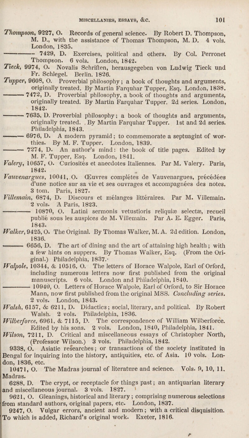 Thompson, 9227, O. Records of general science. By Robert D. Thompson, M. D., with the assistance of Thomas Thompson, M. D. 4 vols. London, 1835. ———— 7429, D. Exercises, political and others. By Col. Perronet Thompson. 6 vols. London, 1842. Tieck, 9974, O. Novalis Schriften, herausgegeben von Ludwig Tieck und Fr. Schlegel. Berlin. 1826. Tupper, 9608, O. Proverbial philosophy; a book of thoughts and arguments, originally treated. By Martin Farqubar Tupper, Esq. London, 1838. -7472, D. Proverbial philosophy, a book of thoughts and arguments, originally treated. By Martin Farquhar Tupper. 2d series. London, 1842. - 7635, D. Proverbial philosophy; a book of thoughts and arguments, originally treated. . By Martin Farquhar Tupper. 1st and 2d series. Philadelphia, 1843. *--— 6976, D. A modern pyramid ; to commemorate a septuagint of wor¬ thies. By M. F. Tupper. London, 1839. - 7274, D. An author’s mind: the book of title pages. Edited by M. F. Tupper, Esq. London, 1841. Valery, 10657, O. Curiosites et anecdotes Italiennes. Par M, Valery. Paris, 1842. Vauvenargues, 10041, O. CEuvres completes de Vauvenargues, precedees d’une notice sur sa vie et ses ouvrages et accompagnees des notes. 3 tom. Paris, 1827. Villemain, 6874, D. Discours et melanges litteraires. Par M. Villemain. 2 vols. A Paris, 1823. -—-— 10870, O. Latini sermonis vetustioris reliquiae selectae, recueil publie sous les auspices de M. Villemain. Par A. E. Egger. Paris, 1843. Walker, 9425,0. The Original. By Thomas Walker, M. A. 2d edition. London, 1836. - 6656, D. The art of dining and the art of attaining high health ; with a few hints on suppers. By Thomas Walker, Esq. (From the Ori¬ ginal.) Philadelphia, 1837.* Walpole, 10344, & 10516, O. The letters of Horace Walpole, Earl of Orford, including numerous letters now first published from the original manuscripts. 6 vols. London and Philadelphia, 1840. --— 10940, O. Letters of Horace Walpole, Earl of Orford, to Sir Horace Mann, now first published from the original MSS. Concluding series. 2 vols. London, 1843. Walsh, 6157, & 6211, D. Didactics; social, literary, and political. By Robert Walsh. 2 vols. Philadelphia, 1836. Wilberforce, 6961, & 7115, D. The correspondence of William Wilberforce. Edited by his sons. 2 vols. London, 1840, Philadelphia, 1841. Wilson, 7211, D. Critical and miscellaneous essays of Christopher North, (Professor Wilson.) 3 vols. Philadelphia, 1842. 9338, O. Asiatic researches; or transactions of the society instituted in Bengal for inquiring into the history, antiquities, etc. of Asia. 10 vols. Lon¬ don, 1836, etc. 10471, O. The Madras journal of literature and science. Vols. 9, 10, 11. Madras. 6288, D. The crypt, or receptacle for things past; an antiquarian literary : and miscellaneous journal. 3 vols. 1827. 9621, O. Gleanings, historical and literary ; comprising numerous selections 'from standard authors, original papers, etc. London, 1837. 9247,0. Vulgar errors, ancient and modern; with a critical disquisition. To which is added, Richard’s original work. Exeter, 1816.