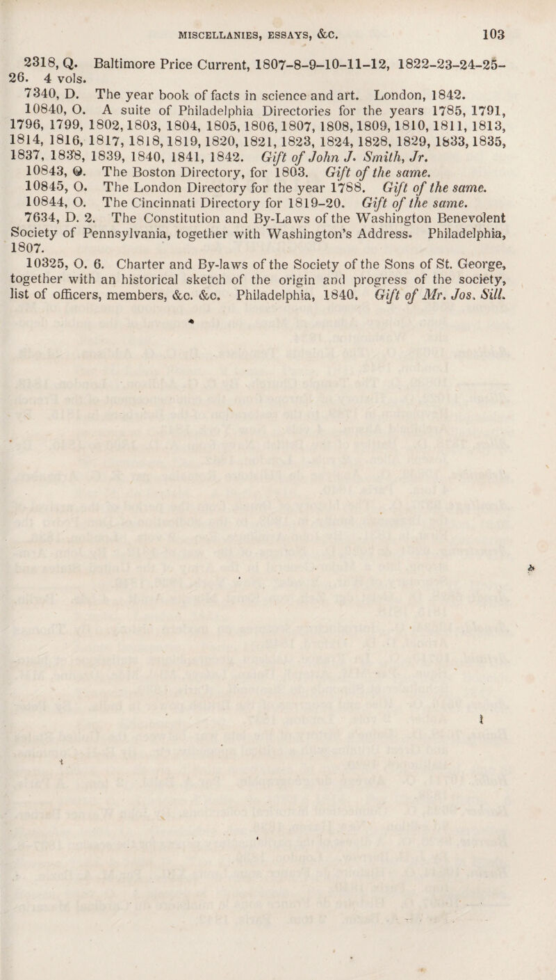 2318, Q. Baltimore Price Current, 1807-8-9-10-11-12, 1822-23-24-25- 26. 4 vols. 7340, D. The year book of facts in science and art. London, 1842. 10840, O. A suite of Philadelphia Directories for the years 1785, 1791, 1796, 1799, 1802,1803, 1804, 1805, 1806,1807, 1808,1809,1810, 1811, 1813, 1814, 1816, 1817, 1818,1819, 1820, 1821, 1823, 1824, 1828, 1829, 1833,1835, 1837, 1838, 1839, 1840, 1841, 1842. Gift of John J* Smith, Jr. 10843, Q. The Boston Directory, for 1803. Gift of the same. 10845, O. The London Directory for the year 1788. Gift of the same. 10844, O. The Cincinnati Directory for 1819-20. Gift of the same. 7634, D. 2. The Constitution and By-Laws of the Washington Benevolent Society of Pennsylvania, together with Washington’s Address. Philadelphia, 1807. 10325, O. 6. Charter and By-laws of the Society of the Sons of St. George, together with an historical sketch of the origin and progress of the society, list of officers, members, &c, Philadelphia, 1840, Gift of Mr. Jos. Sill.